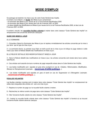 MODE D'EMPLOI

Ce package est destiné à la mise à jour de votre Code Général des Impôts.
Il contient, tout d'abord, un Guide des Mises à jour comprenant:
- le sommaire des Mises à jour issues de la Loi de Finances Rectificative 2000
- le sommaire des Mises à jour issues des Lois de Finances 2001 et 2002
- le relevé detaillé des Modifications et Mises à jour issues de la Loi de Finances Rectificative 2000, et des Lois de
Finances 2001 et 2002

Il contient, ensuite, les nouvelles feuilles volantes à insérer dans votre classeur "Code Général des Impôts" en
remplacement des anciennes devenues caduques.

GUIDE DES MISES A JOUR

A) LE SOMMAIRE

1 - Consultez d'abord le Sommaire des Mises à jour et repérez immédiatement les articles concernés par la mise à
jour ainsi que le type de mise à jour.

2 - Le sommaire donne, au premier coup d'œil, le motif succint de la mise à jour et indique la page relative à cette
mise à jour dans le Relevé détaillé des modifications et mises à jour.

B) LE RELEVE DETAILLE DES MODIFICATIONS ET MISES A JOUR

3 - Dans le Relevé détaillé des modifications et mises à jour, les articles concernés sont situés dans leurs cadres
spécifiques.

4 - Ces articles sont assortis de leurs numéros de page respectifs situés dans le Code Général des Impôts.

5 - Les textes modificatifs sont signalés en gras et/ou souligné en cas de Création, Reformulation, Modification,
Révision et Remplacement (exemple: ...reconnues d'utilité publique...).

6 - Les textes modificatifs sont signalés en gras et barré en cas de Suppression et d'Abrogation (exemple:
...reconnues d'utilité publique...).

FEUILLES VOLANTES

Les feuilles volantes ci-jointes sont à insérer dans votre classeur "Code Général des Impôts" en remplacement de
celles dans lesquelles des articles ont subi une mise à jour.

7 - Repérez le numéro de page sur la nouvelle feuille volante à insérer.

8 - Recherchez le même numéro de page dans votre classeur "Code Général des Impôts".

9 - Oter l'ancienne feuille volante de votre classeur "Code Général des Impôts".

10 - Insérez la nouvelle feuille volante dans votre classeur "Code Général des Impôts" à l'endroit où se trouvait
l'ancienne feuille volante devenue caduque.
 