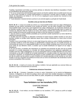 Code général des impôts

Toutefois, l’exonération est limitée aux sommes admises en déduction des bénéfices imposables à l’Impôt
sur les Bénéfices des personnes morales.
2° En ce qui concerne les administrateurs ayant exercé une fonction salariée dans la société durant cinq ans
au moins avant d’accéder au conseil d’Administration et continuant à occuper dans la société un emploi
salarié, les dispositions de l’article 01. 04. 03 (n°4) ne s’appliquent qu’aux produits leur revenant en leur
qualité d’administrateur.
3° Toute déclaration inexacte donnera ouverture à une amende égale au quintuple de l’impôt éludé.

                                 Sociétés unies par des liens de filiation

Art 01. 04. 41 -I- Lorsqu’une société par actions ou à responsabilité limitée ayant son siège à Madagascar,
possède soit des actions nominatives d’une société par actions, soit des parts d’intérêts d’une société à
responsabilité limitée, toutes deux ayant également leur siège à Madagascar, les dividendes distribués par
la première société sont, pour chaque exercice, exemptés de la taxe proportionnelle dans la mesure du
montant net, déduction faite de l’impôt.sur le revenu des capitaux mobiliers des produits des actions ou des
parts d’intérêts de la seconde société touchés par elle au cours de l’exercice à condition :
1. Que les actions ou parts d’intérêts possédées par la première société représentent au moins 30p100 du
capital de la seconde société ;
2. Qu’elles aient été souscrites ou attribuées à l’émission et soient toujours restées inscrites au nom de la
première société ou qu’elles soient détenues depuis deux années consécutives au moins sous la forme
nominative.
Toutefois, aucun pourcentage minimum ne sera exigé lorsque les actions ou parts d’intérêts possédées par
la première société lui auront été remises en représentation d’apports faits par une société anonyme, en
commandite par actions ou à responsabilité limitée à une autre société constituée sous l’une de ces formes
d’une partie de ses éléments d’actif, à condition que la société bénéficiaire de l’apport ait son siège à
Madagascar.
II- En cas de fusion, le bénéfice des dispositions qui précèdent est transporté de plein droit de la société
absorbée à la société absorbante ou nouvelle; les mêmes dispositions sont également applicables aux
sociétés ayant leur siège à Madagascar qui ont une participation dans la société absorbée pour les actions
nominatives ou les parts d’intérêts de la société absorbante ou nouvelle qu’elles ont reçus sans les avoir
souscrites à l’émission, en remplacement des actions ou parts d’intérêts dans la société absorbée à charge
par elle de justifier que les actions ou parts d’intérêts de la société absorbée ont été inscrites au nom de la
société ou que leur acquisition est antérieure de deux ans au moins à la distribution des dividendes et autres
produits susceptibles d’être exonérés.

                                                  Warrants

Art. 01. 04. 42. - L’impôt sur le revenu des capitaux mobiliers n’est pas applicable aux avances faites aux
sociétés au moyen d’endossements de warrants.

                                    Publicité des émissions financières

Art. 01. 04. 43. - L’émission, l’exposition, la mise en vente, l’introduction sur le marché de Madagascar
d’actions, d’obligations ou de titres de quelque nature qu’ils soient des sociétés françaises ou étrangères
sont, en ce qui concerne ceux de ces titres offerts au public, assujetties aux formalités déterminées par les
textes en vigueur.

                                         TITRE V
                         Taxe forfaitaire sur les transferts (TFT)
                                         CHAPITRE PREMIER
                                              Principe
Art. 01. 05. 01. - Il est institué, une taxe forfaitaire sur les transferts ( TFT ) perçue au profit du budget
général de l’Etat.

                                            CHAPITRE II
                                         Champ d’application
 