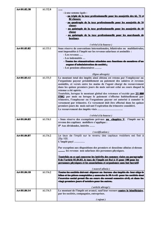 Art 01.02.38   A1.T2.8   …..
                               - à une somme égale :
                                  - au triple de la taxe professionnelle pour les assujettis des 6è, 7è et
                                     8è classes;
                                  - au quadruple de la taxe professionnelle pour les assujettis de 5è
                                     classe;
                                     classe
                                  - au quintuple de la taxe professionnelle pour les assujettis de 4è
                                     classe
                                  - au quintuple de la taxe professionnelle pour les marchands de
                                     bestiaux.
                                     bestiaux.

                                                     ( révisé à la hausse )
Art 01.03.02   A1.T3.1   Sous réserve de conventions internationales, bilatérales ou multilatérales,
                         sont imposables à l’impôt sur les revenus salariaux et assimilés :
                              - Les revenus ….
                              - Les indemnités …
                              - Toutes les rémunérations attachées aux fonctions de membres d’un
                                organe d’administration de société ;
                              - Les pensions alimentaires ……..

                                                       (ligne abrogée)
Art 01.03.12   A1.T3.3   Le montant total des impôts ainsi obtenu est retenu par l’employeur ou
                         l’organisme payeur préalablement au paiement des salaires et revenus
                         assimilés, et versés entre les mains de l’agent chargé du recouvrement
                         dans les quinze premiers jours du mois suivant celui au cours duquel la
                         retenue a été opérée.
                         Toutefois, lorsque le montant global des retenues n’excède pas 2 5 000
                         FMG par mois ou lorsque le paiement s’effectue habituellement par
                         trimestre, l’employeur ou l’organisme payeur est autorisé à cumuler le
                         versement par trimestre. Ce versement doit être effectué dans les quinze
                         premiers jours du mois suivant l’expiration du trimestre considéré.
                         Le recouvrement des impôts visés ………………………..

                                                     ( révisé à la hausse )
Art 01.04.03   A1.T4.1   - Sous réserve des exemptions prévues au chapitre V, l’impôt sur le
                                                                            V
                         revenu des capitaux mobiliers s’applique :
                         1° Aux dividendes, intérêts ……

                                                   ( rectification )
Art 01.04.07   A1.T4.2   Le taux de l’impôt sur le revenu des capitaux mobiliers est fixé à
                         25p.100.
                         L’impôt payé …………

                         Par exception aux dispositions des premiers et deuxième alinéas ci-dessus
                         .......... les revenus non salariaux des personnes physiques.

                         Toutefois en ce qui concerne les intérêts des sommes visées au paragraphe
                         8 de l’article 01.04.03, le taux de l’impôt est fixé à 15 pour 100 pour les
                         personnes physiques et les associations et organismes sans but lucratif.
                                                                                            lucratif

                                                       ( nouvel alinéa )
Art 01.04.10   A1.T4.2   Toutes les sociétés doivent déposer au bureau des impôts de leur siège le
                         bilan et les pièces comptables y annexées le 30 Avril pour les sociétés dont
                         l’exercice social prend fin au cours du second semestre civil, et dans les
                         vingt premiers jours d’octobre pour les autres.

                                                       ( article abrogé )
Art 01.04.14   A1.T4.3   Le montant de l’impôt est avancé, sauf leur recours contre le bénéficiaire,
                                                                                       bénéficiaire
                         par les sociétés, compagnies, entreprises.

                                                             ( rajout )
 