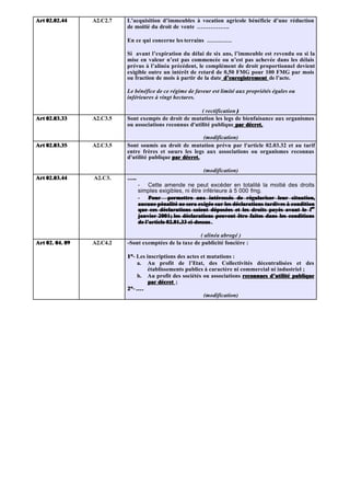 Art 02.02.44     A2.C2.7   L’acquisition d’immeubles à vocation agricole bénéficie d’une réduction
                           de moitié du droit de vente ……………..

                           En ce qui concerne les terrains ………….

                           Si avant l’expiration du délai de six ans, l’immeuble est revendu ou si la
                           mise en valeur n’est pas commencée ou n’est pas achevée dans les délais
                           prévus à l’alinéa précédent, le complément de droit proportionnel devient
                           exigible outre un intérêt de retard de 0,50 FMG pour 100 FMG par mois
                           ou fraction de mois à partir de la date d’enregistrement de l’acte.

                           Le bénéfice de ce régime de faveur est limité aux propriétés égales ou
                           inférieures à vingt hectares.

                                                         ( rectification )
Art 02.03.33     A2.C3.5   Sont exempts de droit de mutation les legs de bienfaisance aux organismes
                           ou associations reconnus d'utilité publique par décret.

                                                          (modification)
Art 02.03.35     A2.C3.5   Sont soumis au droit de mutation prévu par l'article 02.03.32 et au tarif
                           entre frères et sœurs les legs aux associations ou organismes reconnus
                           d'utilité publique par décret.

                                                            (modification)
Art 02.03.44     A2.C3.    …..
                                 - Cette amende ne peut excéder en totalité la moitié des droits
                                 simples exigibles, ni être inférieure à 5 000 fmg.
                                 - Pour permettre aux intéressés de régulariser leur situation,
                                 aucune pénalité ne sera exigée sur les déclarations tardives à condition
                                 que ces déclarations soient déposées et les droits payés avant le 1er  er

                                 janvier 2001; les déclarations peuvent être faites dans les conditions
                                          2001;
                                 de l’article 02.01.33 ci-dessus .

                                                         ( alinéa abrogé )
Art 02. 04. 09   A2.C4.2   - Sont exemptées de la taxe de publicité foncière :

                           1°- Les inscriptions des actes et mutations :
                           1°
                               a. Au profit de l’Etat, des Collectivités décentralisées et des
                                    établissements publics à caractère ni commercial ni industriel ;
                               b. Au profit des sociétés ou associations reconnues d’utilité publique
                                    par décret ;
                           2°- ….
                           2°
                                                           (modification)
 
