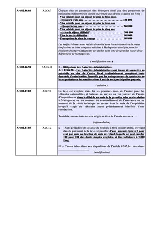 Art 02.06.66   A2.C6.7    Chaque visa de passeport des étrangers ainsi que des personnes de
                          nationalité indéterminée donne ouverture aux droits ci-après en Fmg :
                          - Visa valable pour un séjour de plus de trois mois
                            et jusqu'à trois ans . . . . . . . . . . . . . . . . . . . . . . . . . . . . . .180 000
                          - Visa valable pour un séjour de plus de trois ans
                            et jusqu'à cinq ans . . . . . . . . . . . . . . . . . . . . . . . . . . . . . . 260 000
                          - Visa valable pour un séjour de plus de cinq ans
                            et visa de séjour définitif . . . . . . . . . . . . . . . . . . . . . . . . . 300 000
                          - Visa de sortie définitive . . . . . . . . . . . . . . . . . . . . . . . . . . 140 000
                          - Prorogation de visa de voyage . . . . . . . . . . . . . . . . . . . . .140 000

                          Les tarifs ci-dessus sont réduits de moitié pour les missionnaires de toutes
                          confessions et leurs conjoints résidant à Madagascar ainsi que pour les
                          étudiants étrangers effectuant des études dans une des grandes écoles de la
                          République de Madagascar.

                                                          ( modification taux )

Art 02.06.98   A2.C6.10   F – Obligations des Autorités Administratives
                          Art. 02.06.98. - Les Autorités Administratives sont tenues de soumettre au
                          préalable au visa du Centre fiscal territorialement compétent toute
                          demande d'autorisation formulée par les entrepreneurs de spectacles ou
                          les organisateurs de manifestations à entrée ou à participation payante.

                                                                ( création )

Art 02.07.02   A2.C7.1    La taxe est exigible dans les six premiers mois de l’année pour les
                          véhicules automobiles et bateaux en service au 1er janvier de l’année
                          d’imposition ou dans le délai de un mois de la première mise en circulation
                          à Madagascar ou au moment du renouvellement de l’assurance ou au
                          moment de la visite technique ou encore dans le mois de l’acquisition
                          lorsqu’il s’agit de véhicules ayant précédemment bénéficié d’une
                          exonération.

                          Toutefois, aucune taxe ne sera exigée au titre de l’année en cours ….

                                                             (reformulation)

Art 02.07.05   A2.C7.2    I.   - Sans préjudice de la saisie du véhicule à titre conservatoire, le retard
                               dans le paiement de la taxe est passible d'une amende égale à 5 pour
                               cent par mois ou fraction de mois de retard, laquelle ne peut excéder
                               100 pour 100 des droits simples exigibles, ni être inférieure à 5.000
                               Fmg.

                          II. – Toutes infractions aux dispositions de l’article 02.07.04 entraînent
                          …………………………….
                                                        (modification)
 