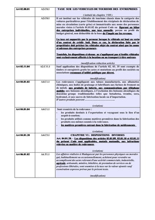 Art 02.08.01   A2.C8.1     TAXE SUR LES VEHICULES DE TOURISME DES ENTREPRISES

                                                    ( intitulé du chapitre VIII )
               A2.C8.1    Il est institué sur les véhicules de tourisme classés dans la catégorie des
                          voitures particulières pour l'établissement des récépissés de déclaration de
                          mise en circulation (carte grise) et immatriculés aux noms des personnes
                          morales visées à l'article 01.01.02 du présent Code ou figurant au bilan
                          des entreprises individuelles, une taxe annuelle, perçue au profit du
                                                                         annuelle
                          budget général, non déductible de la base de l’impôt sur les revenus.

                          La taxe est supportée par le preneur lorsque le véhicule est loué en vertu
                          d’un contrat de crédit- bail. Dans ce cas, la déclaration faite par le
                          propriétaire doit préciser les véhicules objet du contrat ainsi que les noms
                          et adresses des entreprises preneurs .

                          Toutefois, les dispositions ci-dessus ne s'appliquent pas si lesdits véhicules
                          sont exclusivement affectés à la location ou au transport à titre onéreux.
                                                                                             onéreux

                                                (modification rédaction article)
Art 02.11.04   A2.C11.1   Sauf application des dispositions de l’article 02. 03. 35 sont exempts de
                          timbre et enregistrés gratis les actes et mutations au profit des sociétés ou
                          associations reconnues d’utilité publique par décret.

                                                        (modification)
Art 04.01.02   A4.C1.1    Les redevances s’appliquent aux tabacs manufacturés, aux allumettes
                          chimiques, aux huiles de graissage et lubrifiants aux farines de froment ou
                          de méteil, aux produits de laiterie, aux communications par téléphone
                          mobile; aux boissons alcooliques, à l’exclusion des boissons alcooliques du
                          mobile;
                          deuxième groupe traditionnelles telles que betsabetsa, trembo, sora,
                          hydromel, et aux sucres de fabrication locale ou d’importation.
                          D’autres produits peuvent ……………………………..

                                                            (création)
Art 04.01.04   A4.C1.1     Sont exonérés de la redevance :
                          -   les produits destinés à l’exportation et voyageant sous le lien d’un
                              acquit-à-caution;
                          -   les produits utilisés comme matières premières dans la fabrication des
                              produits eux-mêmes soumis à la redevance.
                          -   les matières premières entrant dans la fabrication de médicaments

                                                           (création)
Art 04.01.20   A4.C5.1                 CHAPITRE VI : DISPOSITIONS DIVERSES
                          Art. 04.01.20. - Les dispositions des articles 03.01.09, 03.01.10 et 03.01.11
                          du présent Code sont applicables, mutatis mutandis, aux infractions
                          relevées en matière de redevances .

                                                              (création)
Art 06.01.02   A6.T1.1    Les affaires réalisées à Madagascar par les personnes physiques ou morales
                          qui, habituellement ou occasionnellement, achètent pour revendre ou
                          accomplissent des actes relevant d'une activité commerciale, industrielle,
                          agricole , artisanale, minière, hôtelière, de prestation de services ou de
                          professions libérales, sont soumises à la taxe sur la valeur ajoutée sauf
                          exonération expresse prévue par le présent texte.

                                                         (modification)
 