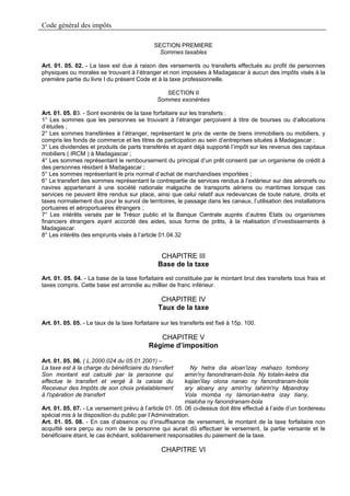Code général des impôts

                                              SECTION PREMIERE
                                               Sommes taxables

Art. 01. 05. 02. - La taxe est due à raison des versements ou transferts effectués au profit de personnes
physiques ou morales se trouvant à l’étranger et non imposées à Madagascar à aucun des impôts visés à la
première partie du livre I du présent Code et à la taxe professionnelle.

                                                   SECTION II
                                                Sommes exonérées

Art. 01. 05. 03. - Sont exonérés de la taxe forfaitaire sur les transferts :
1° Les sommes que les personnes se trouvant à l’étranger perçoivent à titre de bourses ou d’allocations
d’études ;
2° Les sommes transférées à l’étranger, représentant le prix de vente de biens immobiliers ou mobiliers, y
compris les fonds de commerce et les titres de participation au sein d’entreprises situées à Madagascar ;
3° Les dividendes et produits de parts transférés et ayant déjà supporté l’impôt sur les revenus des capitaux
mobiliers ( IRCM ) à Madagascar ;
4° Les sommes représentant le remboursement du principal d’un prêt consenti par un organisme de crédit à
des personnes résidant à Madagascar ;
5° Les sommes représentant le prix normal d’achat de marchandises importées ;
6° Le transfert des sommes représentant la contrepartie de services rendus à l’extérieur sur des aéronefs ou
navires appartenant à une société nationale malgache de transports aériens ou maritimes lorsque ces
services ne peuvent être rendus sur place, ainsi que celui relatif aux redevances de toute nature, droits et
taxes normalement dus pour le survol de territoires, le passage dans les canaux, l’utilisation des installations
portuaires et aéroportuaires étrangers ;
7° Les intérêts versés par le Trésor public et la Banque Centrale auprès d’autres Etats ou organismes
financiers étrangers ayant accordé des aides, sous forme de prêts, à la réalisation d’investissements à
Madagascar.
8° Les intérêts des emprunts visés à l’article 01.04.32


                                                 CHAPITRE III
                                                Base de la taxe
Art. 01. 05. 04. - La base de la taxe forfaitaire est constituée par le montant brut des transferts tous frais et
taxes compris. Cette base est arrondie au millier de franc inférieur.

                                                 CHAPITRE IV
                                                Taux de la taxe

Art. 01. 05. 05. - Le taux de la taxe forfaitaire sur les transferts est fixé à 15p. 100.

                                               CHAPITRE V
                                            Régime d’imposition

Art. 01. 05. 06. ( L.2000.024 du 05.01.2001) –
La taxe est à la charge du bénéficiaire du transfert         Ny hetra dia aloan'izay mahazo tombony
Son montant est calculé par la personne qui               amin'ny fanondranam-bola. Ny totalin-ketra dia
effectue le transfert et vergé â la caisse du             kajian'ilay olona nanao ny fanondranam-bola
Receveur des Impôts de son choix préalablement            ary aloany any amin'ny tahirin'ny Mpandray
à l'opération de transfert                                Vola momba ny tàmorian-ketra izay tiany,
                                                          mialoha ny fanondranam-bola
Art. 01. 05. 07. - Le versement prévu à l’article 01. 05. 06 ci-dessus doit être effectué à l’aide d’un bordereau
spécial mis à la disposition du public par l’Administration.
Art. 01. 05. 08. - En cas d’absence ou d’insuffisance de versement, le montant de la taxe forfaitaire non
acquitté sera perçu au nom de la personne qui aurait dû effectuer le versement, la partie versante et le
bénéficiaire étant, le cas échéant, solidairement responsables du paiement de la taxe.

                                                 CHAPITRE VI
 