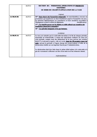 A6.T1.1       SECTION III : PERSONNES, OPERATIONS ET PRODUITS
                                                EXONERES
                               OU HORS DU CHAMP D'APPLICATION DE LA TAXE

                                                            (rajout)
Art 06.01.06   A6.T1.1   14° : Sous réserve de l’accord de réciprocité , les marchandises, travaux ou
                         prestations qu’acquièrent ou dont bénéficient auprès d’assujettis à la taxe,
                         les missions diplomatiques ou consulaires et leurs membres accrédités à
                         Madagascar ayant le statut de diplomate.                         (modification)
                         15° : Les intérêts perçus sur les dépôts et crédits alloués aux membres des
                         institutions financières mutualistes
                                                  mutualist
                         16° : Les pétroles lampants et les gaz butanes.

                                                           (création)
Art 06.01.16   A6.T1.3   La taxe est calculée par le redevable lui-même à la fin de chaque période,
                         mensuelle ou trimestrielle, à raison des opérations réalisées au cours de
                         cette période, compte tenu des déductions de la taxe prévue aux articles
                         06.01.17 et suivants ci-après ; elle est versée dans les 20 premiers jours du
                         mois suivant la période à l'agent chargé du recouvrement à l'aide de la
                         déclaration établie sur un imprimé fourni par l'Administration.

                         La déclaration doit être faite dans le même délai même si le redevable n'a
                         pas de versement à effectuer au titre d'un mois ou d'un trimestre donné.

                                                        (reformulation)
 
