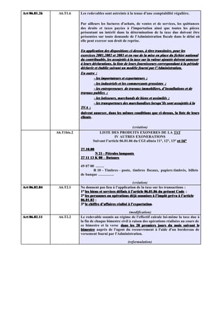 Art 06.01.26    A6.T1.6     Les redevables sont astreints à la tenue d'une comptabilité régulière.

                            Par ailleurs les factures d'achats, de ventes et de services, les quittances
                            des droits et taxes payées à l'importation ainsi que toutes les pièces
                            présentant un intérêt dans la détermination de la taxe due doivent être
                            présentées sur toute demande de l'Administration fiscale dans le délai où
                            elle peut exercer son droit de reprise.

                            En application des dispositions ci-dessus, à titre transitoire, pour les
                            exercices 2001,2002 et 2003 et en vue de la mise en place du fichier national
                            du contribuable, les assujettis à la taxe sur la valeur ajoutée doivent annexer
                            à leurs déclarations, la liste de leurs fournisseurs correspondant à la période
                            déclarée et établie suivant un modèle fourni par l’Administration.
                            En outre :
                                      - les importateurs et exportateurs ;
                                      - les industriels et les commerçants grossistes ;
                                      - les entrepreneurs de travaux immobiliers, d’installations et de
                            travaux publics ;
                                      - les lotisseurs, marchands de biens et assimilés ;
                                      - les transporteurs des marchandises lorsqu’ils sont assujettis à la
                            TVA ;
                            doivent annexer, dans les mêmes conditions que ci-dessus, la liste de leurs
                            clients .

                                                              (création)
               A6.T1bis.2               LISTE DES PRODUITS EXONERES DE LA TST
                                                  IV AUTRES EXONERATIONS
                                    Suivant l’article 06.01.06 du CGI alinéa 11°, 12°, 13° et 16°

                            27.10.00
                                     N 21 - Pétroles lampants
                            27 11 13 K 00 – Butanes

                            49 07 00 …….
                                    R 10 – Timbres – poste, timbres fiscaux, papiers timbrés, billets
                            de banque ………….

                                                                (création)
Art 06.02.04    A6.T2.1     Ne donnent pas lieu à l’application de la taxe sur les transactions :
                            1° les biens et services définis à l’article 06.01.06 du présent Code ;
                            2° les personnes ou opérations déjà soumises à l’impôt prévu à l’article
                            06.01.02 ;
                            3° le chiffre d’affaires réalisé à l’exportation.
                                                               l’exportation

                                                            (modification)
Art 06.02.11    A6.T2.2     Le redevable soumis au régime de l'effectif calcule lui-même la taxe due à
                            la fin de chaque bimestre civil à raison des opérations réalisées au cours de
                            ce bimestre et la verse dans les 20 premiers jours du mois suivant le
                            bimestre auprès de l'agent du recouvrement à l'aide d'un bordereau de
                            versement fourni par l'Administration.

                                                           (reformulation)
 