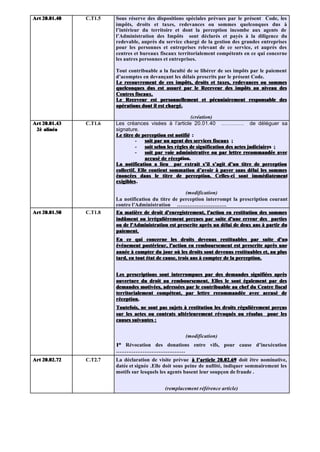 Art 20.01.40   C.T1.5   Sous réserve des dispositions spéciales prévues par le présent Code, les
                        impôts, droits et taxes, redevances ou sommes quelconques dus à
                        l’intérieur du territoire et dont la perception incombe aux agents de
                        l’Administration des Impôts sont déclarés et payés à la diligence du
                        redevable, auprès du service chargé de la gestion des grandes entreprises
                        pour les personnes et entreprises relevant de ce service, et auprès des
                        centres et bureaux fiscaux territorialement compétents en ce qui concerne
                        les autres personnes et entreprises.

                        Tout contribuable a la faculté de se libérer de ses impôts par le paiement
                        d’acomptes en devançant les délais prescrits par le présent Code.
                        Le recouvrement de ces impôts, droits et taxes, redevances ou sommes
                        quelconques dus est assuré par le Receveur des impôts au niveau des
                        Centres fiscaux.
                        Le Receveur est personnellement et pécuniairement responsable des
                        opérations dont il est chargé.

                                                             (création)
Art 20.01.43   C.T1.6   Les créances visées à l’article 20.01.40 …………. de déléguer sa
 2è alinéa              signature.
                        Le titre de perception est notifié :
                                  -   soit par un agent des services fiscaux ;
                                  -   soit selon les règles de signification des actes judiciaires ;
                                                                                       judiciaires
                                  -   soit par voie administrative ou par lettre recommandée avec
                                      accusé de réception.
                                                  réception.
                        La notification a lieu par extrait s’il s’agit d’un titre de perception
                        collectif. Elle contient sommation d’avoir à payer sans délai les sommes
                        énoncées dans le titre de perception. Celles-ci sont immédiatement
                        exigibles .

                                                      (modification)
                        La notification du titre de perception interrompt la prescription courant
                        contre l’Administration ……………………….
Art 20.01.50   C.T1.8   En matière de droit d'enregistrement, l'action en restitution des sommes
                        indûment ou irrégulièrement perçues par suite d'une erreur des parties
                        ou de l'Administration est prescrite après un délai de deux ans à partir du
                        paiement.
                        En ce qui concerne les droits devenus restituables par suite d'un
                        événement postérieur, l'action en remboursement est prescrite après une
                        année à compter du jour où les droits sont devenus restituables et, au plus
                        tard, en tout état de cause, trois ans à compter de la perception.


                        Les prescriptions sont interrompues par des demandes signifiées après
                        ouverture du droit au remboursement. Elles le sont également par des
                        demandes motivées, adressées par le contribuable au chef du Centre fiscal
                        territorialement compétent, par lettre recommandée avec accusé de
                        réception.
                        Toutefois, ne sont pas sujets à restitution les droits régulièrement perçus
                        sur les actes ou contrats ultérieurement révoqués ou résolus pour les
                        causes suivantes :


                                                      (modification)
                        1° Révocation des donations entre vifs, pour cause d’inexécution
                        …………………………………
Art 20.02.72   C.T2.7   La déclaration de visite prévue à l’article 20.02.69 doit être nominative,
                        datée et signée .Elle doit sous peine de nullité, indiquer sommairement les
                        motifs sur lesquels les agents basent leur soupçon de fraude .


                                             (remplacement référence article)
 