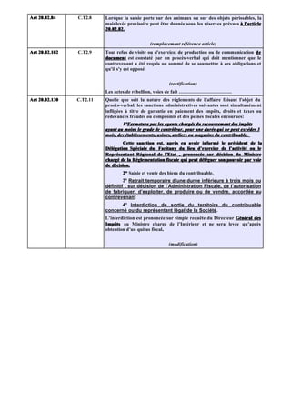 Art 20.02.84    C.T2.8    Lorsque la saisie porte sur des animaux ou sur des objets périssables, la
                          mainlevée provisoire peut être donnée sous les réserves prévues à l'article
                          20.02.82.


                                               (remplacement référence article)
Art 20.02.102   C.T2.9    Tout refus de visite ou d'exercice, de production ou de communication de
                          document est constaté par un procès-verbal qui doit mentionner que le
                          contrevenant a été requis ou sommé de se soumettre à ces obligations et
                          qu'il s'y est opposé


                                                         (rectification)
                          Les actes de rébellion, voies de fait ……………………………
Art 20.02.130   C.T2.11   Quelle que soit la nature des règlements de l’affaire faisant l'objet du
                          procès-verbal, les sanctions administratives suivantes sont simultanément
                          infligées à titre de garantie en paiement des impôts, droits et taxes ou
                          redevances fraudés ou compromis et des peines fiscales encourues:
                                  1°Fermeture par les agents chargés du recouvrement des impôts
                                   1°Fermeture
                          ayant au moins le grade de contrôleur, pour une durée qui ne peut excéder 3
                          mois, des établissements, usines, ateliers ou magasins du contribuable.
                                   Cette sanction est, après en avoir informé le président de la
                          Délégation Spéciale du Faritany du lieu d’exercice de l’activité ou le
                          Représentant Régional de l’Etat , prononcée sur décision du Ministre
                                                      l’Etat
                          chargé de la Réglementation fiscale qui peut déléguer son pouvoir par voie
                          de décision.
                                  2° Saisie et vente des biens du contribuable.
                                   3° Retrait temporaire d’une durée inférieure à trois mois ou
                          définitif , sur décision de l’Administration Fiscale, de l’autorisation
                          de fabriquer, d’exploiter, de produire ou de vendre, accordée au
                          contrevenant
                                4° Interdiction de sortie du territoire du contribuable
                          concerné ou du représentant légal de la Société.
                          L’interdiction est prononcée sur simple requête du Directeur Général des
                          Impôts au Ministre chargé de l’Intérieur et ne sera levée qu’après
                          obtention d’un quitus fiscal.
                                                      .


                                                        (modification)
 