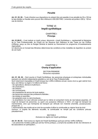 Code général des impôts

                                                  Pénalité

Art. 01. 05. 09. - Toute infraction aux dispositions du présent titre est passible d’une pénalité de 50 p.100 de
la taxe éludée ou fraudée sans pouvoir être inférieure à 500.000 FMG. L’amende est portée à 300 p. 100 en
cas de récidive.


                                             TITRE VI
                                         Impôt synthétique

                                                CHAPITRE I
                                                 Principe

Art. 01.06.01. - Il est institué un impôt unique, dénommé « Impôt Synthétique », représentatif et libératoire
de la Taxe Professionnelle, de l’Impôt sur les Revenus Non Salariaux et des Taxes sur les Chiffres
d’Affaires, perçu au titre du Budget Général et destiné au financement du programme d’investissements
régionalisés.
Un décret pris en Conseil des Ministres déterminera les conditions et les modalités de répartition du produit
de cet impôt.




                                             CHAPITRE II
                                          Champ d’application
                                            SECTION PREMIERE
                                            Personnes imposables

Art. 01. 06. 02. - Sont soumis à l’Impôt Synthétique, les personnes physiques et entreprises individuelles
exerçant une activité indépendante passible ou non de la Taxe Professionnelle.
Sont notamment imposables à l’impôt lorsque leur chiffre d’affaires annuel, revenu brut ou gain estimé hors
taxe, est inférieur ou égal à 12 millions de francs :
- les agriculteurs, éleveurs et pêcheurs ;
- les producteurs ;
- les artisans ;
- les commerçants ;
- les prestataires de service de toute espèce ;
- les personnes exerçant des professions libérales ;
- les artistes et assimilés ;
- les gargotiers avec ou sans boutiques ;
- le propriétaire d’un seul véhicule conduit par lui même et comportant moins de neuf places payantes, s’il
s’agit de transport de personnes, ou ayant une puissance inférieure à 10CV, s’il s’agit de transport de
marchandises, ainsi que l’entreprise de transport par véhicule non motorisé (charrette, pousse-pousse,
pirogue etc…).
L’Administration des impôts est en droit de soumettre d’office le contribuable au régime fiscal de droit
commun, si d’après les éléments recueillis, le contribuable ne remplit pas les conditions prévues
précédemment.

                                                SECTION II
                                 Exclusion du régime de l’impôt synthétique

Art. 01. 06. 03. - Sont exclus du régime de l’Impôt Synthétique quel que soit leur chiffre d’affaires :
- Les personnes morales quelle que soit leur forme juridique, y compris les sociétés de fait, les indivisions et
les associations en participation ;
 