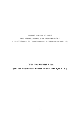 DIRECTION GENERALE DES IMPOTS
                                 ------------------
           DIRECTION DES ETUDES ET DE LA LEGISLATION FISCALE
                                  -----------------
LOI DE FINANCES POUR 2002 ( RELEVE DES MODIFICATIONS EN VUE MISE A JOUR CGI )




                   LOI DE FINANCES POUR 2002

 (RELEVE DES MODIFICATIONS EN VUE MISE A JOUR CGI)




                                      3
 