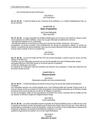 Code général des impôts

    -   Les commerçants de gros et demi-gros.
    -
                                                 SECTION III
                                               Lieu d’imposition

Art. 01. 06. 04. - L’impôt est établi au lieu d’exercice de la profession, ou, à défaut d’établissement fixe, au
lieu du domicile.

                                              CHAPITRE III
                                            Base d’imposition
                                            SECTION PREMIERE
                                              Base imposable

Art. 01. 06. 05. - La base imposable est arrêtée forfaitairement par le service des impôts du ressort à partir
d’une évaluation du chiffre d’affaires, revenu brut ou gain effectuée annuellement en fonction :
- des éléments déclarés par le contribuable,
- des éléments obtenus ou recensés sur place par le service des Impôts, notamment : les moyens
d’exploitation, les locaux occupés à titre professionnel, les achats ou acquisitions réalisés, le nombre de
salariés, la superficie des terres exploitées, ainsi que tous autres éléments entrant dans l’assiette des impôts
et taxes visés à l’article 01.06.01 du présent titre.

                                                 SECTION II
                                                Taux de l’impôt

Art. 01. 06. 06. - Le taux de l’impôt est fixé à 6% de la base imposable. L’impôt ne peut en aucun cas être
inférieur à 25.000 Fmg.
Toutefois, pour tout redevable n’exerçant aucune activité passible de la taxe Professionnelle, la base
imposable inférieure à 600.000Fmg par an ne donne pas lieu à imposition.
L’impôt est valable pour une année.
En l’absence de modification dans les conditions de l’exercice de la profession, l’impôt ainsi déterminé est
reconduit l’année suivante.

                                              CHAPITRE IV
                                              Recouvrement
                                                SECTION I
                               Redevables passibles de la taxe professionnelle

Art. 01. 06. 07. - L’Impôt Synthétique est liquidé et recouvré par le service des Impôts territorialement
compétent.
Les redevables exerçant une activité passible de la Taxe Professionnelle doit acquitter l’Impôt avant le 31
mars de chaque année sur la base d’un titre de liquidation visé et déclaré exécutoire par le Directeur chargé
du Recouvrement avec faculté pour ce dernier de déléguer sa signature.
Ce titre de liquidation, établi en trois exemplaires, est extrait d’un carnet à souches dont le modèle est fixé
par décision du Ministre chargé de la Réglementation fiscale.

                                                  SECTION II
                                               Autres redevables

Art. 01. 06. 08. - Les autres redevables doivent s’acquitter de l’Impôt Synthétique dans un délai de trois mois
à compter de l’émission du titre de liquidation par le service des Impôts..Dans tous les cas, il sera délivré au
contribuable sur présentation du titre de liquidation, revêtu de la mention et de la certification du paiement de
l’Impôt par le Receveur des Impôts territorialement compétent, une carte
justifiant la régularité de sa situation vis à vis de l’Impôt Synthétique.

                                                 SECTION III
                                                  Pénalités
                                             Majoration de retard
 