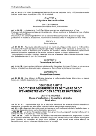 Code général des impôts

Art. 01. 06. 09. - Le retard de paiement est sanctionné par une majoration de 5p. 100 par mois sans être
inférieur à mille francs ni supérieur à 25p. 100 du principal.

                                            CHAPITRE V
                                   Obligations des contribuables

                                         SECTION PREMIERE
                              Redevables passibles de la taxe professionnelle

Art. 01. 06. 10. - Le redevable de l’Impôt Synthétique exerçant une activité passible de la Taxe
Professionnelle doit souscrire chaque année et dans les mêmes conditions, la déclaration prévue à l’article
10.01.33 du présent Code.
Par ailleurs, il doit conserver pendant trois ans et présenter à toutes réquisitions du service les pièces
justificatives de recettes et de dépenses, notamment les factures d’achats de frais généraux et de vente.

                                                 SECTION II
                                              Autres redevables

Art. 01. 06. 11. - Tout autre redevable soumis à cet impôt doit, chaque année, avant le 15 Décembre,
s’inscrire sur le registre de recensement prévu par l’article 10.01.34 ouvert auprès de la commune du lieu
d’exercice de l’activité et déposer auprès du service des Impôts du ressort, avant cette date, la déclaration
relative aux conditions d’exercice de son activité, suivant un imprimé fourni par l’Administration.
Toute modification dans les conditions d’exercice ainsi que la cessation de la profession imposable doivent
être déclarées dans les 20 jours de l’événement.

                                            CHAPITRE VI
                                        Contentieux de l’impôt
Art. 01. 06. 12. - Le contentieux de l’impôt est régi par les dispositions du présent Code en ce qui concerne
la forme et le délai. Les réclamations sont adressées au Centre Fiscal territorialement compétent.

                                             CHAPITRE VII
                                         Dispositions diverses
Art. 01. 06. 13. - Une décision du Ministre chargé de la réglementation fiscale déterminera, en cas de
besoin, les modalités d’application du présent titre.


                       DEUXIEME PARTIE
          DROIT D’ENREGISTREMENT ET DE TIMBRE DROIT
          D’ENREGISTREMENT DES ACTES ET MUTATIONS
                                   CHAPITRE PREMIER
                        Champ d’application et dispositions générales
                                        Généralités

Art. 02. 01. 01. - Le présent titre régit, sur le plan fiscal, l’ensemble des actes et mutations intervenus à
Madagascar ou relatifs à des biens situés sur le territoire de la République de Madagascar.
Art. 02. 01. 02. - Les droits d’enregistrement sont perçus au profit du Budget général, d’après les bases et
suivant les règles déterminées par les dispositions qui suivent.
Art 02. 01. 03. - Les droits d’enregistrement sont fixes, proportionnels, progressifs ou dégressifs suivant la
nature des actes et mutations qui y sont assujettis.
Art 02. 01. 04. - Le droit fixe s’applique aux actes qui ne constatent ni transmission de propriété, d’usufruit
ou de jouissance de biens meubles ou immeubles, ni apport en mariage, ni apport en société, ni partage de
biens meubles ou immeubles, et d’une façon générale, à tous autres actes, même exempts de
l’enregistrement, qui sont présentés volontairement à la formalité.
 