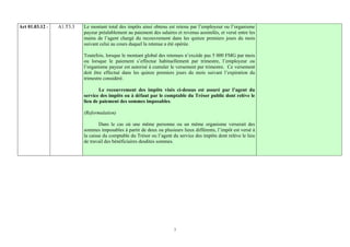 Art 01.03.12 -   A1.T3.3   Le montant total des impôts ainsi obtenu est retenu par l’employeur ou l’organisme
                           payeur préalablement au paiement des salaires et revenus assimilés, et versé entre les
                           mains de l’agent chargé du recouvrement dans les quinze premiers jours du mois
                           suivant celui au cours duquel la retenue a été opérée.

                           Toutefois, lorsque le montant global des retenues n’excède pas 5 000 FMG par mois
                           ou lorsque le paiement s’effectue habituellement par trimestre, l’employeur ou
                           l’organisme payeur est autorisé à cumuler le versement par trimestre. Ce versement
                           doit être effectué dans les quinze premiers jours du mois suivant l’expiration du
                           trimestre considéré.

                                   Le recouvrement des impôts visés ci-dessus est assuré par l’agent du
                           service des impôts ou à défaut par le comptable du Trésor public dont relève le
                           lieu de paiement des sommes imposables.

                           (Reformulation)

                                   Dans le cas où une même personne ou un même organisme verserait des
                           sommes imposables à partir de deux ou plusieurs lieux différents, l’impôt est versé à
                           la caisse du comptable du Trésor ou l’agent du service des impôts dont relève le lieu
                           de travail des bénéficiaires desdites sommes.




                                                                        7
 
