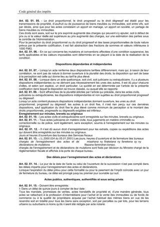 Code général des impôts

Art. 02. 01. 05. - Le droit proportionnel, le droit progressif ou le droit dégressif est établi pour les
transmissions de propriété, d’usufruit ou de jouissance de biens meubles ou immeubles, soit entre vifs, soit
par décès, ainsi que pour les actes constatant un apport en mariage, un apport en société, un partage de
biens meubles ou immeubles.
Ces droits sont assis, soit sur le prix exprimé augmenté des charges qui peuvent s’y ajouter, soit à défaut de
prix ou si la valeur réelle est supérieure au prix augmenté des charges, sur une estimation des parties sous
le contrôle de l’Administration.
Pour la perception du droit proportionnel ou du droit progressif et des taxes proportionnelles de toute nature
prévus par la présente codification, il est fait abstraction des fractions de sommes et valeurs inférieures à
1000 FMG.
Art. 02. 01. 06. - En ce qui concerne les mutations et conventions affectées d’une condition suspensive, les
tarifs applicables et les valeurs imposables sont déterminés en se plaçant à la date de la réalisation de la
condition.

                                Dispositions dépendantes et indépendantes

Art. 02. 01. 07. - Lorsqu’un acte renferme deux dispositions tarifées différemment, mais qui, à raison de leur
corrélation, ne sont pas de nature à donner ouverture à la pluralité des droits, la disposition qui sert de base
à la perception est celle qui donne lieu au tarif le plus élevé.
Art. 02. 01. 08. - Lorsque dans un acte quelconque, soit civil, soit judiciaire ou extrajudiciaire, il y a plusieurs
dispositions indépendantes ou ne dérivant pas nécessairement les unes des autres, il est dû pour chacune
d’elles, et selon son espèce, un droit particulier. La quotité en est déterminée par l’article de la présente
codification dans lequel la disposition se trouve classée, ou auquel elle se rapporte.
Art. 02. 01. 09. - Sont affranchies de la pluralité édictée par l’article qui précède, dans les actes civils,
judiciaires ou extrajudiciaires, les dispositions indépendantes et non sujettes au droit proportionnel progressif
ou dégressif.
Lorsqu’un acte contient plusieurs dispositions indépendantes donnant ouverture, les unes au droit
proportionnel, progressif ou dégressif, les autres à un droit fixe, il n’est rien perçu sur ces dernières
dispositions, sauf application du droit fixe le plus élevé comme minimum de perception si le montant des
droits proportionnels, progressifs ou dégressifs exigibles est inférieur.
Enregistrement sur minutes, brevets ou originaux
Art. 02. 01. 10. - Les actes civils et extrajudiciaires sont enregistrés sur les minutes, brevets ou originaux.
Art. 02. 01. 11. - Tous actes judiciaires en matière civile, tous jugements en matière criminelle ou
correctionnelle ou de police, sont également, sans exception, soumis à l’enregistrement sur les minutes ou
originaux.
Art. 02. 01. 12. - Il n’est dû aucun droit d’enregistrement pour les extraits, copies ou expéditions des actes
qui doivent être enregistrés sur les minutes ou originaux.
Jours et heures d’ouverture des bureaux des Services fiscaux
Art. 02. 01. 13. - ( L.2000.024 du 05.01.2001) Les jours, heures d’ouverture et de fermeture des bureaux
chargés de l'enregistrement des actes et de                   misahana ny firaketana ny fanekena sy ny
déclarations de mutations.                                 filazana famindran-tompo.
chargés de l’enregistrement et de déclarations de mutations sont fixés par décision du Ministre chargé de la
réglementation fiscale et affichés à la porte de chaque bureau.

                        Des délais pour l’enregistrement des actes et déclarations

Art. 02. 01. 14. - Le jour de la date de l’acte ou celui de l’ouverture de la succession n’est pas compté dans
les délais impartis pour l’enregistrement des actes et déclarations.
Lorsque l’expiration du délai prévu pour cette formalité ou pour le paiement de l’impôt coïncide avec un jour
de fermeture du bureau, ce délai est prorogé jusqu’au premier jour ouvrable qui suit.

                      Actes publics, authentiques, authentifiés et sous seing privés

Art. 02. 01. 15. - Doivent être enregistrés:
I- Dans un délai de quinze jours à compter de leur date :
Tous les mandats, promesses de ventes, actes translatifs de propriété et, d’une manière générale, tous
actes se rattachant à la profession d’intermédiaire pour l’achat et la vente des immeubles ou de fonds de
commerce ou à la qualité de propriétaire acquise par l’achat habituel des mêmes biens en vue de les
revendre soit en totalité pour tous les biens sans exception, soit par parcelles ou par lots, pour les terrains
urbains ou suburbains à moins qu’ils n’aient été rédigés par acte notarié.
 