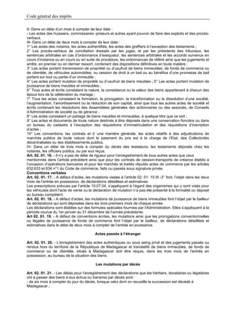 Code général des impôts

II- Dans un délai d’un mois à compter de leur date :
- Les actes des huissiers, commissaires -priseurs et autres ayant pouvoir de faire des exploits et des procès-
verbaux.
III- Dans un délai de deux mois à compter de leur date :
1° Les actes des notaires, les actes authentifiés, les actes des greffiers à l’exception des testaments ;
2° Les procès-verbaux de conciliation dressés par les juges, et par les présidents des tribunaux, les
sentences arbitrales en cas d’ordonnance d’exequatur, les sentences arbitrales et les accords survenus en
cours d’instance ou en cours ou en suite de procédure, les ordonnances de référé ainsi que les jugements et
arrêts, en premier ou en dernier ressort, contenant des dispositions définitives en toute matière ;
3° Les actes portant transmission de propriété ou d’usufruit de biens immeubles, de fonds de commerce ou
de clientèle, de véhicules automobiles, ou cession de droit à un bail ou au bénéfice d’une promesse de bail
portant sur tout ou partie d’un immeuble ;
4° Les actes portant mutation de propriété ou d’usufruit de biens meubles ;.5° Les actes portant mutation de
jouissance de biens meubles et immeubles ;
6° Tous actes et écrits constatant la nature, la consistance ou la valeur des biens appartenant à chacun des
époux lors de la célébration du mariage ;
7° Tous les actes constatant la formation, la prorogation, la transformation ou la dissolution d’une société,
l’augmentation, l’amortissement ou la réduction de son capital, ainsi que tous les autres actes de société et
écrits contenant les résolutions des Assemblées générales des actionnaires ou des associés, de Conseils
d’Administration de société ou de gérance ;
8° Les actes constatant un partage de biens meubles et immeubles, à quelque titre que ce soit ;
9° Les actes et documents de toute nature destinés à être déposés dans une conservation foncière ou dans
un bureau du cadastre à l’exception des réquisitions d’immatriculation et des réquisitions d’inscription
d’actes ;
10° Les conventions, les contrats et d ‘une manière générale, les actes relatifs à des adjudications de
marchés publics de toute nature dont le paiement du prix est à la charge de l’Etat, des Collectivités
décentralisées ou des établissements publics.
IV- Dans un délai de trois mois à compter du décès des testateurs, les testaments déposés chez les
notaires, les officiers publics, ou par eux reçus.
Art. 02. 01. 16. - Il n’y a pas de délai de rigueur pour l’enregistrement de tous autres actes que ceux
mentionnés dans l’article précédent ainsi que pour les contrats de cession-transports de créance établis à
l’occasion d’opérations bancaires et pour les marchés et traités réputés actes de commerce par les articles
632,633 et 634 n°1 du Code de commerce, faits ou passés sous signature privée.
Conventions verbales
Art. 02. 01. 17. - A défaut d’actes, les mutations visées à l’article 02. 01. 15 III -3° font, l’objet dans les deux
mois de l’entrée en possession, de déclarations détaillées et estimatives.
Les prescriptions prévues par l’article 10.07.04. s’appliquent à l’égard des organismes qui y sont visés pour
les véhicules dont l’acte de vente ou la déclaration de mutation n’a pas été présenté à la formalité ou déposé
au bureau compétent.
Art. 02. 01. 18. - A défaut d’actes, les mutations de jouissance de biens immeubles font l’objet par le bailleur
de déclarations qui sont déposées dans les trois premiers mois de chaque année.
Les déclarations sont établies sur des formules spéciales fournies par l’Administration. Elles s’appliquent à la
période courue du 1er janvier au 31 décembre de l’année précédente.
Art 02. 01. 19. - A défaut de conventions écrites, les mutations ainsi que les prorogations conventionnelles
ou légales de jouissance de fonds de commerce font l’objet par le bailleur, de déclarations détaillées et
estimatives dans le délai de deux mois à compter de l’entrée en jouissance.

                                           Actes passés à l’étranger

Art. 02. 01. 20. - L’enregistrement des actes authentiques ou sous seing privé et des jugements passés ou
rendus hors du territoire de la République de Madagascar et translatifs de biens immeubles, de fonds de
commerce ou de clientèle, situés à Madagascar doit être requis, dans les trois mois de l’entrée en
possession, au bureau de la situation des biens.

                                           Les mutations par décès

Art. 02. 01. 21. - Les délais pour l’enregistrement des déclarations que les héritiers, donataires ou légataires
ont à passer des biens à eux échus ou transmis par décès sont :
- de six mois à compter du jour du décès, lorsque celui dont on recueille la succession est décédé à
Madagascar ;
 