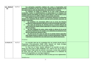 Art 06.01.24     A6.T1.6          Les entreprises assujetties réalisant des ventes à l’exportation sont
  bis                      autorisées à transférer la Taxe sur la Valeur Ajoutée dont la déduction n’a pu
                           être opérée dans le cadre des dispositions de l’article 06.01.17 ci-dessus.
                                  Ce transfert est limité au montant de la taxe ayant concerné la
                           production, l’achat, le conditionnement, la conservation et le transport des
                           produits exportés non déduite au titre de l’article 06.01.17, sans excéder la taxe
                           calculée fictivement sur le chiffre d’affaires de la période concernée.
                                  Pour obtenir le droit au transfert, l’exportateur adressera à la Direction
                           chargée de la législation fiscale, dans le mois qui suit la période concernée, un
                           dossier comportant :
                               1.     un exemplaire des attestations délivré par le service des Douanes
                                  certifiant les embarquements effectués au cours de la période concernée ;
                               2.     une copie du bordereau de situation prévue à l’article 06.01.16 du
                                  Code Général des Impôts faisant apparaître le crédit de taxe inutilisé à la
                                  fin de la période ;
                               3.     une note indiquant les noms, raison sociale et adresse de la ou des
                                  entreprises bénéficiaires du transfert avec indication du montant de taxe
                                  qui sera absorbé par chacune d’elles ;
                               4.     un relevé de la TVA payé au cours de la période faisant apparaître
                                  pour chaque facture le numéro, la date, le nom du fournisseur, l’objet de
                                  l’opération, le montant hors taxe ainsi que la taxe effectivement payée.

                           (Création)

Art 06.01.35.-   A6.T1.8          Les marchés ainsi que les acquisitions liés aux projets inscrits dans le
                           Programme d’Investissement Public (PIP), financés sur fonds d’origine
                           extérieure sont passibles de la Taxe sur la Valeur Ajoutée.
                                  La Taxe sur la Valeur Ajoutée afférente à ces marchés est prise en
                           charge par l’Etat dans la ligne budgétaire TTL. Seule la taxe sur les biens et
                           produits faisant l’objet même du marché et devenant, à terme échu, propriété
                           de l’Etat, ainsi que celle sur les services indispensables à la réalisation du
                           marché sont imputables sur cette ligne budgétaire.
                                  La mobilisation de cette ligne de crédit sera fixée par texte réglementaire.

                           (Modification)
                                                                      27
 