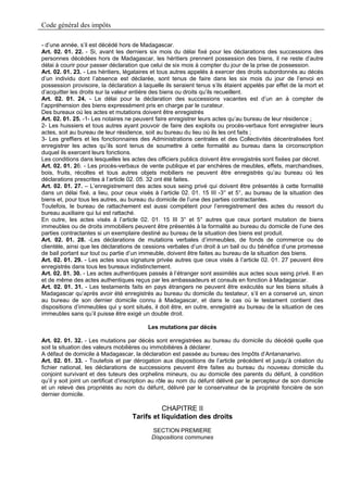 Code général des impôts

- d’une année, s’il est décédé hors de Madagascar.
Art. 02. 01. 22. - Si, avant les derniers six mois du délai fixé pour les déclarations des successions des
personnes décédées hors de Madagascar, les héritiers prennent possession des biens, il ne reste d’autre
délai à courir pour passer déclaration que celui de six mois à compter du jour de la prise de possession.
Art. 02. 01. 23. - Les héritiers, légataires et tous autres appelés à exercer des droits subordonnés au décès
d’un individu dont l’absence est déclarée, sont tenus de faire dans les six mois du jour de l’envoi en
possession provisoire, la déclaration à laquelle ils seraient tenus s’ils étaient appelés par effet de la mort et
d’acquitter les droits sur la valeur entière des biens ou droits qu’ils recueillent.
Art. 02. 01. 24. - Le délai pour la déclaration des successions vacantes est d’un an à compter de
l’appréhension des biens expressément pris en charge par le curateur.
Des bureaux où les actes et mutations doivent être enregistrés
Art. 02. 01. 25. -1- Les notaires ne peuvent faire enregistrer leurs actes qu’au bureau de leur résidence ;
2- Les huissiers et tous autres ayant pouvoir de faire des exploits ou procès-verbaux font enregistrer leurs
actes, soit au bureau de leur résidence, soit au bureau du lieu où ils les ont faits ;
3- Les greffiers et les fonctionnaires des Administrations centrales et des Collectivités décentralisées font
enregistrer les actes qu’ils sont tenus de soumettre à cette formalité au bureau dans la circonscription
duquel ils exercent leurs fonctions.
Les conditions dans lesquelles les actes des officiers publics doivent être enregistrés sont fixées par décret.
Art. 02. 01. 26. - Les procès-verbaux de vente publique et par enchères de meubles, effets, marchandises,
bois, fruits, récoltes et tous autres objets mobiliers ne peuvent être enregistrés qu’au bureau où les
déclarations prescrites à l’article 02. 05. 32 ont été faites.
Art. 02. 01. 27. – L’enregistrement des actes sous seing privé qui doivent être présentés à cette formalité
dans un délai fixé, a lieu, pour ceux visés à l’article 02. 01. 15 III -3° et 5°, au bureau de la situation des
biens et, pour tous les autres, au bureau du domicile de l’une des parties contractantes.
Toutefois, le bureau de rattachement est aussi compétent pour l’enregistrement des actes du ressort du
bureau auxiliaire qui lui est rattaché.
En outre, les actes visés à l’article 02. 01. 15 III 3° et 5° autres que ceux portant mutation de biens
immeubles ou de droits immobiliers peuvent être présentés à la formalité au bureau du domicile de l’une des
parties contractantes si un exemplaire destiné au bureau de la situation des biens est produit.
Art. 02. 01. 28. -Les déclarations de mutations verbales d’immeubles, de fonds de commerce ou de
clientèle, ainsi que les déclarations de cessions verbales d’un droit à un bail ou du bénéfice d’une promesse
de bail portant sur tout ou partie d’un immeuble, doivent être faites au bureau de la situation des biens.
Art. 02. 01. 29. - Les actes sous signature privée autres que ceux visés à l’article 02. 01. 27 peuvent être
enregistrés dans tous les bureaux indistinctement.
Art. 02. 01. 30. - Les actes authentiques passés à l’étranger sont assimilés aux actes sous seing privé. Il en
et de même des actes authentiques reçus par les ambassadeurs et consuls en fonction à Madagascar.
Art. 02. 01. 31. - Les testaments faits en pays étrangers ne peuvent être exécutés sur les biens situés à
Madagascar qu’après avoir été enregistrés au bureau du domicile du testateur, s’il en a conservé un, sinon
au bureau de son dernier domicile connu à Madagascar, et dans le cas où le testament contient des
dispositions d’immeubles qui y sont situés, il doit être, en outre, enregistré au bureau de la situation de ces
immeubles sans qu’il puisse être exigé un double droit.

                                          Les mutations par décès

Art. 02. 01. 32. - Les mutations par décès sont enregistrées au bureau du domicile du décédé quelle que
soit la situation des valeurs mobilières ou immobilières à déclarer.
A défaut de domicile à Madagascar, la déclaration est passée au bureau des Impôts d’Antananarivo.
Art. 02. 01. 33. - Toutefois et par dérogation aux dispositions de l’article précédent et jusqu’à création du
fichier national, les déclarations de successions peuvent être faites au bureau du nouveau domicile du
conjoint survivant et des tuteurs des orphelins mineurs, ou au domicile des parents du défunt, à condition
qu’il y soit joint un certificat d’inscription au rôle au nom du défunt délivré par le percepteur de son domicile
et un relevé des propriétés au nom du défunt, délivré par le conservateur de la propriété foncière de son
dernier domicile.

                                              CHAPITRE II
                                    Tarifs et liquidation des droits
                                            SECTION PREMIERE
                                            Dispositions communes
 