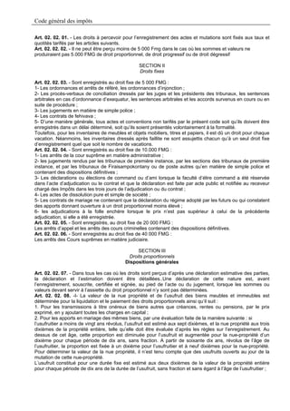 Code général des impôts

Art. 02. 02. 01. - Les droits à percevoir pour l’enregistrement des actes et mutations sont fixés aux taux et
quotités tarifés par les articles suivants.
Art. 02. 02. 02. - Il ne peut être perçu moins de 5 000 Fmg dans le cas où les sommes et valeurs ne
produiraient pas 5.000 FMG de droit proportionnel, de droit progressif ou de droit dégressif

                                                  SECTION II
                                                  Droits fixes

Art. 02. 02. 03. - Sont enregistrés au droit fixe de 5 000 FMG :
1- Les ordonnances et arrêts de référé, les ordonnances d’injonction ;
2- Les procès-verbaux de conciliation dressés par les juges et les présidents des tribunaux, les sentences
arbitrales en cas d’ordonnance d’exequatur, les sentences arbitrales et les accords survenus en cours ou en
suite de procédure ;
3- Les jugements en matière de simple police ;
4- Les contrats de fehivava ;
5- D’une manière générale, tous actes et conventions non tarifés par le présent code soit qu’ils doivent être
enregistrés dans un délai déterminé, soit qu’ils soient présentés volontairement à la formalité.
Toutefois, pour les inventaires de meubles et objets mobiliers, titres et papiers, il est dû un droit pour chaque
vacation. Néanmoins, les inventaires dressés après faillite ne sont assujettis chacun qu’à un seul droit fixe
d’enregistrement quel que soit le nombre de vacations.
Art. 02. 02. 04. - Sont enregistrés au droit fixe de 10.000 FMG :
1- Les arrêts de la cour suprême en matière administrative ;
2- les jugements rendus par les tribunaux de première instance, par les sections des tribunaux de première
instance, et par les tribunaux de Firaisampokontany ou de poste autres qu’en matière de simple police et
contenant des dispositions définitives ;
3- Les déclarations ou élections de command ou d’ami lorsque la faculté d’élire command a été réservée
dans l’acte d’adjudication ou le contrat et que la déclaration est faite par acte public et notifiée au receveur
chargé des Impôts dans les trois jours de l’adjudication ou du contrat ;
4- Les actes de dissolution pure et simple de société ;
5- Les contrats de mariage ne contenant que la déclaration du régime adopté par les futurs ou qui constatent
des apports donnant ouverture à un droit proportionnel moins élevé ;
6- les adjudications à la folle enchère lorsque le prix n’est pas supérieur à celui de la précédente
adjudication, si elle a été enregistrée.
Art. 02. 02. 05. - Sont enregistrés, au droit fixe de 20 000 FMG :
Les arrêts d’appel et les arrêts des cours criminelles contenant des dispositions définitives.
Art. 02. 02. 06. - Sont enregistrés au droit fixe de 40 000 FMG :
Les arrêts des Cours suprêmes en matière judiciaire.

                                                  SECTION III
                                              Droits proportionnels
                                            Dispositions générales

Art. 02. 02. 07. - Dans tous les cas où les droits sont perçus d’après une déclaration estimative des parties,
la déclaration et l’estimation doivent être détaillées..Une déclaration de cette nature est, avant
l’enregistrement, souscrite, certifiée et signée, au pied de l’acte ou du jugement, lorsque les sommes ou
valeurs devant servir à l’assiette du droit proportionnel n’y sont pas déterminées.
Art. 02. 02. 08. -I- La valeur de la nue propriété et de l’usufruit des biens meubles et immeubles est
déterminée pour la liquidation et le paiement des droits proportionnels ainsi qu’il suit :
1. Pour les transmissions à titre onéreux de biens autres que créances, rentes ou pensions, par le prix
exprimé, en y ajoutant toutes les charges en capital ;
2. Pour les apports en mariage des mêmes biens, par une évaluation faite de la manière suivante : si
l’usufruitier a moins de vingt ans révolus, l’usufruit est estimé aux sept dixièmes, et la nue propriété aux trois
dixièmes de la propriété entière, telle qu’elle doit être évaluée d’après les règles sur l’enregistrement. Au
dessus de cet âge, cette proportion est diminuée pour l’usufruit et augmentée pour la nue-propriété d’un
dixième pour chaque période de dix ans, sans fraction. A partir de soixante dix ans, révolus de l’âge de
l’usufruitier, la proportion est fixée à un dixième pour l’usufruitier et à neuf dixièmes pour la nue-propriété.
Pour déterminer la valeur de la nue propriété, il n’est tenu compte que des usufruits ouverts au jour de la
mutation de cette nue-propriété.
L’usufruit constitué pour une durée fixe est estimé aux deux dixièmes de la valeur de la propriété entière
pour chaque période de dix ans de la durée de l’usufruit, sans fraction et sans égard à l’âge de l’usufruitier ;
 