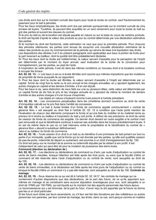 Code général des impôts

Les droits sont dus sur le montant cumulé des loyers pour toute la durée du contrat, sauf fractionnement du
paiement pour le bail à périodes.
Pour les baux emphytéotiques, les droits sont dus par période quinquennale sur le montant cumulé de cinq
années de loyers. Toutefois, ils peuvent être acquittés en un seul versement pour toute la durée du bail au
gré des parties et suivant les clauses du contrat.
Si le prix du bail ou de la location est stipulé payable en nature ou sur la base du cours de certains produits,
le droit est liquidé d’après la valeur des produits au jour du contrat déterminée par une déclaration estimative
des parties.
Si le montant du droit est fractionné, cette estimation ne vaut que pour la première période. Pour chacune
des périodes ultérieures, les parties sont tenues de souscrire une nouvelle déclaration estimative de la
valeur des produits au jour du commencement de la période qui servira de base à la liquidation des droits.
Les dispositions des alinéas 3 et 5 du présent paragraphe sont applicables aux baux à portion de fruits pour
la part revenant au bailleur, dont la quotité doit être préalablement déclarée.
III- Pour les baux dont la durée est indéterminée, la valeur servant d’assiette pour la perception de l’impôt
est déterminée par le montant du loyer annuel, sauf évaluation de la durée de la convention pour
l’enregistrement, par les parties, au pied de l’acte.
A l’expiration de cette période, il est dû dans les mêmes conditions un nouveau droit si le locataire continue
à occuper les locaux.
Art. 02. 02. 13. - I- Les baux à vie ou à durée illimitée sont soumis aux mêmes impositions que les mutations
de propriété de biens auxquels ils se rapportent.
II- Pour les baux dont la durée est illimitée, la valeur servant d’assiette à l’impôt est déterminée par un
capital formé de vingt fois la rente ou le prix annuel et les charges annuelles, en y ajoutant également, les
autres charges en capital et les deniers d’entrée, s’il en est stipulé.
Pour les baux à vie, sans distinction de ceux faits sur une ou plusieurs têtes, cette valeur est déterminée par
un capital formé de dix fois le prix et les charges annuels en y ajoutant de même le montant de deniers
d’entrée et des autres charges s’il s’en trouve d’exprimés.
                    Les objets en nature s’évaluent comme il est prescrit à l’article précédent.
Art. 02. 02. 14. - Les concessions perpétuelles dans les cimetières donnent ouverture au droit de vente
d’immeubles calculé sur le prix fixé dans l’arrêté de concession.
Art. 02. 02. 15. - Le bail à durée limitée d’un fonds de commerce appelé communément « contrat de
gérance libre » est assujetti au droit fixé à l’article 02. 02. 12 à condition que l’acte porte mention de
l’évaluation de chacun des éléments composant le fonds et qu’une liste du mobilier et du matériel remis au
preneur et à rendre au bailleur.à l’expiration du bail y soit jointe. A défaut de ces précisions, le droit de vente
de cession de fonds de commerce est exigible. Ce dernier droit devient en outre exigible si le contrat n’est
pas renouvelé et que le bénéficiaire continue à exercer ses activités dans les locaux précédemment loués. Il
en est de même dans le cas où un bail intervenu entre le propriétaire et le bénéficiaire du contrat de «
gérance libre » aboutit à substituer définitivement
celui-ci au bailleur du fonds de commerce.
Art. 02. 02. 16. - Toute cession d’un droit à un bail ou du bénéfice d’une promesse de bail portant sur tout ou
partie d’un immeuble, quelle que soit la forme qui lui est donnée par les parties, qu’elle soit qualifiée cession
de pas-de-porte, indemnité de départ ou autrement, est soumise à un droit d’enregistrement de 8p. 100.
Ce droit est perçu sur le montant de la somme ou indemnité stipulée par le cédant à son profit. Il est
indépendant de celui qui peut être dû pour la mutation de jouissance des biens loués.
Command (élection ou déclaration de )
Art. 02. 02. 17. - Les élections ou déclarations de command ou d’ami, par suite d’adjudication ou contrat de
vente de biens meubles, lorsque l’élection est faite après les trois jours, ou sans que la faculté d’élire un
command ait été réservée dans l’acte d’adjudication ou du contrat de vente, sont assujettis au droit de
4p.100.
Art. 02. 02. 18. - Les élections ou déclarations de command ou d’ami par suite d’adjudication ou contrat de
vente de biens immeubles, si la déclaration est faite après les trois jours de l’adjudication ou du contrat ou
lorsque la faculté d’élire un command n’y a pas été réservée, sont assujettis au droit de 8p.100. Contrats de
mariage
Art. 02. 02. 19. - Sous réserve de ce qui est dit à l’article 02. 02. 04 5°, les contrats de mariage qui ne
contiennent d’autres dispositions que des déclarations, de la part des futurs, de ce qu’ils apportent eux-
mêmes en mariage et se constituent sans aucune stipulation avantageuse pour eux, sont assujettis à un
droit de 1FMG par 100 FMG, qui est liquidé sur le montant net des apports personnels des futurs époux.
La reconnaissance qui y est énoncée, de la part du futur, d’avoir reçu la dot apportée par la future ne donne
pas lieu à un droit particulier.
Si les futurs sont dotés par leurs ascendants, ou s’il leur est fait des donations par des collatéraux ou autres
personnes non parentes, par leur contrat de mariage, les droits, dans ce cas, sont perçus comme en matière
 