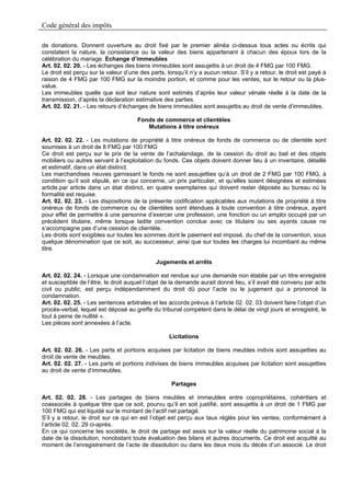 Code général des impôts

de donations. Donnent ouverture au droit fixé par le premier alinéa ci-dessus tous actes ou écrits qui
constatent la nature, la consistance ou la valeur des biens appartenant à chacun des époux lors de la
célébration du mariage. Echange d’immeubles
Art. 02. 02. 20. - Les échanges des biens immeubles sont assujettis à un droit de 4 FMG par 100 FMG.
Le droit est perçu sur la valeur d’une des parts, lorsqu’il n’y a aucun retour. S’il y a retour, le droit est payé à
raison de 4 FMG par 100 FMG sur la moindre portion, et comme pour les ventes, sur le retour ou la plus-
value.
Les immeubles quelle que soit leur nature sont estimés d’après leur valeur vénale réelle à la date de la
transmission, d’après la déclaration estimative des parties.
Art. 02. 02. 21. - Les retours d’échanges de biens immeubles sont assujettis au droit de vente d’immeubles.

                                       Fonds de commerce et clientèles
                                          Mutations à titre onéreux

Art. 02. 02. 22. - Les mutations de propriété à titre onéreux de fonds de commerce ou de clientèle sont
soumises à un droit de 8 FMG par 100 FMG
Ce droit est perçu sur le prix de la vente de l’achalandage, de la cession du droit au bail et des objets
mobiliers ou autres servant à l’exploitation du fonds. Ces objets doivent donner lieu à un inventaire, détaillé
et estimatif, dans un état distinct.
Les marchandises neuves garnissant le fonds ne sont assujetties qu’à un droit de 2 FMG par 100 FMG, à
condition qu’il soit stipulé, en ce qui concerne, un prix particulier, et qu’elles soient désignées et estimées
article.par article dans un état distinct, en quatre exemplaires qui doivent rester déposés au bureau où la
formalité est requise.
Art. 02. 02. 23. - Les dispositions de la présente codification applicables aux mutations de propriété à titre
onéreux de fonds de commerce ou de clientèles sont étendues à toute convention à titre onéreux, ayant
pour effet de permettre à une personne d’exercer une profession, une fonction ou un emploi occupé par un
précédent titulaire, même lorsque ladite convention conclue avec ce titulaire ou ses ayants cause ne
s’accompagne pas d’une cession de clientèle.
Les droits sont exigibles sur toutes les sommes dont le paiement est imposé, du chef de la convention, sous
quelque dénomination que ce soit, au successeur, ainsi que sur toutes les charges lui incombant au même
titre.

                                              Jugements et arrêts

Art. 02. 02. 24. - Lorsque une condamnation est rendue sur une demande non établie par un titre enregistré
et susceptible de l’être, le droit auquel l’objet de la demande aurait donné lieu, s’il avait été convenu par acte
civil ou public, est perçu indépendamment du droit dû pour l’acte ou le jugement qui a prononcé la
condamnation.
Art. 02. 02. 25. - Les sentences arbitrales et les accords prévus à l’article 02. 02. 03 doivent faire l’objet d’un
procès-verbal, lequel est déposé au greffe du tribunal compétent dans le délai de vingt jours et enregistré, le
tout à peine de nullité ».
Les pièces sont annexées à l’acte.

                                                   Licitations

Art. 02. 02. 26. - Les parts et portions acquises par licitation de biens meubles indivis sont assujetties au
droit de vente de meubles.
Art. 02. 02. 27. - Les parts et portions indivises de biens immeubles acquises par licitation sont assujetties
au droit de vente d’immeubles.

                                                    Partages

Art. 02. 02. 28. - Les partages de biens meubles et immeubles entre copropriétaires, cohéritiers et
coassociés à quelque titre que ce soit, pourvu qu’il en soit justifié, sont assujettis à un droit de 1 FMG par
100 FMG qui est liquidé sur le montant de l’actif net partagé.
S’il y a retour, le droit sur ce qui en est l’objet est perçu aux taux réglés pour les ventes, conformément à
l’article 02. 02. 29 ci-après.
En ce qui concerne les sociétés, le droit de partage est assis sur la valeur réelle du patrimoine social à la
date de la dissolution, nonobstant toute évaluation des bilans et autres documents. Ce droit est acquitté au
moment de l’enregistrement de l’acte de dissolution ou dans les deux mois du décès d’un associé. Le droit
 