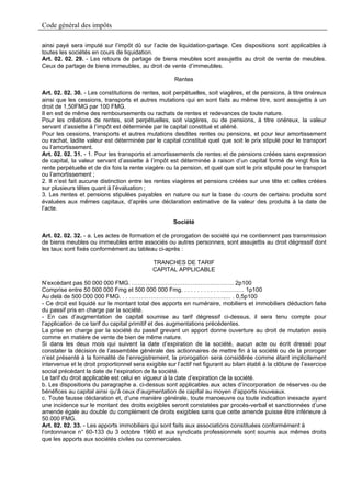 Code général des impôts

ainsi payé sera imputé sur l’impôt dû sur l’acte de liquidation-partage. Ces dispositions sont applicables à
toutes les sociétés en cours de liquidation.
Art. 02. 02. 29. - Les retours de partage de biens meubles sont assujettis au droit de vente de meubles.
Ceux de partage de biens immeubles, au droit de vente d’immeubles.

                                                       Rentes

Art. 02. 02. 30. - Les constitutions de rentes, soit perpétuelles, soit viagères, et de pensions, à titre onéreux
ainsi que les cessions, transports et autres mutations qui en sont faits au même titre, sont assujettis à un
droit de 1,50FMG par 100 FMG.
Il en est de même des remboursements ou rachats de rentes et redevances de toute nature.
Pour les créations de rentes, soit perpétuelles, soit viagères, ou de pensions, à titre onéreux, la valeur
servant d’assiette à l’impôt est déterminée par le capital constitué et aliéné.
Pour les cessions, transports et autres mutations desdites rentes ou pensions, et pour leur amortissement
ou rachat, ladite valeur est déterminée par le capital constitué quel que soit le prix stipulé pour le transport
ou l’amortissement.
Art. 02. 02. 31. - 1. Pour les transports et amortissements de rentes et de pensions créées sans expression
de capital, la valeur servant d’assiette à l’impôt est déterminée à raison d’un capital formé de vingt fois la
rente perpétuelle et de dix fois la rente viagère ou la pension, et quel que soit le prix stipulé pour le transport
ou l’amortissement ;
2. Il n’est fait aucune distinction entre les rentes viagères et pensions créées sur une tête et celles créées
sur plusieurs têtes quant à l’évaluation ;
3. Les rentes et pensions stipulées payables en nature ou sur la base du cours de certains produits sont
évaluées aux mêmes capitaux, d’après une déclaration estimative de la valeur des produits à la date de
l’acte.

                                                      Société

Art. 02. 02. 32. - a. Les actes de formation et de prorogation de société qui ne contiennent pas transmission
de biens meubles ou immeubles entre associés ou autres personnes, sont assujettis au droit dégressif dont
les taux sont fixés conformément au tableau ci-après :

                                              TRANCHES DE TARIF
                                              CAPITAL APPLICABLE

N’excédant pas 50 000 000 FMG. ……………………………………………. 2p100
Comprise entre 50 000 000 Fmg et 500 000 000 Fmg. . . . . . . . . . . . ………… 1p100
Au delà de 500 000 000 FMG. . . ………………………………………….… . 0,5p100
- Ce droit est liquidé sur le montant total des apports en numéraire, mobiliers et immobiliers déduction faite
du passif pris en charge par la société.
- En cas d’augmentation de capital soumise au tarif dégressif ci-dessus, il sera tenu compte pour
l’application de ce tarif du capital primitif et des augmentations précédentes.
La prise en charge par la société du passif grevant un apport donne ouverture au droit de mutation assis
comme en matière de vente de bien de même nature.
Si dans les deux mois qui suivent la date d’expiration de la société, aucun acte ou écrit dressé pour
constater la décision de l’assemblée générale des actionnaires de mettre fin à la société ou de la proroger
n’est présenté à la formalité de l’enregistrement, la prorogation sera considérée comme étant implicitement
intervenue et le droit proportionnel sera exigible sur l’actif net figurant au bilan établi à la clôture de l’exercice
social précédant la date de l’expiration de la société.
Le tarif du droit applicable est celui en vigueur à la date d’expiration de la société.
b. Les dispositions du paragraphe a. ci-dessus sont applicables aux actes d’incorporation de réserves ou de
bénéfices au capital ainsi qu’à ceux d’augmentation de capital au moyen d’apports nouveaux.
c. Toute fausse déclaration et, d’une manière générale, toute manoeuvre ou toute indication inexacte ayant
une incidence sur le montant des droits exigibles seront constatées par procès-verbal et sanctionnées d’une
amende égale au double du complément de droits exigibles sans que cette amende puisse être inférieure à
50.000 FMG.
Art. 02. 02. 33. - Les apports immobiliers qui sont faits aux associations constituées conformément à
l’ordonnance n° 60-133 du 3 octobre 1960 et aux syndicats professionnels sont soumis aux mêmes droits
que les apports aux sociétés civiles ou commerciales.
 
