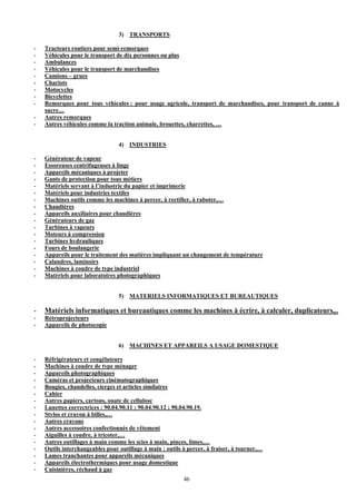 3) TRANSPORTS

-   Tracteurs routiers pour semi-remorques
-   Véhicules pour le transport de dix personnes ou plus
-   Ambulances
-   Véhicules pour le transport de marchandises
-   Camions – grues
-   Chariots
-   Motocycles
-   Bicyclettes
-   Remorques pour tous véhicules : pour usage agricole, transport de marchandises, pour transport de canne à
    sucre…
-   Autres remorques
-   Autres véhicules comme la traction animale, brouettes, charrettes, …


                                 4) INDUSTRIES

-   Générateur de vapeur
-   Essoreuses centrifugeuses à linge
-   Appareils mécaniques à projeter
-   Gants de protection pour tous métiers
-   Matériels servant à l’industrie du papier et imprimerie
-   Matériels pour industries textiles
-   Machines outils comme les machines à percer, à rectifier, à raboter,…
-   Chaudières
-   Appareils auxiliaires pour chaudières
-   Générateurs de gaz
-   Turbines à vapeurs
-   Moteurs à compression
-   Turbines hydrauliques
-   Fours de boulangerie
-   Appareils pour le traitement des matières impliquant un changement de température
-   Calandres, laminoirs
-   Machines à coudre de type industriel
-   Matériels pour laboratoires photographiques


                                 5) MATERIELS INFORMATIQUES ET BUREAUTIQUES

-   Matériels informatiques et bureautiques comme les machines à écrire, à calculer, duplicateurs,..
-   Rétroprojecteurs
-   Appareils de photocopie


                                 6) MACHINES ET APPAREILS A USAGE DOMESTIQUE

-   Réfrigérateurs et congélateurs
-   Machines à coudre de type ménager
-   Appareils photographiques
-   Caméras et projecteurs cinématographiques
-   Bougies, chandelles, cierges et articles similaires
-   Cahier
-   Autres papiers, cartons, ouate de cellulose
-   Lunettes correctrices : 90.04.90.11 ; 90.04.90.12 ; 90.04.90.19.
-   Stylos et crayon à billes,…
-   Autres crayons
-   Autres accessoires confectionnés de vêtement
-   Aiguilles à coudre, à tricoter,…
-   Autres outillages à main comme les scies à main, pinces, limes,…
-   Outils interchangeables pour outillage à main : outils à percer, à fraiser, à tourner,…
-   Lames tranchantes pour appareils mécaniques
-   Appareils électrothermiques pour usage domestique
-   Cuisinières, réchaud à gaz
                                                           46
 