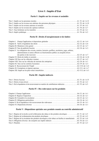 Livre I : Impôts d’Etat

                                               Partie I : Impôts sur les revenus et assimilés

Titre 1. Impôts sur les personnes morales . . . . . . . . . . . . . . . . . . . . . . . . . . . . . . . . . . . . . . . . . . . . . . . . .A1. T1. de 1 à 13
Titre 2. Impôts sur les revenus non salariaux des personnes physiques . . . . . . . . . . . . . . . . . . . . . . . . . .A1. T2. de 1 à 10
Titre 3. Impôts sur les revenus salariaux et assimiés . . . . . . . . . . . . . . . . . . . . . . . . . . . . . . . . . . . . . . . .A1. T3. de 1 à 5
Titre 4. Impôts sur les revenus des capitaux mobiiers . . . . . . . . . . . . . . . . . . . . . . . . . . . . . . . . . . . . . . .A1. T4. de 1 à 7
Titre 5. Taxe forfaitaire sur les transferts . . . . . . . . . . . . . . . . . . . . . . . . . . . . . . . . . . . . . . . . . . . . . . . . .A1. T5. de 1 à 1
Titre 6. Impôt synthétique . . . . . . . . . . . . . . . . . . . . . . . . . . . . . . . . . . . . . . . . . . . . . . . . . . . . . . . . . . . . .A1. T6. de 1 à 2

                                             Partie II : Droits d’enregistrement et de timbre

Chapitre I. Champ d’application et dispositions générales . . . . . . . . . . . . . . . . . . . . . . . . . . . . . . . . . .A2. C1. de 1 à 4
Chapitre II. Tarifs et liquidation des droits . . . . . . . . . . . . . . . . . . . . . . . . . . . . . . . . . . . . . . . . . . . . . . .A2. C2. de 1 à 8
Chapitre III. Mutations à titre gratuit . . . . . . . . . . . . . . . . . . . . . . . . . . . . . . . . . . . . . . . . . . . . . . . . . . . .A2. C3. de 1 à 7
Chapitre IV. Taxe de publicité foncière . . . . . . . . . . . . . . . . . . . . . . . . . . . . . . . . . . . . . . . . . . . . . . . . . .A2. C4. de 1 à 3
Chapitre V. Les obligations des avocats, notaires, huissiers, greffiers, secrétaires, juges, arbitres,
              administrateurs et autres officiers ou fonctionnaires publics ou assujettis divers
              des parties et des receveurs . . . . . . . . . . . . . . . . . . . . . . . . . . . . . . . . . . . . . . . . . . . . . . . . .A2. C5. de 1 à 7
Chapitre VI. Droits de timbre et assimiés . . . . . . . . . . . . . . . . . . . . . . . . . . . . . . . . . . . . . . . . . . . . . . . . .A2. C6. de 1 à 10
Chapitre VII.Taxe sur les véhicules à moteur . . . . . . . . . . . . . . . . . . . . . . . . . . . . . . . . . . . . . . . . . . . . . .A2. C7. de 1 à 2
Chapitre VIII. Taxe sur les véhicules de tourisme des entreprises . . . . . . . . . . . . . . . . . . . . . . . . . . . . . .A2. C8. de 1 à 1
Chapitre IX. Taxe sur les contrats d’assurance . . . . . . . . . . . . . . . . . . . . . . . . . . . . . . . . . . . . . . . . . . . . .A2. C9. de 1 à 3
Chapitre X. Recouvrement de l’Impôt . . . . . . . . . . . . . . . . . . . . . . . . . . . . . . . . . . . . . . . . . . . . . . . . . . .A2. C10. de 1 à 4
Chapitre XI. Exemptions et régimes spéciaux . . . . . . . . . . . . . . . . . . . . . . . . . . . . . . . . . . . . . . . . . . . . .A2. C11. de 1 à 7
Chapitre XII. Impôt sur les plus-values immobiières . . . . . . . . . . . . . . . . . . . . . . . . . . . . . . . . . . . . . . . .A2. C12. de 1 à 3

                                            Partie III : Impôts indirects

Titre 1. Droits d’accises . . . . . . . . . . . . . . . . . . . . . . . . . . . . . . . . . . . . . . . . . . . . . . . . . . . . . . . . . . . . . .A3. T1. de 1 à 15
Titre 2. Droits et taxes divers . . . . . . . . . . . . . . . . . . . . . . . . . . . . . . . . . . . . . . . . . . . . . . . . . . . . . . . . . .A3. T2. de 1 à 2
Titre 3. De la liquidation et du recouvrement en matière de contributions indirectes . . . . . . . . . . . . . . .A3. T3. de 1 à 5

                                           Partie IV : Des redevances sur les produits

Chapitre I. Champ d’application . . . . . . . . . . . . . . . . . . . . . . . . . . . . . . . . . . . . . . . . . . . . . . . . . . . . . . . .A4. C1. de 1 à 1
Chapitre II. Régime d’imposition . . . . . . . . . . . . . . . . . . . . . . . . . . . . . . . . . . . . . . . . . . . . . . . . . . . . . . .A4. C2. de 1 à 1
Chapitre III. Formalité à la circulation . . . . . . . . . . . . . . . . . . . . . . . . . . . . . . . . . . . . . . . . . . . . . . . . . . .A4. C3. de 1 à 1
Chapitre IV. Obligations particulières . . . . . . . . . . . . . . . . . . . . . . . . . . . . . . . . . . . . . . . . . . . . . . . . . . . .A4. C4. de 1 à 1
Chapitre V. De la liquidation et du recouvrement des redevances . . . . . . . . . . . . . . . . . . . . . . . . . . . . . .A4. C5. de 1 à 1
Chapitre VI. Dispositions diverses . . . . . . . . . . . . . . . . . . . . . . . . . . . . . . . . . . . . . . . . . . . . . . . . . . . . .A4. C6. de 1 à 1

               Partie V : Dispositions spéciales aux produits soumis au contrôle administratif

Titre 1. Régime de la récolte ou de la fabrication des tabacs et des produits alcooliques . . . . . . . . . . . .A5. T1. de 1 à 5
Titre 2. Régime de la dénaturation des produits alcooliques . . . . . . . . . . . . . . . . . . . . . . . . . . . . . . . . . .A5. T2. de 1 à 2
Titre 3. Régime de la circulation des produits alcooliques et des tabacs en feuilles et manufacturés . .A5. T3. de 1 à 4
Titre 4. Obligations diverses des assujettis aux impôts indirects . . . . . . . . . . . . . . . . . . . . . . . . . . . . . .A5. T4. de 1 à 1
Titre 5. Pénalités . . . . . . . . . . . . . . . . . . . . . . . . . . . . . . . . . . . . . . . . . . . . . . . . . . . . . . . . . . . . . . . . . . . .A5. T5. de 1 à 3
 