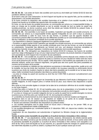 Code général des impôts

Art. 02. 02. 34. - Les actes de fusion des sociétés sont soumis au droit établi par l’article 02-02-32 dans les
conditions définies ci-après :
Si la fusion a lieu par voie d’absorption, le droit d’apport est liquidé sur les apports faits, par les sociétés qui
disparaissent, à la société absorbante ;
Si la fusion entraîne la disparition des sociétés fusionnées et la création d’une société nouvelle, le droit
d’apport est liquidé sur la totalité des apports faits à la société nouvelle.
En outre, en cas de fusion de sociétés anonymes, en commandite par actions ou à responsabilité limitée, la
prise en charge par la société absorbante ou par la société nouvelle de tout ou partie du passif des
sociétés.anciennes, ne donne ouverture qu’au droit fixe édicté par l’article 02-02-04 du présent Code, à
percevoir cumulativement avec le droit d’apport.
Art. 02. 02. 35. - Est assimilée à une fusion de sociétés, l’opération par laquelle une société anonyme, en
commandite par actions ou à responsabilité limitée apporte l’intégralité de son actif à deux ou plusieurs
sociétés constituées à cette fin sous l’une de ces formes, à condition que les apports résultent de
conventions prenant effet à la même date pour les différentes sociétés qui en sont bénéficiaires et entraînent
dès leur réalisation, la dissolution immédiate de la société apporteuse.
- Les dispositions ci-dessus s’appliquent également aux apports partiels d’actif.
- Constitue un apport partiel d’actif l’opération par laquelle une société anonyme, en commandite par actions
ou à responsabilité limitée apporte à une société constituée sous l’une de ces formes, en voie de formation
ou préexistante, l’ensemble des éléments qui forment soit une, soit plusieurs branches complètes et
autonomes d’activité, lorsque l’opération n’entraîne pas la dissolution de la société apporteuse.
Art. 02. 02. 36. - Par dérogation aux dispositions de l’article 02-02-34 ci-dessus, les fusions de sociétés
ayant leur siège à Madagascar et qui ont pour objet exclusif la production de produits destinés à l’exportation
sont exonérées du droit d’apport dû à l’occasion de ces opérations.
Art. 02. 02. 37. - Une société est, du point de vue fiscal, considérée comme dissoute avec création d’un être
moral nouveau si une ou plusieurs cessions de parts ou d’actions ont pour résultat de mettre entre les mains
d’une seule personne plus de 90p. 100 du capital. Cette disposition n’est toutefois pas applicable si le ou les
associés restants, autres que l’associé majoritaire, ont gardé plus des trois quarts des parts possédées au
moment de la formation de la société.
La cession simultanée ou réalisée par des opérations successives à intervalles rapprochés, quelle qu’en soit
la modalité, de tous les droits des membres d’une société à de nouveaux associés ou actionnaires donne
ouverture aux droits de mutation d’après la nature des biens possédés par la société et sur la base de leur
valeur réelle nonobstant toute évaluation des bilans ou autres documents.
- La prise en charge du passif est soumise au droit fixe de 5 000 FMG à percevoir cumulativement avec
lesdits droits.
Art. 02. 02. 38. -1°
Lorsqu’une société étrangère fait apport de l’ensemble de ses éléments d’actif situés à Madagascar à une
société malgache, le droit d’apport prévu à l’article 02-02-32 peut, sous réserve des dispositions ci-après
définies,
être versé en trois annuités égales à compter de la date de la constitution définitive de la société malgache
ou de l’acte d’apport..
Le droit fixe prévu à l’article 02. 02. 03 est toutefois perçu lors de la présentation à la formalité de l’acte
constitutif de la Société. Ce droit vient en déduction de la première annuité du droit d’apport.
2° La prise en charge par la société malgache de tout ou partie du passif de la société étrangère ne donne
ouverture qu’au droit fixe prévu par l’article 02. 02. 04. de la présente codification ;
3° Le bénéfice du fractionnement du droit d’apport et de l’exemption du droit de mutation est frappé de
déchéance dans le cas de cession ou de cessation en totalité ou en partie de la société malgache
intervenue moins de cinq ans après la date de sa constitution définitive ;
4° Seules sont admises à bénéficier des dispositions du présent article :
a. Les sociétés étrangères dont le siège social se trouve situé à l’étranger au 1er janvier 1966, et qui
possèdent un établissement stable à Madagascar;
b. Les sociétés étrangères qui, constituées après le 31 décembre 1965, ont, depuis leur création, leur siège
social à l’étranger.
L’application de ces dispositions est subordonnée à l’agrément du Ministre chargé de la réglementation
fiscale.
Ventes et autres actes translatifs de propriété ou d’usufruit de biens immeubles à titre onéreux
Art. 02. 02. 39. - 1° Les adjudications, ventes, reventes, cessions, rétrocessions, les retraits exercés après
l’expiration des délais convenus par les contrats de vente sous faculté de réméré, et tous autres actes civils
et judiciaires translatifs de propriété ou d’usufruit de biens immeubles à titre onéreux sont assujettis à un
droit de 8p 100.Le droit est liquidé sur le prix exprimé, en y ajoutant toutes les charges en capital ainsi que
les indemnités stipulées au profit du cédant, à quelque titre et pour quelque cause que ce soit.
 