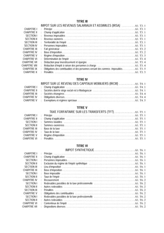 TITRE III
                IMPOT SUR LES REVENUS SALARIAUX ET ASSIMILES (IRSA) . . . . . . . . . . .A1. T3. 1
  CHAPITRE I    :   Principe . . . . . . . . . . . . . . . . . . . . . . . . . . . . . . . . . . . . . . . . . . . . . . . . . . . . . . . . . . . . . . . . .A1. T3. 1
  CHAPITRE II   :   Champ d’application . . . . . . . . . . . . . . . . . . . . . . . . . . . . . . . . . . . . . . . . . . . . . . . . . . . . . . .A1. T3. 1
   SECTION I    :   Revenus imposables . . . . . . . . . . . . . . . . . . . . . . . . . . . . . . . . . . . . . . . . . . . . . . . . . . . . . . .A1. T3. 1
   SECTION II   :   Revenus exonérés . . . . . . . . . . . . . . . . . . . . . . . . . . . . . . . . . . . . . . . . . . . . . . . . . . . . . . . . .A1. T3. 1
  SECTION III   :   Territorialité de l’impôt . . . . . . . . . . . . . . . . . . . . . . . . . . . . . . . . . . . . . . . . . . . . . . . . . . . . . .A1. T3. 1
  SECTION IV    :   Personnes imposables . . . . . . . . . . . . . . . . . . . . . . . . . . . . . . . . . . . . . . . . . . . . . . . . . . . . . .A1. T3. 1
 CHAPITRE III   :   Fait générateur . . . . . . . . . . . . . . . . . . . . . . . . . . . . . . . . . . . . . . . . . . . . . . . . . . . . . . . . . . . .A1. T3. 2
 CHAPITRE IV    :   Base d’imposition . . . . . . . . . . . . . . . . . . . . . . . . . . . . . . . . . . . . . . . . . . . . . . . . . . . . . . . . . .A1. T3. 2
 CHAPITRE V     :   Régime d’imposition . . . . . . . . . . . . . . . . . . . . . . . . . . . . . . . . . . . . . . . . . . . . . . . . . . . . . . . .A1. T3. 3
 CHAPITRE VI    :   Détermination de l’impôt . . . . . . . . . . . . . . . . . . . . . . . . . . . . . . . . . . . . . . . . . . . . . . . . . . . .A1. T3. 4
CHAPITRE VII    :   Déduction pour investissement et épargne . . . . . . . . . . . . . . . . . . . . . . . . . . . . . . . . . . . . . .A1. T3. 4
CHAPITRE VIII   :   Réduction d’impôt à raison des personnes à charge . . . . . . . . . . . . . . . . . . . . . . . . . . . . . .A1. T3. 4
 CHAPITRE IX    :   Obligations des contribuables et des personnes versant des sommes imposables . . . . . . . . . .A1. T3. 5
 CHAPITRE X     :   Pénalités . . . . . . . . . . . . . . . . . . . . . . . . . . . . . . . . . . . . . . . . . . . . . . . . . . . . . . . . . . . . . . . .A1. T3. 5

                                      TITRE IV
                IMPOT SUR LE REVENU DES CAPITAUX MOBILIERS (IRCM) . . . . . . . . . . .A1. T4. 1
  CHAPITRE I    :   Champ d’application . . . . . . . . . . . . . . . . . . . . . . . . . . . . . . . . . . . . . . . . . . . . . . . . . . . . . . .A1. T4. 1
  CHAPITRE II   :   Sociétés dont le siège social est à Madagascar . . . . . . . . . . . . . . . . . . . . . . . . . . . . . . . . . .A1. T4. 1
 CHAPITRE III   :   Sociétés étrangères . . . . . . . . . . . . . . . . . . . . . . . . . . . . . . . . . . . . . . . . . . . . . . . . . . . . . . . .A1. T4. 4
 CHAPITRE IV    :   Obligations diverses . . . . . . . . . . . . . . . . . . . . . . . . . . . . . . . . . . . . . . . . . . . . . . . . . . . . . . . .A1. T4. 4
 CHAPITRE V     :   Exemptions et régimes spéciaux . . . . . . . . . . . . . . . . . . . . . . . . . . . . . . . . . . . . . . . . . . . . . .A1. T4. 5

                                              TITRE V
                            TAXE FORFAITAIRE SUR LES TRANSFERTS (TFT) . . . . . . . . . . . . . .A1. T5. 1
  CHAPITRE I    :   Principe . . . . . . . . . . . . . . . . . . . . . . . . . . . . . . . . . . . . . . . . . . . . . . . . . . . . . . . . . . . . . . . . .A1. T5. 1
  CHAPITRE II   :   Champ d’application . . . . . . . . . . . . . . . . . . . . . . . . . . . . . . . . . . . . . . . . . . . . . . . . . . . . . . .A1. T5. 1
   SECTION I    :   Sommes taxables . . . . . . . . . . . . . . . . . . . . . . . . . . . . . . . . . . . . . . . . . . . . . . . . . . . . . . . . .A1. T5. 1
   SECTION II   :   Sommes exonérées . . . . . . . . . . . . . . . . . . . . . . . . . . . . . . . . . . . . . . . . . . . . . . . . . . . . . . . .A1. T5. 1
 CHAPITRE III   :   Base de la taxe . . . . . . . . . . . . . . . . . . . . . . . . . . . . . . . . . . . . . . . . . . . . . . . . . . . . . . . . . . .A1. T5. 1
 CHAPITRE IV    :   Taux de la taxe . . . . . . . . . . . . . . . . . . . . . . . . . . . . . . . . . . . . . . . . . . . . . . . . . . . . . . . . . . . .A1. T5. 1
 CHAPITRE V     :   Régime d’imposition . . . . . . . . . . . . . . . . . . . . . . . . . . . . . . . . . . . . . . . . . . . . . . . . . . . . . . . .A1. T5. 1
 CHAPITRE VI    :   Pénalités . . . . . . . . . . . . . . . . . . . . . . . . . . . . . . . . . . . . . . . . . . . . . . . . . . . . . . . . . . . . . . . .A1. T5. 1

                                                          TITRE VI
                                                   IMPOT SYNTHETIQUE . . . . . . . . . . . . . . . . . . . . . . . . . . .A1. T6. 1
  CHAPITRE I    :   Principe . . . . . . . . . . . . . . . . . . . . . . . . . . . . . . . . . . . . . . . . . . . . . . . . . . . . . . . . . . . . . . . . .A1. T6. 1
 CHAPITRE II    :   Champ d’application . . . . . . . . . . . . . . . . . . . . . . . . . . . . . . . . . . . . . . . . . . . . . . . . . . . . . . .A1. T6. 1
   SECTION I    :   Personnes imposables . . . . . . . . . . . . . . . . . . . . . . . . . . . . . . . . . . . . . . . . . . . . . . . . . . . . . .A1. T6. 1
  SECTION II    :   Exclusion du régime de l’impôt synthétique . . . . . . . . . . . . . . . . . . . . . . . . . . . . . . . . . . . . .A1. T6. 1
  SECTION III   :   Lieu d’imposition . . . . . . . . . . . . . . . . . . . . . . . . . . . . . . . . . . . . . . . . . . . . . . . . . . . . . . . . . .A1. T6. 1
 CHAPITRE III   :   Base d’imposition . . . . . . . . . . . . . . . . . . . . . . . . . . . . . . . . . . . . . . . . . . . . . . . . . . . . . . . . . .A1. T6. 1
   SECTION I    :   Base imposable . . . . . . . . . . . . . . . . . . . . . . . . . . . . . . . . . . . . . . . . . . . . . . . . . . . . . . . . . . .A1. T6. 1
  SECTION II    :   Taux de l’impôt . . . . . . . . . . . . . . . . . . . . . . . . . . . . . . . . . . . . . . . . . . . . . . . . . . . . . . . . . . . .A1. T6. 1
CHAPITRE IV     :   Recouvrement . . . . . . . . . . . . . . . . . . . . . . . . . . . . . . . . . . . . . . . . . . . . . . . . . . . . . . . . . . . .A1. T6. 2
   SECTION I    :   Redevables passibles de la taxe professionnelle . . . . . . . . . . . . . . . . . . . . . . . . . . . . . . . . .A1. T6. 2
  SECTION II    :   Autres redevables . . . . . . . . . . . . . . . . . . . . . . . . . . . . . . . . . . . . . . . . . . . . . . . . . . . . . . . . .A1. T6. 2
  SECTION III   :   Pénalités . . . . . . . . . . . . . . . . . . . . . . . . . . . . . . . . . . . . . . . . . . . . . . . . . . . . . . . . . . . . . . . .A1. T6. 2
 CHAPITRE V     :   Obligations des contribuables . . . . . . . . . . . . . . . . . . . . . . . . . . . . . . . . . . . . . . . . . . . . . . . .A1. T6. 2
   SECTION I    :   Redevables passibles de la taxe professionnelle . . . . . . . . . . . . . . . . . . . . . . . . . . . . . . . . .A1. T6. 2
  SECTION II    :   Autres redevables . . . . . . . . . . . . . . . . . . . . . . . . . . . . . . . . . . . . . . . . . . . . . . . . . . . . . . . . .A1. T6. 2
CHAPITRE VI     :   Contentieux de l’impôt . . . . . . . . . . . . . . . . . . . . . . . . . . . . . . . . . . . . . . . . . . . . . . . . . . . . . .A1. T6. 2
CHAPITRE VII    :   Dispositions diverses . . . . . . . . . . . . . . . . . . . . . . . . . . . . . . . . . . . . . . . . . . . . . . . . . . . . . . .A1. T6. 2
 