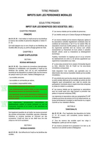 TITRE PREMIER
                                                   IMPOTS SUR LES PERSONNES MORALES

                                                                       SOUS-TITRE PREMIER
                                                IMPOT SUR LES BENEFICES DES SOCIETES ( IBS )
                                     CHAPITRE PREMIER                                    1° Les revenus réalisés par les sociétés de personnes ;
                                             PRINCIPE                                    2° Les intérêts versés par la Caisse d’Epargne de Madagascar
                                                                                         ;
                  Art. 01. 01. 01. - Il est institué un impôt annuel sur les bénéfices
                                                                                         3° Les revenus réalisés par les missions religieuses, églises et
                  et revenus des sociétés et personnes désignées à l’article 01.
                                                                                         les associations cultuelles régulièrement constituées dans les
                  01. 02.
                                                                                         conditions de l’ordonnance n° 62-117 du 1er octobre 1962, les
                  Cet impôt désigné sous le nom d’Impôt sur les Bénéfices des            associations reconnues d’utilité publique, par décret, ainsi que
                  Sociétés (IBS) est perçu au profit du Budget général de l’Etat.        les organismes assimilés dont les revenus sont utilisés
                                                                                         exclusivement au financement de leurs actions à caractère
                                           CHAPITRE II                                   éducatif, culturel, social ou d’assistance au développement
                                                                                         économique.
                                   CHAMP D’APPLICATION
                                                                                         Toutefois, l’exonération ne s’applique pas en ce qui concerne
                                             SECTION I                                   les établissements de vente ou de services appartenant aux
                                                                                         organismes et associations sus–visés ;
                                     REVENUS IMPOSABLES
                                                                                         4° La plus-value provenant de la cession d’immeubles figurant
                  Art. 01. 01. 02. - Sous réserve de conventions internationales,        au bilan, déduction faite de l’impôt sur les plus-values
                  bilatérales ou multilatérales, sont imposables à l’impôt sur les       immobilières correspondant.
                  bénéfices des sociétés, sauf s’ils en sont expressément                Cette disposition n’est, toutefois, pas applicable pour la
                  exonérés par les dispositions du présent Code, tous les revenus        détermination des revenus imposables réalisés par les sociétés
                  de quelque nature qu’ils soient, réalisés à Madagascar par :           immobilières ;
                  - Les sociétés anonymes,                                               5° Les produits ainsi que les plus-values de cession des actions
                  - Les sociétés en commandite par actions,                              ou parts sociales détenues par les sociétés par actions de droit
                                                                                         malgache ayant principalement pour objet de prendre des
                  - Les sociétés à responsabilité limitée,                               participations minoritaires dans le capital social des entreprises
Loi N° 2002-005                                                                          en phase de création ou existantes ;
 du 19/12/02
                  - Les sociétés coopératives et leurs unions,
   (LF 2003)
  JO N° 2813      - Les Etablissements publics d’Etat et des collectivités               6° Les revenus réalisés par les organismes ou associations
 du 28/12/02
                  décentralisées jouissant de l’autonomie financière,                    sans but lucratif ayant pour objet exclusif la promotion des
                                                                                         petites et moyennes entreprises (PME).
                  - Les organismes, groupements, associations et établissements
                  privés se livrant à une exploitation ou à des opérations de            Les organismes et associations visés aux paragraphes 3° et 6°
                  caractère lucratif.                                                    ci-dessus sont tenus de produire à la fin de chaque exercice, au
                                                                                         bureau territorialement compétent un état financier et un rapport
Loi N° 2002-005
 du 19/12/02      -Les organismes, groupements, associations et                          d’activité sur leur réalisation effective.
   (LF 2003)      établissements publics et privés jouissant ou non de
  JO N° 2813
 du 28/12/02      l'autonomie financière et se livrant à des opérations de                                         SECTION III
                  caractère lucratif.
                                                                                                                TERRITORIALITE
                  Sont également passibles de cet impôts, les revenus provenant
                                                                                         Art. 01. 01. 04. - Pour l’application des dispositions de l’article
                  des activités commerciales, industrielles, agricoles, artisanales
                                                                                         01. 01. 02 ci-avant, sont considérés comme réalisés à
                  hôtelières ou minières exercées en indivision par des
                                                                                         Madagascar :
                  successions. L'impôt est, dans ce cas, établi sous une cote
                  unique au nom de la succession.                                        1° Tous les revenus des sociétés ayant leur siège à
                                                                                         Madagascar, quelle que soit leur origine ;
                                             SECTION II                                  2° Les revenus provenant de la possession d’un bien ou de
                                       REVENUS EXONERES                                  l’exercice d’une activité lucrative à Madagascar.

                  Art. 01. 01. 03. - Sont affranchis de l’impôt sur les bénéfices des
                  sociétés :
 