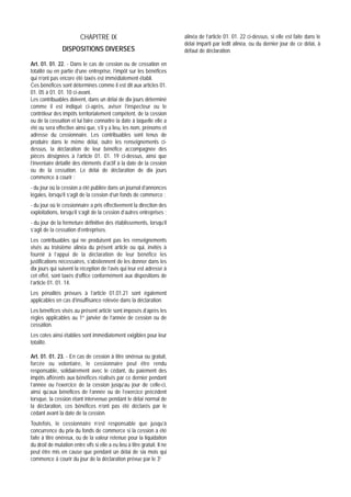 CHAPITRE IX                                      alinéa de l’article 01. 01. 22 ci-dessus, si elle est faite dans le
                                                                           délai imparti par ledit alinéa, ou du dernier jour de ce délai, à
                DISPOSITIONS DIVERSES                                      défaut de déclaration.

Art. 01. 01. 22. - Dans le cas de cession ou de cessation en
totalité ou en partie d’une entreprise, l’impôt sur les bénéfices
qui n’ont pas encore été taxés est immédiatement établi.
Ces bénéfices sont déterminés comme il est dit aux articles 01.
01. 05 à 01. 01. 10 ci-avant.
Les contribuables doivent, dans un délai de dix jours déterminé
comme il est indiqué ci-après, aviser l’inspecteur ou le
contrôleur des impôts territorialement compétent, de la cession
ou de la cessation et lui faire connaître la date à laquelle elle a
été ou sera effective ainsi que, s’il y a lieu, les nom, prénoms et
adresse du cessionnaire. Les contribuables sont tenus de
produire dans le même délai, outre les renseignements ci-
dessus, la déclaration de leur bénéfice accompagnée des
pièces désignées à l’article 01. 01. 19 ci-dessus, ainsi que
l’inventaire détaillé des éléments d’actif à la date de la cession
ou de la cessation. Le délai de déclaration de dix jours
commence à courir :
- du jour où la cession a été publiée dans un journal d’annonces
légales, lorsqu’il s’agit de la cession d’un fonds de commerce ;
- du jour où le cessionnaire a pris effectivement la direction des
exploitations, lorsqu’il s’agit de la cession d’autres entreprises ;
- du jour de la fermeture définitive des établissements, lorsqu’il
s’agit de la cessation d’entreprises.
Les contribuables qui ne produisent pas les renseignements
visés au troisième alinéa du présent article ou qui, invités à
fournir à l’appui de la déclaration de leur bénéfice les
justifications nécessaires, s’abstiennent de les donner dans les
dix jours qui suivent la réception de l’avis qui leur est adressé à
cet effet, sont taxés d’office conformément aux dispositions de
l’article 01. 01. 14.
Les pénalités prévues à l’article 01.01.21 sont également
applicables en cas d’insuffisance relevée dans la déclaration.
Les bénéfices visés au présent article sont imposés d’après les
règles applicables au 1er janvier de l’année de cession ou de
cessation.
Les cotes ainsi établies sont immédiatement exigibles pour leur
totalité.

Art. 01. 01. 23. - En cas de cession à titre onéreux ou gratuit,
forcée ou volontaire, le cessionnaire peut être rendu
responsable, solidairement avec le cédant, du paiement des
impôts afférents aux bénéfices réalisés par ce dernier pendant
l’année ou l’exercice de la cession jusqu’au jour de celle-ci,
ainsi qu’aux bénéfices de l’année ou de l’exercice précédent
lorsque, la cession étant intervenue pendant le délai normal de
la déclaration, ces bénéfices n’ont pas été déclarés par le
cédant avant la date de la cession.
Toutefois, le cessionnaire n’est responsable que jusqu’à
concurrence du prix du fonds de commerce si la cession a été
faite à titre onéreux, ou de la valeur retenue pour la liquidation
du droit de mutation entre vifs si elle a eu lieu à titre gratuit. Il ne
peut être mis en cause que pendant un délai de six mois qui
commence à courir du jour de la déclaration prévue par le 3e
 