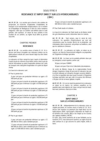 SOUS-TITRE II
                      REDEVANCE ET IMPOT DIRECT SUR LES HYDROCARBURES
                                            ( IDH )

Art. 01. 01. 24. - Les sociétés qui se livrent à des activités de         10 pour cent pour la tranche de production supérieure à 24
prospection, de recherche, d’exploration, d’exploitation, de              000 000 de mètres cubes standard par jour.
transport et de transformation d’hydrocarbures sur le territoire
de la République de Madagascar et dans les zones maritimes            3° Pour l’huile lourde et le bitume :
malgaches, telles que ces activités sont définies dans le Code
pétrolier, sont soumises, en raison de leurs activités et des         Les taux de la redevance de l’huile lourde ou de bitume extrait
résultats de ces activités, au régime fiscal défini au présent        des grès bitumineux seront à déterminer dans les contrats.
Sous-titre.
                                                                      Art. 01. 01. 26. - Sont exclues, pour le calcul de cette
                                                                      redevance, les quantités d’hydrocarbures qui sont soit
                   CHAPITRE PREMIER                                   consommées pour les besoins directs de la production, soit
                                                                      réintroduites dans le gisement, soit perdues ou inutilisées, ainsi
                        REDEVANCE                                     que les substances connexes.

Art. 01. 01. 25. - Les sociétés visées à l’article 01. 01. 24 ci-     Art. 01. 01. 27. - La redevance est réglée, en nature ou en
dessus sont tenues d’acquitter une redevance minière sur les          espèces, au choix du Gouvernement malgache sur proposition
hydrocarbures extraits des zones faisant l’objet d’un titre minier    de l’Organisme technique spécialisé.
d’exploitation.
                                                                      Art. 01. 01. 28. - Les taxes sur les produits pétroliers dues par
La redevance est fixée suivant les taux ci-après et déterminée
                                                                      les entreprises seront reparties comme suit :
à partir du prix de référence fiscal défini comme étant le prix du
marché international au point d’exportation diminué des coûts             50 pour cent pour l’OMNIS
de transport entre ledit point d’exportation et le point de départ        50 pour cent pour l’Etat et les Collectivités décentralisées.
champ.
                                                                      Un arrêté du Ministre chargé de la réglementation fiscale
Les taux de la redevance sont :                                       désigne l’organisme chargé de percevoir la redevance due par
1° Pour le pétrole brut :                                             la société nationale ou l’entreprise étrangère associée débitrice,
                                                                      et en fixe la répartition ainsi que la part revenant à l’Organisme
    8 pour cent pour une production inférieure ou égale à 25          technique spécialisé sans que celle-ci ne puisse être inférieure
    000 barils par jour ;                                             à 50 pour cent de la masse globale à repartir.
    10 pour cent pour la tranche de production supérieure à 25
    000 barils par jour et inférieure ou égale à 50 000 barils par    Art 01. 01. 29. - En cas de retard du paiement de la redevance
    jour ;                                                            en nature ou en espèce, les sommes acquittées ou les
                                                                      quantités dues sont majorées de 3 pour cent par mois de retard,
    12 pour cent pour la tranche de production supérieure à 50
                                                                      tout mois commencé étant dû en entier.
    000 barils par jour et inférieure ou égale à 75 000 barils par
    jour ;
    15 pour cent pour la tranche de production supérieure à 75                                CHAPITRE II
    000 barils par jour et inférieure ou égale à 100 000 barils par
    jour ;                                                                               IMPOT DIRECT
                                                                                   SUR LES HYDROCARBURES
    17 pour cent pour la tranche de production supérieure à 100
    000 barils par jour et inférieure ou égale à 130.000 barils par
                                                                      Art. 01. 01. 30. - Indépendamment de la redevance visée au
    jour ;
                                                                      chapitre précédent, les sociétés visées à l’article 01. 01. 24 ci-
    20 pour cent pour la tranche de production supérieure à 130       dessus sont soumises au paiement d’un impôt direct sur les
    000 barils par jour.                                              hydrocarbures (IDH), représentatif et libératoire de l’impôt sur
                                                                      les bénéfices des sociétés (IBS) et de l’impôt sur les revenus
2° Pour le gaz naturel :                                              des capitaux mobiliers ( IRCM ).
                                                                      En outre, elles seront exonérées de la taxe forfaitaire sur les
    5 pour cent pour une production inférieure ou égale à 12          transferts (TFT), mais demeurent soumises au régime fiscal de
    000 000 de mètres cubes standard par jour ;                       droit commun en ce qui concerne les autres impôts, droits et
                                                                      taxes.
    7,5 pour cent pour la tranche de production supérieure à 12
    000 000 de mètres cubes standard par jour et inférieure ou
    égale à 24 000 000 de mètres cubes standard par jour ;
 