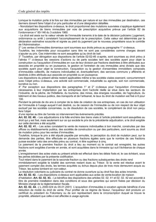 Code général des impôts

Lorsque la mutation porte à la fois sur des immeubles par nature et sur des immeubles par destination, ces
derniers doivent faire l’objet d’un prix particulier et d’une désignation détaillée.
- Nonobstant les dispositions ci-dessus, le droit proportionnel des mutations susvisées s’applique également
aux acquisitions de biens immeubles par voie de prescription acquisitive prévue par l’article 82 de
l’ordonnance n° 60-146 du 3 octobre 1960.
- Le droit est assis sur la valeur vénale de l’immeuble transmis à la date de la décision judiciaire ( jugement,
ordonnance ou arrêt ) constatant l’accomplissement de la prescription. Cette valeur est déterminée par la
déclaration estimative souscrite et signée au pied du jugement par le nouveau propriétaire sous le contrôle
de l’Administration .
2° Les ventes d’immeubles domaniaux sont soumises aux droits prévus au paragraphe 1° ci-dessus.
Toutefois, les indemnités pour occupation sans titre ne sont pas considérées comme charges devant
s’ajouter au prix. Ces indemnités ne sont assujetties qu’au droit de bail.
3° Toutefois, par dérogation aux dispositions de l’article 02-02-46 ci-après, sont soumises au droit prévu à
l’alinéa 1° ci-dessus les cessions d’actions ou de parts sociales tant des sociétés ayant pour objet la
construction ou l’acquisition d’immeubles en vue de leur division par fractions destinées à être attribuées aux
associés en propriété ou en jouissance, la gestion et l’entretien de ces immeubles ainsi divisés que des
sociétés ayant pour objet la construction, l’acquisition ou la gestion d’ensembles immobiliers composés
d’immeubles collectifs, de maisons individuelles et, éventuellement, des services communs y afférents et
destinés à être attribués aux associés en propriété ou en jouissance.
Les dispositions du présent alinéa restent applicables même si les sociétés visées exercent, concurremment
avec l’objet prévu ci-dessus, une activité soit commerciale, industrielle ou agricole, soit non commerciale,
lucrative ou non.
4° Par exception aux dispositions des paragraphes 1° et 2° ci-dessus pour l’acquisition d’immeubles
nécessaires à leur implantation par les entreprises dont l’activité réelle se situe dans les secteurs de
l’industrie, de la pêche, de l’hôtellerie, du tourisme, des mines, des énergies nouvelles, de l’agriculture, du
bâtiment et des travaux publics, des transports et de l’artisanat, le taux du droit de mutation est fixé à 6 pour
100.
Pendant la période de dix ans à compter de la date de création de ces entreprises, en cas de non utilisation
de l’immeuble à l’usage auquel il est destiné, ou de cession de l’immeuble ou de non respect de leur objet
exclusif par les sociétés concernées, ou de dissolution de ces sociétés, le complément de droit non perçu
fera l’objet
d’une reprise au titre de l’année où interviennent les évènements précités.
Art. 02. 02. 40. - Les adjudications à la folle enchère des biens visés à l’article précédent sont assujetties au
droit qui y est fixé, mais seulement sur ce qui excède le prix de la précédente adjudication, si le droit exigible
sur cette dernière a été acquitté.
Art. 02. 02. 41. - Les actes constatant la vente de maisons individuelles à bon marché, construites par des
offices ou établissements publics, des sociétés de construction ou par des particuliers, sont soumis au droit
de mutation prévu pour les ventes d’immeubles.
Toutefois, lorsque le prix a été stipulé payable par annuités, la perception du droit de mutation peut, sur la
demande des parties, être effectuée en plusieurs fractions égales sans que le nombre de ces fractions
puisse excéder celui des annuités prévu au contrat, ni être supérieur à cinq.
Le paiement de la première fraction du droit a lieu au moment où le contrat est enregistré, les autres
fractions sont exigibles d’année en année, et sont acquittées dans le trimestre qui suit l’échéance de chaque
année.
L’enregistrement des actes visés au présent article est effectué dans les délais fixés et, le cas échéant, sous
les peines édictées par la présente codification.
Tout retard dans le paiement de la seconde fraction ou des fractions subséquentes des droits rend
immédiatement exigible la totalité des sommes restant dues au Trésor. Si la vente est résolue avant le
paiement complet des droits, les termes acquittés ou échus depuis plus de trois mois demeurent acquis au
Trésor, les autres tombent en non-valeur.
La résolution volontaire ou judiciaire du contrat ne donne ouverture qu’au droit fixe des actes innomés.
Art. 02. 02. 42. - Les dispositions ci-dessus sont applicables aux actes de vente-location de maison
d’habitation..Art. 02. 02. 43. - Le bénéfice des dispositions des articles 02. 02. 41 et 02. 02. 42 est accordé à
titre de première installation dans des conditions et sous des garanties qui seront fixées par décision du
Ministre chargé de la réglementation fiscale.
Art. 02. 02. 44. -( L.2000.024 du 05.01.2001) L’acquisition d’immeubles à vocation agricole bénéficie d’une
réduction de moitié du droit de vente. Pour profiter de ce régime de faveur, l’acquéreur doit produire un
certificat du président du Fokontany ou de son représentant dans la circonscription duquel se trouve la
propriété, attestant que celle-ci est affectée à usage agricole.
 