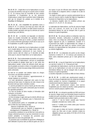 Art. 01. 01. 31. - L’impôt direct sur les hydrocarbures est assis     leur reprise n’a pas été effectuée dans ledit délai, rapportées
sur la base des bénéfices nets que les sociétés visées à l’article    aux résultats de la cinquième année à compter de la date de
01. 01. 24 ci-dessus tirent de l’ensemble de leurs activités          leur constitution ;
d’exploration et d’exploitation du ou des gisements                   - les impôts et droits ayant un caractère professionnel dus au
d’hydrocarbures compris dans le périmètre minier d’exploration,       cours de l’exercice dont le résultat fait l’objet de l’imposition à
ainsi que de transport des produits sur le territoire de la           l’exclusion de l’impôt direct sur les hydrocarbures ;
République de Madagascar.                                             - la redevance acquittée dans les conditions prévues aux
                                                                      articles 01. 01. 25 à 01. 01. 28 ci-dessus.
Art. 01. 01. 32. - Une comptabilité des opérations visées à
l’article 01. 01. 31 ci-dessus sera tenue par année civile afin       La valorisation des hydrocarbures, aux fins du calcul de l’impôt
d’établir un compte de résultat et un bilan faisant ressortir les     direct visé ci-dessus, est assise sur le prix du marché
résultats desdites opérations ainsi que les éléments de l’actif et    international diminué du coût de transport entre le point de
du passif qui y sont affectés.                                        livraison et le point d’exportation.

Art. 01. 01. 33. - Le bénéfice net imposable est déterminé            Art. 01. 01. 36. - Ne sont pas admises en déduction, toutes les
d’après les résultats d’ensemble des opérations effectuées            transactions, amendes, confiscations et pénalités de toute
dans le périmètre minier par la société, y compris notamment          nature, mises à la charge des contrevenants aux dispositions
les cessions d’éléments quelconques d’actif soit en cours ou en       légales régissant les prix, le ravitaillement, l’assiette et le
fin d’exploitation, les profits et gains divers.                      recouvrement des impôts, la réglementation des changes et
                                                                      celle du travail ainsi que toutes les sommes versées pour
Art. 01. 01. 34. - L’impôt direct sur les hydrocarbures est établi    infraction à la réglementation du Code pétrolier et à ses textes
sur le résultat obtenu au cours de chaque année civile. Si les        ou contrats d’application.
activités d’exploitation commencent en cours d’année, le
premier exercice doit être clôturé au 31 décembre de ladite           Art. 01. 01. 37. - Les déductions des pertes ou des charges
année pour le calcul de l’impôt direct sur les hydrocarbures.         énumérées à l’article 01. 01. 35 ci-dessus sont exclusives de
                                                                      toutes autres déductions prévues par le Code général des
Art. 01. 01. 35. - Pour la détermination du bénéfice net soumis à     impôts.
l’impôt direct sur les hydrocarbures, sont pris en considération
tous les produits de quelque nature que ce soit, ventes des           Art. 01. 01. 38. - Le taux de l’impôt direct sur les hydrocarbures
hydrocarbures extraits, cession des éléments d’actif, ainsi que       est celui fixé à l’article 01. 01. 16 du présent Code.
tous les produits accessoires et divers à l’exception des produits    La valorisation des hydrocarbures, aux fins du calcul de l’impôt
découlant d’une cession d’un pourcentage d’intéressement d’une        direct sur les hydrocarbures est assis sur le prix du marché
partie contractante.                                                  international diminué du coût du transport entre le point de
                                                                      livraison et le point d’exportation.
Du total de ces produits sont déduites toutes les charges
                                                                      Le bénéfice imposable est arrondi au millier de francs inférieur.
nécessaires aux opérations pétrolières :
- le coût des matières premières, approvisionnements et
                                                                      Art. 01. 01. 39. - Le déficit subi, amortissement compris, à
énergie employés ou consommés ;
                                                                      l’issue des travaux d’exploration peut être déduit des bénéfices
- les coûts opérationnels comprenant entre autres les frais
                                                                      réalisés pendant les exercices d’exploitation et ce jusqu’à
généraux de toute nature, les dépenses de main- d’œuvre et de
                                                                      l’amortissement total des dépenses d’exploration.
personnel ainsi que toutes cotisations sociales ;
                                                                      Le déficit subi, amortissement compris, d’un exercice
- le coût des prestations de services fournis par des tiers et/ou
                                                                      d’exploitation peut être déduit du bénéfice réalisé pendant les
par la maison mère d’une partie contractante pour les besoins
                                                                      exercices suivants jusqu’au septième inclus.
des opérations pétrolières ;
- les frais de location de biens meubles et immeubles dont
                                                                       Art. 01. 01. 40. - Les entreprises passibles de l’IDH sont tenues
l’entreprise est locataire ;
                                                                      de souscrire chaque année une déclaration faisant ressortir les
- les cotisations d’assurance ;
                                                                      résultats tels qu’ils sont définis au chapitre II ci-dessus obtenus
- les frais de banque et agios ainsi que les intérêts afférents aux
                                                                      pendant l’année précédente dans le délai ci-après :
dettes contractées par l’entreprise pour le financement des
                                                                          - avant le 1er mai de l’année suivante pour l’exercice
opérations pétrolières ;
                                                                            comptable coïncidant avec l’année civile ;
- les amortissements portés en comptabilité par l’entreprise
dans la limite des taux maxima suivants :                                 - avant le 1er octobre de la même année pour l’exercice
     . dépenses d’exploration 100 p. 100 par an ;                           comptable clos le 30 juin ;
     . investissements pour les matériels et équipements de
                                                                          - 2 mois après la clôture de l’exercice comptable pour les
     développement et d’exploitation 25 p. 100 par an ;
                                                                             autres cas. Elles sont, en outre, astreinte à toutes les
- les provisions constituées en vue de faire face à des pertes ou
                                                                             obligations prévues aux articles 01.01.08 à 01.01.23 du
charges nettement précisées et que des évènements en cours
                                                                             présent Code.
rendent probables, à l’exclusion des provisions pour
dépréciation de stock et de portefeuille- titre.
- les provisions pour reconstitution de gisements à Madagascar
dont l’utilisation est prévue dans un délai de quatre ans sont, si
 