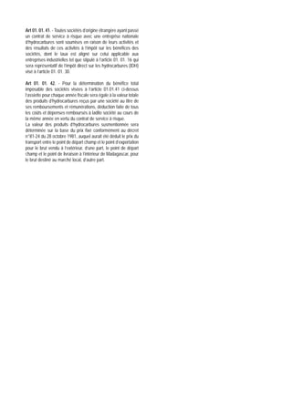 Art 01. 01. 41. - Toutes sociétés d’origine étrangère ayant passé
un contrat de service à risque avec une entreprise nationale
d’hydrocarbures sont soumises en raison de leurs activités et
des résultats de ces activités à l’impôt sur les bénéfices des
sociétés, dont le taux est aligné sur celui applicable aux
entreprises industrielles tel que stipulé à l’article 01. 01. 16 qui
sera représentatif de l’impôt direct sur les hydrocarbures (IDH)
visé à l’article 01. 01. 30.

Art 01. 01. 42. - Pour la détermination du bénéfice total
imposable des sociétés visées à l’article 01.01.41 ci-dessus
l’assiette pour chaque année fiscale sera égale à la valeur totale
des produits d’hydrocarbures reçus par une société au titre de
ses remboursements et rémunérations, déduction faite de tous
les coûts et dépenses remboursés à ladite société au cours de
la même année en vertu du contrat de service à risque.
La valeur des produits d’hydrocarbures susmentionnée sera
déterminée sur la base du prix fixé conformément au décret
n°81-24 du 28 octobre 1981, auquel aurait été déduit le prix du
transport entre le point de départ champ et le point d’exportation
pour le brut vendu à l’extérieur, d’une part, le point de départ
champ et le point de livraison à l’intérieur de Madagascar, pour
le brut destiné au marché local, d’autre part.
 