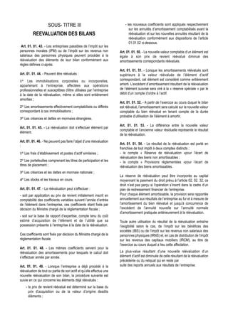 SOUS- TITRE III                                      - les nouveaux coefficients sont appliqués respectivement
                                                                             sur les annuités d’amortissement comptabilisés avant la
         REEVALUATION DES BILANS                                             réévaluation et sur les nouvelles annuités résultant de la
                                                                             réévaluation conformément aux dispositions de l’article
                                                                             01.01.52 ci-dessous.
 Art. 01. 01. 43. - Les entreprises passibles de l’impôt sur les
personnes morales (IPM) ou de l’impôt sur les revenus non             Art. 01. 01. 50. - La nouvelle valeur comptable d’un élément est
salariaux des personnes physiques peuvent procéder à la               égale à son prix de revient réévalué diminué des
réévaluation des éléments de leur bilan conformément aux              amortissements correspondants réévalués.
règles définies ci-après.
                                                                      Art. 01. 01. 51. - Lorsque les amortissements réévalués sont
Art. 01. 01. 44. - Peuvent être réévalués :                           supérieurs à la valeur réévaluée de l’élément d’actif
1° Les immobilisations corporelles ou incorporelles,                  correspondant, cet élément est considéré comme entièrement
appartenant à l’entreprise, affectées aux opérations                  amorti. L’excédent d’amortissement résultant de la réévaluation
professionnelles et susceptibles d’être utilisées par l’entreprise    de l’élément susvisé sera viré à la « réserve spéciale » par le
à la date de la réévaluation, même si elles sont entièrement          débit d’un compte d’ordre à l’actif.
amorties ;
                                                                      Art. 01. 01. 52. - A partir de l’exercice au cours duquel le bilan
2° Les amortissements effectivement comptabilisés ou différés         est réévalué, l’amortissement sera calculé sur la nouvelle valeur
correspondant à ces immobilisations ;                                 comptable du bien réévalué en tenant compte de la durée
                                                                      probable d’utilisation de l’élément à amortir.
3° Les créances et dettes en monnaies étrangères.
                                                                      Art. 01. 01. 53. - La différence entre la nouvelle valeur
Art. 01. 01. 45. - La réévaluation doit s’effectuer élément par
                                                                      comptable et l’ancienne valeur résiduelle représente le résultat
élément.
                                                                      de la réévaluation.
Art. 01. 01. 46. - Ne peuvent pas faire l’objet d’une réévaluation
                                                                      Art. 01. 01. 54. - Le résultat de la réévaluation est porté en
:
                                                                      franchise de tout impôt à deux comptes distincts :
1° Les frais d’établissement et postes d’actif similaires ;           - le compte « Réserve de réévaluation »pour l’écart de
                                                                      réévaluation des biens non amortissables ;
2° Les portefeuilles comprenant les titres de participation et les    - le compte « Provisions réglementées »pour l’écart de
titres de placement ;                                                 réévaluation des biens amortissables.
3° Les créances et les dettes en monnaie nationale ;
                                                                      La réserve de réévaluation peut être incorporée au capital
4° Les stocks et les travaux en cours.                                moyennant le paiement du droit prévu à l’article 02. 02. 32, ce
                                                                      droit n’est pas perçu si l’opération s’inscrit dans le cadre d’un
Art. 01. 01. 47. - La réévaluation peut s’effectuer :                 plan de redressement financier de l’entreprise.
- soit par application au prix de revient initialement inscrit en     Pour chaque élément amortissable, la provision sera rapportée
comptabilité des coefficients variables suivant l’année d’entrée      annuellement aux résultats de l’entreprise au fur et à mesure de
de l’élément dans l’entreprise, ces coefficients étant fixés par      l’amortissement du bien réévalué et jusqu’à concurrence de
décision du Ministre chargé de la réglementation fiscale ;            l’excédent de l’annuité nouvelle sur l’annuité normale
                                                                      d’amortissement pratiquée antérieurement à la réévaluation.
- soit sur la base de rapport d’expertise, compte tenu du coût
estimé d’acquisition de l’élément et de l’utilité que sa              Toute autre utilisation du résultat de la réévaluation entraîne
possession présente à l’entreprise à la date de la réévaluation.      l’exigibilité selon le cas, de l’impôt sur les bénéfices des
                                                                      sociétés (IBS) ou de l’impôt sur les revenus non salariaux des
Ces coefficients sont fixés par décision du Ministre chargé de la     personnes physiques (IRNS) et, en cas de distribution de l’impôt
réglementation fiscale.                                               sur les revenus des capitaux mobiliers (IRCM), au titre de
                                                                      l’exercice au cours duquel a lieu cette affectation.
Art. 01. 01. 48. - Les mêmes coefficients servent pour la
réévaluation des amortissements pour lesquels le calcul doit          La plus-value résultant d’une nouvelle réévaluation d’un
s’effectuer année par année.                                          élément d’actif est diminuée de celle résultant de la réévaluation
                                                                      précédente ou du reliquat qui en reste par
Art. 01. 01. 49. - Lorsque l’entreprise a déjà procédé à la           suite des reports annuels aux résultats de l’entreprise.
réévaluation de tout ou partie de son actif et qu’elle effectue une
nouvelle réévaluation de son bilan, la procédure suivante est
suivie en ce qui concerne les éléments déjà réévalués :
    - le prix de revient réévalué est déterminé sur la base du
      prix d’acquisition ou de la valeur d’origine desdits
      éléments ;
 