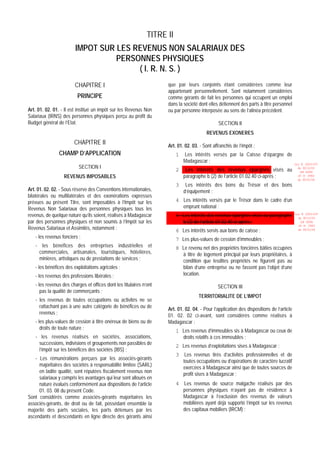 TITRE II
                        IMPOT SUR LES REVENUS NON SALARIAUX DES
                                  PERSONNES PHYSIQUES
                                       ( I. R. N. S. )
                        CHAPITRE I                                  que par leurs conjoints étant considérées comme leur
                                                                    appartenant personnellement. Sont notamment considérées
                         PRINCIPE                                   comme gérants de fait les personnes qui occupent un emploi
                                                                    dans la société dont elles détiennent des parts à titre personnel
Art. 01. 02. 01. - Il est institué un impôt sur les Revenus Non     ou par personne interposée au sens de l’alinéa précédent.
Salariaux (IRNS) des personnes physiques perçu au profit du
Budget général de l’Etat.                                                                      SECTION II
                                                                                        REVENUS EXONERES
                       CHAPITRE II                                  Art. 01. 02. 03. - Sont affranchis de l’impôt :
                CHAMP D’APPLICATION                                      1   Les intérêts versés par la Caisse d’épargne de
                                                                             Madagascar ;                                                 Loi N 2003-037
                          SECTION I
                                                                         2    Les intérêts des revenus épargnés visés au                    du 30/12/03
                                                                                                                                             (LF 2004)
                  REVENUS IMPOSABLES                                         paragraphe b (2) de l’article 01.02.40 ci-après ;              JO N 2882
                                                                                                                                            du 05/01/04
                                                                         3    Les intérêts des bons du Trésor et des bons
Art. 01. 02. 02. - Sous réserve des Conventions internationales,             d’équipement ;
bilatérales ou multilatérales et des exonérations expresses
prévues au présent Titre, sont imposables à l’Impôt sur les              4 Les intérêts versés par le Trésor dans le cadre d’un
Revenus Non Salariaux des personnes physiques tous les                     emprunt national ;
revenus, de quelque nature qu’ils soient, réalisés à Madagascar          5 Les intérêts des revenus épargnés visés au paragraphe          Loi N 2003-037
                                                                                                                                            du 30/12/03
par des personnes physiques et non soumis à l’Impôt sur les                b (3) de l’article 01.02.40 ci-après ;                            (LF 2004)
                                                                                                                                            JO N 2882
Revenus Salariaux et Assimilés, notamment :                              6 Les intérêts servis aux bons de caisse ;                         du 05/01/04

   - les revenus fonciers ;                                              7 Les plus-values de cession d’immeubles ;
   - les bénéfices des entreprises industrielles et                      8 Le revenu net des propriétés foncières bâties occupées
    commerciales, artisanales, touristiques, hôtelières,                   à titre de logement principal par leurs propriétaires, à
    minières, artistiques ou de prestations de services ;                  condition que lesdites propriétés ne figurent pas au
   - les bénéfices des exploitations agricoles ;                           bilan d’une entreprise ou ne fassent pas l’objet d’une
   - les revenus des professions libérales ;                               location.

   - les revenus des charges et offices dont les titulaires n’ont                             SECTION III
      pas la qualité de commerçants ;
                                                                                    TERRITORIALITE DE L’IMPOT
   - les revenus de toutes occupations ou activités ne se
     rattachant pas à une autre catégorie de bénéfices ou de
                                                                    Art. 01. 02. 04. - Pour l’application des dispositions de l’article
     revenus ;
                                                                    01. 02. 02 ci-avant, sont considérés comme réalisés à
   - les plus-values de cession à titre onéreux de biens ou de      Madagascar :
      droits de toute nature ;
                                                                         1 Les revenus d’immeubles sis à Madagascar ou ceux de
   - les revenus réalisés en sociétés, associations,                       droits relatifs à ces immeubles ;
     successions, indivisions et groupements non passibles de
                                                                         2 Les revenus d’exploitations sises à Madagascar ;
     l’impôt sur les bénéfices des sociétés (IBS) ;
                                                                         3 Les revenus tirés d’activités professionnelles et de
   - Les rémunérations perçues par les associés-gérants
                                                                           toutes occupations ou d’opérations de caractère lucratif
     majoritaires des sociétés à responsabilité limitée (SARL)
                                                                           exercées à Madagascar ainsi que de toutes sources de
     en ladite qualité, sont réputées fiscalement revenus non
                                                                           profit sises à Madagascar ;
     salariaux y compris les avantages qui leur sont alloués en
     nature évalués conformément aux dispositions de l’article           4 Les revenus de source malgache réalisés par des
     01. 03. 08 du présent Code.                                           personnes physiques n’ayant pas de résidence à
Sont considérés comme associés-gérants majoritaires les                    Madagascar à l’exclusion des revenus de valeurs
associés-gérants, de droit ou de fait, possédant ensemble la               mobilières ayant déjà supporté l’impôt sur les revenus
majorité des parts sociales, les parts détenues par les                    des capitaux mobiliers (IRCM) ;
ascendants et descendants en ligne directe des gérants ainsi
 