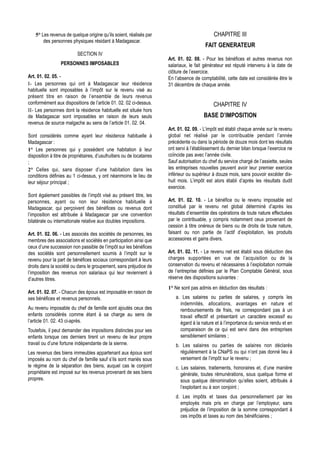 5° Les revenus de quelque origine qu’ils soient, réalisés par                               CHAPITRE III
        des personnes physiques résidant à Madagascar.
                                                                                           FAIT GENERATEUR
                           SECTION IV
                                                                        Art. 01. 02. 08. - Pour les bénéfices et autres revenus non
                  PERSONNES IMPOSABLES                                  salariaux, le fait générateur est réputé intervenu à la date de
                                                                        clôture de l’exercice.
Art. 01. 02. 05. -                                                      En l’absence de comptabilité, cette date est considérée être le
I- Les personnes qui ont à Madagascar leur résidence                    31 décembre de chaque année.
habituelle sont imposables à l’impôt sur le revenu visé au
présent titre en raison de l’ensemble de leurs revenus
conformément aux dispositions de l’article 01. 02. 02 ci-dessus.                                CHAPITRE IV
II- Les personnes dont la résidence habituelle est située hors
de Madagascar sont imposables en raison de leurs seuls                                    BASE D’IMPOSITION
revenus de source malgache au sens de l’article 01. 02. 04.
                                                                        Art. 01. 02. 09. - L’impôt est établi chaque année sur le revenu
Sont considérés comme ayant leur résidence habituelle à                 global net réalisé par le contribuable pendant l’année
Madagascar :                                                            précédente ou dans la période de douze mois dont les résultats
1° Les personnes qui y possèdent une habitation à leur                  ont servi à l’établissement du dernier bilan lorsque l’exercice ne
disposition à titre de propriétaires, d’usufruitiers ou de locataires   coïncide pas avec l’année civile.
;                                                                       Sauf autorisation du chef du service chargé de l’assiette, seules
2° Celles qui, sans disposer d’une habitation dans les                  les entreprises nouvelles peuvent avoir leur premier exercice
conditions définies au 1 ci-dessus, y ont néanmoins le lieu de          inférieur ou supérieur à douze mois, sans pouvoir excéder dix-
leur séjour principal ;                                                 huit mois. L’impôt est alors établi d’après les résultats dudit
                                                                        exercice.
Sont également passibles de l’impôt visé au présent titre, les
personnes, ayant ou non leur résidence habituelle à                     Art. 01. 02. 10. - Le bénéfice ou le revenu imposable est
Madagascar, qui perçoivent des bénéfices ou revenus dont                constitué par le revenu net global déterminé d’après les
l’imposition est attribuée à Madagascar par une convention              résultats d’ensemble des opérations de toute nature effectuées
bilatérale ou internationale relative aux doubles impositions.          par le contribuable, y compris notamment ceux provenant de
                                                                        cession à titre onéreux de biens ou de droits de toute nature,
Art. 01. 02. 06. - Les associés des sociétés de personnes, les          faisant ou non partie de l’actif d’exploitation, les produits
membres des associations et sociétés en participation ainsi que         accessoires et gains divers.
ceux d’une succession non passible de l’impôt sur les bénéfices
des sociétés sont personnellement soumis à l’impôt sur le               Art. 01. 02. 11. - Le revenu net est établi sous déduction des
revenu pour la part de bénéfices sociaux correspondant à leurs          charges supportées en vue de l’acquisition ou de la
droits dans la société ou dans le groupement, sans préjudice de         conservation du revenu et nécessaires à l’exploitation normale
l’imposition des revenus non salariaux qui leur reviennent à            de l’entreprise définies par le Plan Comptable Général, sous
d’autres titres.                                                        réserve des dispositions suivantes :
                                                                        1° Ne sont pas admis en déduction des résultats :
Art. 01. 02. 07. - Chacun des époux est imposable en raison de
ses bénéfices et revenus personnels.                                        a. Les salaires ou parties de salaires, y compris les
                                                                              indemnités, allocations, avantages en nature et
Au revenu imposable du chef de famille sont ajoutés ceux des                  remboursements de frais, ne correspondant pas à un
enfants considérés comme étant à sa charge au sens de                         travail effectif et présentant un caractère excessif eu
l’article 01. 02. 43 ci-après.                                                égard à la nature et à l’importance du service rendu et en
Toutefois, il peut demander des impositions distinctes pour ses               comparaison de ce qui est servi dans des entreprises
enfants lorsque ces derniers tirent un revenu de leur propre                  sensiblement similaires ;
travail ou d’une fortune indépendante de la sienne.                         b. Les salaires ou parties de salaires non déclarés
Les revenus des biens immeubles appartenant aux époux sont                    régulièrement à la CNaPS ou qui n’ont pas donné lieu à
imposés au nom du chef de famille sauf s’ils sont mariés sous                 versement de l’impôt sur le revenu ;
le régime de la séparation des biens, auquel cas le conjoint                c. Les salaires, traitements, honoraires et, d’une manière
propriétaire est imposé sur les revenus provenant de ses biens                 générale, toutes rémunérations, sous quelque forme et
propres.                                                                       sous quelque dénomination qu’elles soient, attribués à
                                                                               l’exploitant ou à son conjoint ;
                                                                            d. Les impôts et taxes dus personnellement par les
                                                                              employés mais pris en charge par l’employeur, sans
                                                                              préjudice de l’imposition de la somme correspondant à
                                                                              ces impôts et taxes au nom des bénéficiaires ;
 