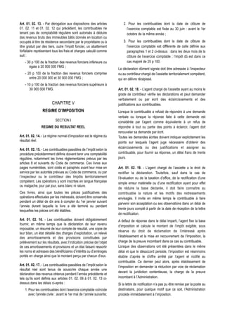 Art. 01. 02. 13. - Par dérogation aux dispositions des articles           2. Pour les contribuables dont la date de clôture de
01. 02. 11 et 01. 02. 12 qui précèdent, les contribuables ne                l’exercice comptable est fixée au 30 juin : avant le 1er
tenant pas de comptabilité régulière sont autorisés à déduire               octobre de la même année ;
des revenus bruts des immeubles bâtis donnés en location ou
occupés à titre de résidence secondaire par le propriétaire ou à          3. Pour les contribuables dont la date de clôture de
titre gratuit par des tiers, outre l’impôt foncier, un abattement           l’exercice comptable est différente de celle définie aux
forfaitaire représentant tous les frais et charges calculé comme            paragraphes 1 et 2 ci-dessus : dans les deux mois de la
suit :                                                                      clôture de l’exercice comptable ; l’impôt dû est dans ce
    - 30 p 100 de la fraction des revenus fonciers inférieure ou            cas majoré de 25 p 100.
       égale à 20 000 000 FMG ;
                                                                      La déclaration dûment signée doit être adressée à l’inspecteur
    - 20 p 100 de la fraction des revenus fonciers comprise           ou au contrôleur chargé de l’assiette territorialement compétent,
       entre 20 000 000 et 30 000 000 FMG ;                           qui en délivre récépissé.
    - 10 p 100 de la fraction des revenus fonciers supérieure à
       30 000 000 FMG.                                                Art. 01. 02. 18. - L’agent chargé de l’assiette ayant au moins le
                                                                      grade de contrôleur vérifie les déclarations et peut demander
                                                                      verbalement ou par écrit des éclaircissements et des
                        CHAPITRE V                                    justifications aux contribuables.
                 REGIME D’IMPOSITION                                  Lorsque le contribuable a refusé de répondre à une demande
                                                                      verbale ou lorsque la réponse faite à cette demande est
                           SECTION I                                  considérée par l’agent comme équivalente à un refus de
                REGIME DU RESULTAT REEL                               répondre à tout ou partie des points à éclaircir, l’agent doit
                                                                      renouveler sa demande par écrit.
Art. 01. 02. 14. - Le régime normal d’imposition est le régime du     Toutes les demandes écrites doivent indiquer explicitement les
résultat réel.                                                        points sur lesquels l’agent juge nécessaire d’obtenir des
                                                                      éclaircissements ou des justifications et assigner au
Art. 01. 02. 15. - Les contribuables passibles de l’impôt selon la
procédure précédemment définie doivent tenir une comptabilité         contribuable, pour fournir sa réponse, un délai franc de trente
régulière, notamment les livres réglementaires prévus par les         jours.
articles 8 et suivants du Code de commerce. Ces livres aux
pages numérotées, sont cotés et paraphés avant leur mise en           Art. 01. 02. 19. - L’agent chargé de l’assiette a le droit de
service par les autorités prévues au Code de commerce, ou par         rectifier la déclaration. Toutefois, sauf dans le cas de
l’inspecteur ou le contrôleur des Impôts territorialement             l’évaluation ou de la taxation d’office, de la rectification d’une
compétent. Les opérations y sont inscrites en langue française        simple erreur matérielle ou d’une rectification ayant pour effet
ou malgache, jour par jour, sans blanc ni rature.
                                                                      de réduire la base déclarée, il doit faire connaître au
Ces livres, ainsi que toutes les pièces justificatives des            contribuable la nature et les motifs des redressements
opérations effectuées par les intéressés, doivent être conservés      envisagés. Il invite en même temps le contribuable à faire
pendant un délai de dix ans à compter du 1er janvier suivant
                                                                      parvenir son acceptation ou ses observations dans un délai de
l’année durant laquelle le livre a été terminé ou pendant
                                                                      trente jours compté à partir de la date de réception de la lettre
lesquelles les pièces ont été établies.
                                                                      de rectification.
Art. 01. 02. 16. - Les contribuables doivent obligatoirement          A défaut de réponse dans le délai imparti, l’agent fixe la base
fournir, en même temps que la déclaration de leur revenu              d’imposition et calcule le montant de l’impôt exigible, sous
imposable, un résumé de leur compte de résultat, une copie de
                                                                      réserve du droit de réclamation de l’intéressé après
leur bilan, un état détaillé des charges d’exploitation, un relevé
des amortissements et des provisions constituées par                  l’établissement et la mise en recouvrement de l’Imposition, la
prélèvement sur les résultats, avec l’indication précise de l’objet   charge de la preuve incombant dans ce cas au contribuable.
de ces amortissements et provisions et un état faisant ressortir      Lorsque des observations ont été présentées dans le même
les noms et adresses des bénéficiaires d’intérêts ou d’arrérages      délai et que le désaccord persiste, l’imposition est néanmoins
portés en charge ainsi que le montant perçu par chacun d’eux.         établie d’après le chiffre arrêté par l’agent et notifié au
                                                                      contribuable. Ce dernier peut alors, après établissement de
Art. 01. 02. 17. - Les contribuables passibles de l’impôt selon le    l’imposition en demander la réduction par voie de réclamation
résultat réel sont tenus de souscrire chaque année une
                                                                      devant la juridiction contentieuse, la charge de la preuve
déclaration des revenus obtenus pendant l’année précédente et
tels qu’ils sont définis aux articles 01. 02. 09 à 01. 02. 13 ci-     incombant à l’Administration.
dessus dans les délais ci-après :                                     Si la lettre de notification n’a pas pu être remise par la poste au
    1. Pour les contribuables dont l’exercice comptable coïncide      destinataire, pour quelque motif que ce soit, l’Administration
       avec l’année civile : avant le 1er mai de l’année suivante;    procède immédiatement à l’imposition.
 