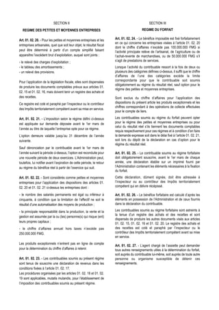 SECTION II                                                              SECTION III
  REGIME DES PETITES ET MOYENNES ENTREPRISES                                                  REGIME DU FORFAIT

Art. 01. 02. 20. - Pour les petites et moyennes entreprises et les       Art. 01. 02. 24. - Le bénéfice imposable est fixé forfaitairement
                                                                         en ce qui concerne les entreprises visées à l’article 01. 02. 20
entreprises artisanales, quel que soit leur objet, le résultat fiscal
                                                                         dont le chiffre d’affaires n’excède pas 100.000.000 FMG si
peut être déterminé à partir d’un compte simplifié faisant               l’activité principale relève de l’artisanat, de l’agriculture ou de
apparaître l’excédent brut d’exploitation, auquel sont joints :          l’achat-revente de marchandises, ou de 50.000.000 FMG s’il
- le relevé des charges d’exploitation ;                                 s’agit de prestations de services.
- le tableau des amortissements ;                                        Lorsque l’activité du contribuable ressort à la fois de deux ou
- un relevé des provisions.                                              plusieurs des catégories définies ci-dessus, il suffit que le chiffre
                                                                         d’affaires de l’une des catégories excède la limite
Pour l’application de la législation fiscale, elles sont dispensées      correspondante pour que le contribuable soit soumis
                                                                         obligatoirement au régime du résultat réel, sauf option pour le
de produire les documents comptables prévus aux articles 01.
                                                                         régime des petites et moyennes entreprises.
02. 15 et 01. 02. 16, mais doivent tenir un registre des achats et
des recettes.                                                            Sont exclus du chiffre d’affaires pour l’application des
Ce registre est coté et paraphé par l’inspecteur ou le contrôleur        dispositions du présent article les produits exceptionnels et les
                                                                         chiffres correspondant à des opérations de collecte effectuées
des Impôts territorialement compétent avant sa mise en service.
                                                                         pour le compte de tiers.

Art. 01. 02. 21. - L’imposition selon le régime défini ci-dessus         Les contribuables soumis au régime du forfait peuvent opter
est appliquée sur demande déposée avant le 1er mars de                   pour le régime des petites et moyennes entreprises ou pour
                                                                         celui du résultat réel s’ils tiennent les documents comptables
l’année au titre de laquelle l’entreprise opte pour ce régime.
                                                                         requis respectivement pour ces régimes et à condition d’en faire
L’option demeure valable jusqu’au 31 décembre de l’année                 la demande expresse soit dans le délai fixé à l’article 01. 02. 21,
suivante.                                                                soit lors du dépôt de la déclaration en cas d’option pour le
                                                                         régime du résultat réel.
Sauf dénonciation par le contribuable avant le 1er mars de
l’année suivant la période ci-dessus, l’option est reconduite pour       Art. 01. 02. 25. - Le contribuable soumis au régime forfaitaire
une nouvelle période de deux exercices. L’Administration peut,           doit obligatoirement souscrire, avant le 1er mars de chaque
toutefois, lui notifier avant l’expiration de cette période, le retour   année, une déclaration établie sur un imprimé fourni par
au régime du bénéfice réel à partir de l’exercice qui suit.              l’Administration contenant les éléments nécessaires à la fixation
                                                                         du forfait.
Art. 01. 02. 22. - Sont considérés comme petites et moyennes             Cette déclaration, dûment signée, doit être adressée à
entreprises pour l’application des dispositions des articles 01.         l’inspecteur ou au contrôleur des Impôts territorialement
02. 20 et 01. 02. 21 ci-dessus les entreprises dont :                    compétent qui en délivre récépissé.

- le nombre des salariés permanents est égal ou inférieur à              Art. 01. 02. 26. - Le bénéfice forfaitaire est calculé d’après les
cinquante, à condition que la limitation de l’effectif ne soit le        éléments en possession de l’Administration et de ceux fournis
résultat d’une automatisation des moyens de production ;                 dans la déclaration du contribuable.

- la principale responsabilité dans la production, la vente et la        Les contribuables soumis au régime forfaitaire sont astreints à
                                                                         la tenue d’un registre des achats et des recettes et sont
gestion est assumée par la ou (les) personne(s) qui risque (ent)
                                                                         dispensés de produire les autres documents visés aux articles
leurs propres capitaux ;
                                                                         01. 02. 15, 01. 02. 16 et 01. 02. 20. Le registre des achats et
- le chiffre d’affaires annuel hors taxes n’excède pas                   des recettes est coté et paraphé par l’inspecteur ou le
250.000.000 FMG.                                                         contrôleur des Impôts territorialement compétent avant sa mise
                                                                         en service.
Les produits exceptionnels n’entrent pas en ligne de compte
                                                                         Art. 01. 02. 27. - L’agent chargé de l’assiette peut demander
pour la détermination du chiffre d’affaires à retenir.                   tous autres renseignements utiles à la détermination du forfait,
                                                                         soit auprès du contribuable lui-même, soit auprès de toute autre
Art. 01. 02. 23. - Les contribuables soumis au présent régime            personne ou organisme susceptible de détenir ces
sont tenus de souscrire une déclaration de revenus dans les              renseignements.
conditions fixées à l’article 01. 02. 17.
Les procédures organisées par les articles 01. 02. 18 et 01. 02.
19 sont applicables, mutatis mutandis, pour l’établissement de
l’imposition des contribuables soumis au présent régime.
 