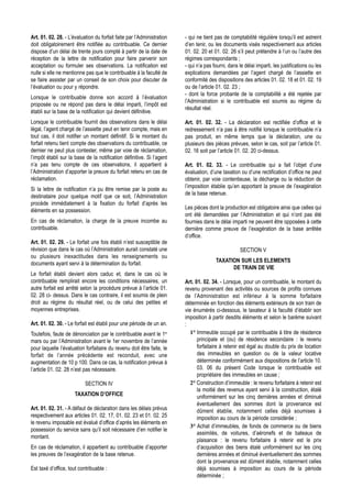 Art. 01. 02. 28. - L’évaluation du forfait faite par l’Administration   - qui ne tient pas de comptabilité régulière lorsqu’il est astreint
doit obligatoirement être notifiée au contribuable. Ce dernier          d’en tenir, ou les documents visés respectivement aux articles
dispose d’un délai de trente jours compté à partir de la date de        01. 02. 20 et 01. 02. 26 s’il peut prétendre à l’un ou l’autre des
réception de la lettre de notification pour faire parvenir son          régimes correspondants ;
acceptation ou formuler ses observations. La notification est           - qui n’a pas fourni, dans le délai imparti, les justifications ou les
nulle si elle ne mentionne pas que le contribuable à la faculté de      explications demandées par l’agent chargé de l’assiette en
se faire assister par un conseil de son choix pour discuter de          conformité des dispositions des articles 01. 02. 18 et 01. 02. 19
l’évaluation ou pour y répondre.                                        ou de l’article 01. 02. 23 ;
                                                                        - dont la force probante de la comptabilité a été rejetée par
Lorsque le contribuable donne son accord à l’évaluation
                                                                        l’Administration si le contribuable est soumis au régime du
proposée ou ne répond pas dans le délai imparti, l’impôt est
                                                                        résultat réel.
établi sur la base de la notification qui devient définitive.
Lorsque le contribuable fournit des observations dans le délai          Art. 01. 02. 32. - La déclaration est rectifiée d’office et le
légal, l’agent chargé de l’assiette peut en tenir compte, mais en       redressement n’a pas à être notifié lorsque le contribuable n’a
tout cas, il doit notifier un montant définitif. Si le montant du       pas produit, en même temps que la déclaration, une ou
forfait retenu tient compte des observations du contribuable, ce        plusieurs des pièces prévues, selon le cas, soit par l’article 01.
dernier ne peut plus contester, même par voie de réclamation,           02. 16 soit par l’article 01. 02. 20 ci-dessus.
l’impôt établi sur la base de la notification définitive. Si l’agent
n’a pas tenu compte de ces observations, il appartient à                Art. 01. 02. 33. - Le contribuable qui a fait l’objet d’une
l’Administration d’apporter la preuve du forfait retenu en cas de       évaluation, d’une taxation ou d’une rectification d’office ne peut
réclamation.                                                            obtenir, par voie contentieuse, la décharge ou la réduction de
                                                                        l’imposition établie qu’en apportant la preuve de l’exagération
Si la lettre de notification n’a pu être remise par la poste au
                                                                        de la base retenue.
destinataire pour quelque motif que ce soit, l’Administration
procède immédiatement à la fixation du forfait d’après les
                                                                        Les pièces dont la production est obligatoire ainsi que celles qui
éléments en sa possession.
                                                                        ont été demandées par l’Administration et qui n’ont pas été
En cas de réclamation, la charge de la preuve incombe au                fournies dans le délai imparti ne peuvent être opposées à cette
contribuable.                                                           dernière comme preuve de l’exagération de la base arrêtée
                                                                        d’office.
Art. 01. 02. 29. - Le forfait une fois établi n’est susceptible de
révision que dans le cas où l’Administration aurait constaté une                                    SECTION V
ou plusieurs inexactitudes dans les renseignements ou
                                                                                       TAXATION SUR LES ELEMENTS
documents ayant servi à la détermination du forfait.
                                                                                             DE TRAIN DE VIE
Le forfait établi devient alors caduc et, dans le cas où le
contribuable remplirait encore les conditions nécessaires, un           Art. 01. 02. 34. - Lorsque, pour un contribuable, le montant du
autre forfait est arrêté selon la procédure prévue à l’article 01.      revenu provenant des activités ou sources de profits connues
02. 28 ci- dessus. Dans le cas contraire, il est soumis de plein        de l’Administration est inférieur à la somme forfaitaire
droit au régime du résultat réel, ou de celui des petites et            déterminée en fonction des éléments extérieurs de son train de
moyennes entreprises.                                                   vie énumérés ci-dessous, le taxateur à la faculté d’établir son
                                                                        imposition à partir desdits éléments et selon le barème suivant
Art. 01. 02. 30. - Le forfait est établi pour une période de un an.     :
Toutefois, faute de dénonciation par le contribuable avant le 1er          1° Immeuble occupé par le contribuable à titre de résidence
mars ou par l’Administration avant le 1er novembre de l’année                 principale et (ou) de résidence secondaire : le revenu
pour laquelle l’évaluation forfaitaire du revenu doit être faite, le          forfaitaire à retenir est égal au double du prix de location
forfait de l’année précédente est reconduit, avec une                         des immeubles en question ou de la valeur locative
augmentation de 10 p 100. Dans ce cas, la notification prévue à               déterminée conformément aux dispositions de l’article 10.
l’article 01. 02. 28 n’est pas nécessaire.                                    03. 06 du présent Code lorsque le contribuable est
                                                                              propriétaire des immeubles en cause ;
                           SECTION IV                                      2° Construction d’immeuble : le revenu forfaitaire à retenir est
                                                                              la moitié des revenus ayant servi à la construction, étalé
                      TAXATION D’OFFICE                                       uniformément sur les cinq dernières années et diminué
                                                                              éventuellement des sommes dont la provenance est
Art. 01. 02. 31. - A défaut de déclaration dans les délais prévus             dûment établie, notamment celles déjà soumises à
respectivement aux articles 01. 02. 17, 01. 02. 23 et 01. 02. 25              imposition au cours de la période considérée ;
le revenu imposable est évalué d’office d’après les éléments en
                                                                           3° Achat d’immeubles, de fonds de commerce ou de biens
possession du service sans qu’il soit nécessaire d’en notifier le
                                                                              assimilés, de voitures, d’aéronefs et de bateaux de
montant.
                                                                              plaisance : le revenu forfaitaire à retenir est le prix
En cas de réclamation, il appartient au contribuable d’apporter               d’acquisition des biens étalé uniformément sur les cinq
les preuves de l’exagération de la base retenue.                              dernières années et diminué éventuellement des sommes
                                                                              dont la provenance est dûment établie, notamment celles
Est taxé d’office, tout contribuable :                                        déjà soumises à imposition au cours de la période
                                                                              déterminée ;
 