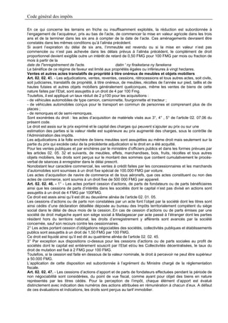 Code général des impôts

En ce qui concerne les terrains en friche ou insuffisamment exploités, la réduction est subordonnée à
l’engagement de l’acquéreur, pris au bas de l’acte, de commencer la mise en valeur agricole dans les trois
ans et de la terminer dans les six ans à compter de la date de l’acte. Ces aménagements devraient être
constatés dans les mêmes conditions qu’à l’alinéa précédent.
Si avant l’expiration du délai de six ans, l’immeuble est revendu ou si la mise en valeur n’est pas
commencée ou n’est pas achevée dans les délais prévus à l’alinéa précédent, le complément de droit
proportionnel devient exigible outre un intérêt de retard de 0,50 FMG pour 100 FMG par mois ou fraction de
mois à partir de la
date de l"enregistrement de l'acte.                      datin ' ny firaiketana ny fanekena
Le bénéfice de ce régime de faveur est limité aux propriétés égales ou inférieures à vingt hectares.
Ventes et autres actes translatifs de propriété à titre onéreux de meubles et objets mobiliers
Art. 02. 02. 45. - Les adjudications, ventes, reventes, cessions, rétrocessions et tous autres actes, soit civils,
soit judiciaires, translatifs de propriété, à titre onéreux, de meubles, récoltes de l’année sur pied, taillis et de
hautes futaies et autres objets mobiliers généralement quelconques, même les ventes de biens de cette
nature faites par l’Etat, sont assujettis à un droit de 4 par 100 Fmg.
Toutefois, il est appliqué un taux réduit de 2 p100 pour les acquisitions :
- de véhicules automobiles de type camion, camionnette, fourgonnette et tracteur ;
- de véhicules automobiles conçus pour le transport en commun de personnes et comprenant plus de dix
places ;
- de remorques et de semi-remorques.
Sont exonérées du droit : les actes d’acquisition de matériels visés aux 3°, 4° , 5° de l’article 02. 07.06 du
présent code.
Le droit est assis sur le prix exprimé et le capital des charges qui peuvent s’ajouter au prix ou sur une
estimation des parties si la valeur réelle est supérieure au prix augmenté des charges, sous le contrôle de
l’Administration des impôts.
Les adjudications à la folle enchère de biens meubles sont assujetties au même droit mais seulement sur la
partie du prix qui excède celui de la précédente adjudication si le droit en a été acquitté.
Pour les ventes publiques et par enchères par le ministère d’officiers publics et dans les formes prévues par
les articles 02. 05. 32 et suivants, de meubles, effets, marchandises, bois, fruits, récoltes et tous autres
objets mobiliers, les droits sont perçus sur le montant des sommes que contient cumulativement le procès-
verbal de séances à enregistrer dans le délai prescrit.
Nonobstant leur caractère commercial, les ventes à crédit faites par les concessionnaires et les marchands
d’automobiles sont soumises à un droit fixe spécial de 100.000 FMG par voiture.
Les actes d’acquisition de navire de commerce et de tous aéronefs, que ces actes constituent ou non des
actes de commerce, sont soumis à un droit fixe de 500 000 FMG par appareil.
Art. 02. 02. 46. - 1° - Les actes portant cession d’actions, de parts de fondateurs ou de parts bénéficiaires
ainsi que les cessions de parts d’intérêts dans les sociétés dont le capital n’est pas divisé en actions sont
assujettis à un droit de 4 FMG par 100FMG.
Ce droit est assis ainsi qu’il est dit au deuxième alinéa de l’article 02. 01. 05.
Les cessions d’actions ou de parts non constatées par un acte font l’objet par la société dont les titres sont
ainsi cédés d’une déclaration détaillée déposée au bureau des Impôts territorialement compétent du siège
social dans le délai de deux mois de la cession..En cas de cession d’actions ou de parts émises par une
société de droit malgache ayant son siège social à Madagascar par acte passé à l’étranger dont les parties
résident hors du territoire national, les droits d’enregistrement y afférents sont avancés par la société
concernée, sauf son recours contre les cessionnaires.
2° Les actes portant cession d’obligations négociables des sociétés, collectivités publiques et établissements
publics sont assujettis à un droit de 1,50 FMG par 100 FMG.
Ce droit est liquidé ainsi qu’il est dit au quatrième alinéa de l’article 02. 02. 45.
3° Par exception aux dispositions ci-dessus pour les cessions d’actions ou de parts sociales au profit de
sociétés dont le capital est entièrement souscrit par l’Etat et/ou les Collectivités décentralisées, le taux du
droit de mutation est fixé à 2 FMG pour 100 FMG.
Toutefois, si la cession est faite en dessous de la valeur nominale, le droit à percevoir ne peut être supérieur
à 50.000 FMG.
L’application de cette disposition est subordonnée à l’agrément du Ministre chargé de la réglementation
fiscale.
Art. 02. 02. 47. - Les cessions d’actions d’apport et de parts de fondateurs effectuées pendant la période de
non négociabilité sont considérées, du point de vue fiscal, comme ayant pour objet des biens en nature
représentés par les titres cédés. Pour la perception de l’impôt, chaque élément d’apport est évalué
distinctement avec indication des numéros des actions attribuées en rémunération à chacun d’eux. A défaut
de ces évaluations et indications, les droits sont perçus au tarif immobilier.
 