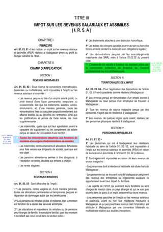 TITRE III
                                       IMPOT SUR LES REVENUS SALARIAUX ET ASSIMILES
                                                        ( I. R. S. A )

                                            CHAPITRE I                                    4° Les traitements attachés à une distinction honorifique;
                                             PRINCIPE                                     5° Les soldes des citoyens appelés à servir au sein ou hors des
                  Art. 01. 03. 01 - Il est institué, un impôt sur les revenus salariaux   forces armées pendant la durée de leurs obligations légales ;
                  et assimilés (IRSA) réalisés à Madagascar perçu au profit du
                                                                                          6° Les rémunérations perçues par les associés-gérants
                  Budget Général de l’Etat.
                                                                                          majoritaires des SARL visés à l’article 01.02.02 du présent
                                                                                          code.
                                           CHAPITRE II                                    7° L'indemnité de retraite à hauteur du montant prévu par
                                                                                                                                                               Loi N° 2002-005
                                                                                                                                                                du 19/12/02
                                                                                                                                                                  (LF 2003)
                                   CHAMP D’APPLICATION                                    la convention collective de branche ou l'accord                        JO N° 2813
                                                                                          professionnel ou interprofessionnel.                                  du 28/12/02

                                               SECTION I
                                                                                                                    SECTION III
                                      REVENUS IMPOSABLES
                                                                                                          TERRITORIALITE DE L’IMPOT
                  Art. 01. 03. 02 - Sous réserve de conventions internationales,
                  bilatérales ou multilatérales, sont imposables à l’impôt sur les        Art. 01. 03. 04 - Pour l’application des dispositions de l’article
                  revenus salariaux et assimilés :                                        01. 03. 01 sont considérés comme réalisés à Madagascar :

                      - Les revenus perçus au titre d’un emploi salarié public ou         1° Les revenus perçus en rémunération d’un emploi exercé à
                        privé exercé d’une façon permanente, temporaire ou                Madagascar ou ceux perçus d’un employeur se trouvant à
                        occasionnelle, tels que les traitements, salaires, soldes,        Madagascar ;
                        émoluments, et, d’une manière générale, toute les
                                                                                          2° Tous les revenus de source malgache perçus par des
                        rémunérations fixes ou calculées proportionnellement aux          personnes n’ayant pas de résidence à Madagascar ;
                        affaires traitées ou au bénéfice de l’entreprise, ainsi que
                        les gratifications et primes de toute nature, les mois            3° Les revenus, de quelque origine qu’ils soient, réalisés par
                        supplémentaires ;                                                 des personnes physiques résidant à Madagascar.
                      - Les indemnités, quelle que soit leur appellation, ayant le
                                                                                                                    SECTION IV
                        caractère de supplément ou de complément de salaire
                        perçus en raison de l’occupation d’une fonction ;                                  PERSONNES IMPOSABLES
Loi N° 2000-024
 du 05/01/01          - Toutes les rémunérations attachées aux fonctions de
   (LF 2001)                                                                              Art. 01. 03. 05 -
  JO N° 2683            membres d’un organe d’administrations de société ;
 du 12/01/01                                                                              1° Les personnes qui ont à Madagascar leur résidence
                      - Les indemnités, remboursements et allocations forfaitaires        habituelle au sens de l’article 01. 02. 05, sont imposables à
                        pour frais versés aux dirigeants de société, quel que soit        l’impôt sur les revenus salariaux et assimilés (IRSA) en raison
                        leur objet ;                                                      de leurs revenus énumérés à l’article 01. 03. 02 ci-dessus.
                      - Les pensions alimentaires servies à titre obligatoire, à          2° Sont également imposables en raison de leurs revenus de
                        l’exception de celles allouées aux enfants à charge ;             source malgache :
                      - Les rentes viagères.                                              - Les personnes dont la résidence habituelle est située hors de
                                                                                          Madagascar ;
                                             SECTION II
                                                                                          - Les personnes qui se trouvant hors de Madagascar perçoivent
                                       REVENUS EXONERES                                   des revenus des entreprises ou organismes auxquels ils
                                                                                          appartenaient avant leur départ du territoire.
                  Art. 01. 03. 03 - Sont affranchis de l’impôt :
                                                                                          - Les agents de l’ETAT qui exercent leurs fonctions ou sont
                  1° Les pensions, rentes viagères et, d’une manière générale,            chargés de mission dans un pays étranger et qui ne sont pas
                  toutes les allocations permanentes et temporaires perçues en            soumis dans ce pays à un impôt personnel sur leurs revenus.
                  réparation de dommages subis par les bénéficiaires ;
                                                                                          - Les personnes passibles de l’impôt sur les revenus salariaux
                  2° Les pensions de retraites civiles et militaires dont le montant      et assimilés, ayant ou non leur résidence habituelle à
                  est fonction de la durée des services accomplis ;                       Madagascar, et qui perçoivent des revenus dont l’imposition est
                                                                                          attribuée à Madagascar par une convention bilatérale ou
                  3° Les allocations et majorations de retraites ou de pensions           multilatérale relative aux doubles impositions.
                  pour charges de famille, le sursalaire familial, pour leur montant
                  n’excédant pas celui versé dans le secteur public ;
 