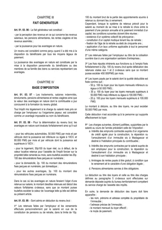 CHAPITRE III                                  100 du montant brut de la partie des appointements soumis à
                                                                      retenue ou donnant lieu à versement.
                    FAIT GENERATEUR                                   Cependant, lorsque le système de retenue prévoit pour le
                                                                      salarié au moment de sa mise à la retraite le choix entre le
Art. 01. 03. 06 - Le fait générateur est constitué :                  paiement d’une pension annuelle et le paiement immédiat d’un
- par la perception des revenus en ce qui concerne les revenus        capital, les conditions suivantes doivent être réunies :
salariaux, les pensions alimentaires, les rentes viagères et les      - existence d’un système collectif de prévoyance ;
revenus assimilés ;                                                   - constitution d’un capital modique tenant lieu de retraite ;
                                                                      - fixation de l’âge de la retraite au-delà de cinquante ans ;
- par la jouissance pour les avantages en nature.                     - application d’un taux uniforme applicable à tout le personnel
Un revenu est considéré comme perçu quand il a été mis à la           d’une même catégorie.
disposition du bénéficiaire par tous les moyens légaux de             2° Les retenues faites par l’employeur au titre de la cotisation
paiement.                                                             ouvrière due à une organisation sanitaire d’entreprises ;
La jouissance des avantages en nature est constituée par la
                                                                      3° Les frais réputés inhérents aux fonctions ou à l’emploi fixés
mise à la disposition personnelle du bénéficiaire ou des              forfaitairement à 25p. 100 du revenu brut après défalcation des
membres de sa famille des biens ou services représentant ces          retenues visées aux 1 et 2 ci-dessus sans que ce montant
avantages.                                                            puisse excéder 450 000FMG par mois.
                                                                      4° Les loyers payés par le salarié dont la quotité déductible est
                        CHAPITRE IV                                   fixée comme suit :
                                                                          - 50 p. 100 du loyer pour les loyers mensuels inférieurs ou
                   BASE D’IMPOSITION                                        égaux à 50 000 FMG ;
                                                                          - 30 p. 100 du loyer pour les loyers mensuels supérieurs à
Art. 01. 03. 07 - Les traitements, salaires indemnités,                     50.000 FMG mais inférieurs ou égaux à 100.000 FMG ;
émoluments, pensions alimentaires et rentes viagères ainsi que            - 20 p. 100 pour les loyers mensuels supérieurs à 100.000
la valeur des avantages en nature dont le contribuable a joui               FMG.
concourent à la formation du revenu global.
                                                                      Le montant à déduire, au titre des loyers, ne peut excéder
Tout Impôt mis légalement à la charge du salarié mais pris en         50.000 FMG par mois.
charge par l’employeur ou l’organisme payeur, est considéré
                                                                      Cette déduction n’est accordée qu’à la personne qui supporte
comme un avantage imposable au nom du bénéficiaire.
                                                                      effectivement le loyer.
Art. 01. 03. 08 - Pour la détermination du revenu brut, les
avantages en nature sont évalués forfaitairement ainsi qu’il suit     5° Les charges suivantes, dûment justifiées, supportées par le
:                                                                     salarié au cours de l’année précédant celle de l’imposition :
                                                                          a. Intérêts des emprunts contractés auprès d’un organisme
- pour les véhicules automobiles, 50.000 FMG par mois et par                 de crédit agréé pour la construction, la réparation ou
véhicule dont la puissance est inférieure ou égale à 10CV, et                l’ameublement d’un immeuble sis à Madagascar et
80.000 FMG par mois et par véhicule dont la puissance est                    destiné à l’habitation principale du contribuable ;
supérieure à 10CV ;
                                                                         b. Intérêts des emprunts contractes par le salarié auprès de
- pour le logement, 50p100 du loyer réel, ou à défaut, de la                son employeur pour la construction, la réparation ou
valeur locative retenue pour l’assiette de l’impôt foncier sur la           l’ameublement d’un immeuble sis à Madagascar et
propriété bâtie ramenée au mois, sans toutefois excéder les 25p.            destiné à son habitation principale ;
100 des rémunérations fixes perçues en numéraire ;
                                                                         c. Arrérages de rentes payés à titre gratuit, à condition que
- pour la domesticité, 2p. 100 du montant des rémunérations                 le versement ait le caractère d’une obligation légale ;
fixes perçues en numéraire, par domestique ;
                                                                         d. Pensions alimentaires servies à titre obligatoire.
- pour les autres avantages, 3p. 100 du montant des
rémunérations fixes perçues en numéraire.                             La déduction au titre des loyers et celle au titre des charges
                                                                      définies au paragraphe 5 ci-dessus sont effectuées sur
Dans le cas où les avantages en nature feraient l’objet d’une         demande déposée auprès du bureau territorialement compétent
retenue sur salaire, le montant desdites retenues est déduit des      du service chargé de l’assiette des impôts.
valeurs forfaitaires ci-dessus, sans que ce montant puisse
toutefois excéder la valeur de l’avantage telle qu’elle est définie   En outre, la demande de déduction des loyers doit faire
au présent article.                                                   apparaître :
                                                                         - les nom, prénoms et adresse complète du propriétaire de
Art. 01. 03. 09. - Sont admis en déduction du revenu brut :                l’immeuble ;
1° Les retenues faites par l’employeur et les versements                 - l’adresse précise de l’immeuble ;
effectués personnellement par le salarié en vue de la                    - le montant mensuel du loyer effectif ;
constitution de pensions ou de retraite, dans la limite de 10p.          - le mode de paiement.
 