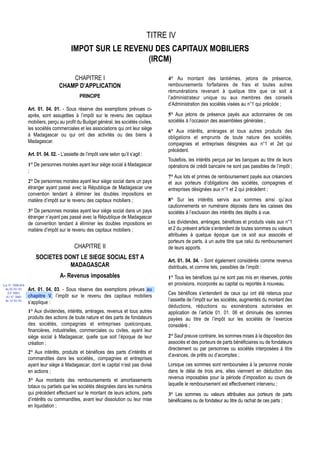 TITRE IV
                                           IMPOT SUR LE REVENU DES CAPITAUX MOBILIERS
                                                             (IRCM)

                                        CHAPITRE I                                           4° Au montant des tantièmes, jetons de présence,
                                    CHAMP D’APPLICATION                                      remboursements forfaitaires de frais et toutes autres
                                                                                             rémunérations revenant à quelque titre que ce soit à
                                                PRINCIPE                                     l’administrateur unique ou aux membres des conseils
                                                                                             d’Administration des sociétés visées au n°1 qui précède ;
                  Art. 01. 04. 01. - Sous réserve des exemptions prévues ci-
                  après, sont assujetties à l’impôt sur le revenu des capitaux               5° Aux jetons de présence payés aux actionnaires de ces
                  mobiliers, perçu au profit du Budget général, les sociétés civiles,        sociétés à l’occasion des assemblées générales ;
                  les sociétés commerciales et les associations qui ont leur siège
                                                                                             6° Aux intérêts, arrérages et tous autres produits des
                  à Madagascar ou qui ont des activités ou des biens à                       obligations et emprunts de toute nature des sociétés,
                  Madagascar.                                                                compagnies et entreprises désignées aux n°1 et 2et qui
                                                                                             précèdent.
                  Art. 01. 04. 02. - L’assiette de l’impôt varie selon qu’il s’agit :
                                                                                             Toutefois, les intérêts perçus par les banques au titre de leurs
                  1° De personnes morales ayant leur siège social à Madagascar               opérations de crédit bancaire ne sont pas passibles de l’impôt ;
                  ;
                                                                                             7° Aux lots et primes de remboursement payés aux créanciers
                  2° De personnes morales ayant leur siège social dans un pays               et aux porteurs d’obligations des sociétés, compagnies et
                  étranger ayant passé avec la République de Madagascar une                  entreprises désignées aux n°1 et 2 qui précèdent ;
                  convention tendant à éliminer les doubles impositions en
                  matière d’impôt sur le revenu des capitaux mobiliers ;                     8° Sur les intérêts servis aux sommes ainsi qu’aux
                                                                                             cautionnements en numéraire déposés dans les caisses des
                  3° De personnes morales ayant leur siège social dans un pays               sociétés à l’exclusion des intérêts des dépôts à vue.
                  étranger n’ayant pas passé avec la République de Madagascar
                  de convention tendant à éliminer les doubles impositions en                Les dividendes, arrérages, bénéfices et produits visés aux n°1
                  matière d’impôt sur le revenu des capitaux mobiliers ;                     et 2 du présent article s’entendent de toutes sommes ou valeurs
                                                                                             attribuées à quelque époque que ce soit aux associés et
                                                                                             porteurs de parts, à un autre titre que celui du remboursement
                                             CHAPITRE II                                     de leurs apports.
                      SOCIETES DONT LE SIEGE SOCIAL EST A                                    Art. 01. 04. 04. - Sont également considérés comme revenus
                                 MADAGASCAR                                                  distribués, et comme tels, passibles de l’impôt :
                                    A- Revenus imposables                                    1° Tous les bénéfices qui ne sont pas mis en réserves, portés
Loi N° 2000-024                                                                              en provisions, incorporés au capital ou reportés à nouveau.
 du 05/01/01      Art. 01. 04. 03. - Sous réserve des exemptions prévues au
   (LF 2001)
                  chapitre V, l’impôt sur le revenu des capitaux mobiliers                   Ces bénéfices s’entendent de ceux qui ont été retenus pour
  JO N° 2683
 du 12/01/01
                  s’applique :                                                               l’assiette de l’impôt sur les sociétés, augmentés du montant des
                                                                                             déductions, réductions ou exonérations autorisées en
                  1° Aux dividendes, intérêts, arrérages, revenus et tous autres             application de l’article 01. 01. 06 et diminués des sommes
                  produits des actions de toute nature et des parts de fondateurs            payées au titre de l’impôt sur les sociétés de l’exercice
                  des sociétés, compagnies et entreprises quelconques,                       considéré ;
                  financières, industrielles, commerciales ou civiles, ayant leur
                  siège social à Madagascar, quelle que soit l’époque de leur                2° Sauf preuve contraire, les sommes mises à la disposition des
                  création ;                                                                 associés et des porteurs de parts bénéficiaires ou de fondateurs
                                                                                             directement ou par personnes ou sociétés interposées à titre
                  2° Aux intérêts, produits et bénéfices des parts d’intérêts et
                                                                                             d’avances, de prêts ou d’acomptes ;
                  commandites dans les sociétés,, compagnies et entreprises
                  ayant leur siège à Madagascar, dont le capital n’est pas divisé            Lorsque ces sommes sont remboursées à la personne morale
                  en actions ;                                                               dans le délai de trois ans, elles viennent en déduction des
                  3° Aux montants des remboursements et amortissements                       revenus imposables pour la période d’imposition au cours de
                  totaux ou partiels que les sociétés désignées dans les numéros             laquelle le remboursement est effectivement intervenu ;
                  qui précèdent effectuent sur le montant de leurs actions, parts            3° Les sommes ou valeurs attribuées aux porteurs de parts
                  d’intérêts ou commandites, avant leur dissolution ou leur mise             bénéficiaires ou de fondateur au titre du rachat de ces parts ;
                  en liquidation ;
 