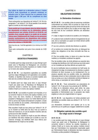 Tout défaut de dépôt de la déclaration prévue à l’article                                    CHAPITRE IV
Loi N° 2000-024
 du 05/01/01      01.04.15, toute inexactitude ou omission entraînant un
   (LF 2001)
                  préjudice pour le Trésor donnent lieu au paiement d’une                              OBLIGATIONS DIVERSES
  JO N° 2683
 du 12/01/01      amende égale à 200 pour 100 du complément du droit
                  simple.                                                                             A- Déclaration d’existence
                  Toute contravention aux dispositions de l’article 01. 04. 04 et du
                  paragraphe 7° de l’article 01. 04. 09 est passible d’une amende      Art. 01. 04. 21. - Les sociétés civiles de personnes constituées
                  égale au double du droit simple exigible.                            conformément aux articles 1832 et suivants du Code civil, les
                                                                                       sociétés commerciales quelle que soit leur forme sont tenues de
                  Toute société qui n’a pas déposé, dans les délais impartis,          faire au bureau des Impôts du lieu où elles ont leur siège, dans
                  les documents et pièces ou la déclaration prévus                     les trois mois de leur constitution définitive une déclaration
Loi N° 2000-024   respectivement aux articles 01.04.10 et 01.04.15, est                constatant :
 du 05/01/01
   (LF 2001)      passible d’une amende égale à la moitié de la somme
  JO N° 2683
                  retenue pour l’établissement de l’impôt sur les personnes            1° L’objet, le siège et la durée de la société ou de l’entreprise ;
 du 12/01/01
                  morales conformément aix dispositions des articles                   2° La date de l’acte constitutif et celle de l’enregistrement de cet
                  01.01.06 à 01.01.20 du présent Code, sans que ce montant             acte, dont un exemplaire sur papier non timbré dûment certifié
                  puisse être inférieur à 100.000 FMG                                  est joint à la déclaration ;
                  Dans tous les cas, il est fait application d’un minimum de 5.000
                                                                                       3° Les nom, prénoms, domicile des directeurs ou gérants ;
                  FMG.
                  Toute autre contravention est punie d’une amende de 5.000            4° Le nombre et le montant des titres émis, en distinguant les
                  FMG.                                                                 actions des obligations et les titres nominatifs des titres au
                                                                                       porteur ;
                                          CHAPITRE III                                 5° Pour les sociétés civiles, la nature et la valeur des biens
                                 SOCIETES ETRANGERES                                   mobiliers ou immobiliers constituant les apports ;
                                                                                       Pour les sociétés civiles, les droits attribués aux associés dans
                  A- Sociétés ayant leur siège social dans un pays étranger ayant      le partage des bénéfices et de l’actif social que ces droits soient
                  passé avec la République de Madagascar une convention                ou non constatés par des titres délivrés aux ayants droit.
                  tendant à éliminer les doubles impositions en matière d’impôt
                  sur le revenu des capitaux mobiliers                                 En cas de modification dans la constitution de l’actif social, de
                                                                                       changement de siège, de remplacement du directeur ou gérant,
                  Art. 01. 04. 19. - Les dispositions applicables aux sociétés         d’émission de titres nouveaux ou de remplacement d’un ou
                  ayant leur siège à Madagascar sont applicables à ces sociétés.       plusieurs associés dans les sociétés civiles, les collectivités
                  Toutefois, la répartition des revenus et produits taxables sera      intéressées doivent en faire la déclaration dans le délai de trois
                  faite dans les conditions fixées par la convention.                  mois au bureau qui a reçu la déclaration primitive et déposer en
                                                                                       même temps un exemplaire de l’acte modificatif.
                  B- Sociétés ayant leur siège social dans un pays étranger
                  n’ayant pas passé avec la République de Madagascar de                Art. 01. 04. 22. - Toute contravention aux prescriptions de
                  convention tendant à éliminer les doubles impositions en             l’article 01. 04. 21 est punie d’une amende de 25. 000FMG.
                  matière d’impôt sur le revenu des capitaux mobiliers                 A défaut de la déclaration prévue audit article, les actes
                                                                                       constitutifs ou modificatifs de sociétés civiles ne sont pas
                  Art. 01. 04. 20. - Les sociétés en question sont imposées, en ce     opposables à l’Administration pour la perception des impôts
                  qui concerne l’impôt sur le revenu des capitaux mobiliers, sur la    exigibles en vertu de la réglementation en vigueur.
                  valeur brute des biens meubles et immeubles qu’elles
                  possèdent à Madagascar à raison d’un forfait déterminé par le        Art. 01. 04. 23. - Les dispositions de l’article précédent sont
                  chef du service des Impôts territorialement compétent, compte        applicables aux sociétés visées aux articles 01. 04. 19, 01. 04.
                  tenu des activités de ces sociétés. L’Administration se réserve      20 ci-dessus.
                  le droit de réviser ce forfait.                                      Les déclarations d’existence sont signées par la ou les
                                                                                       personnes qui ont qualité pour engager valablement la société.
                  Elles acquittent l’impôt aux taux prévus par l’article 01. 04. 07
                  sur le montant du forfait dans les deux mois qui suivent la
                  clôture de l’exercice ou, en cas de cessation d’activité, dans les        B- Obligation spéciale des sociétés ayant
                  quinze jours de cette cessation.                                                leur siège social à l’étranger
                  Dans tous les cas, l’assiette de l’impôt ne peut être inférieure
                  aux bénéfices nets totaux réalisés par la société au cours de        Art 01. 04. 24. -
                  l’exercice envisagé, ces bénéfices étant ceux retenus pour           I- Les sociétés ayant leur siège social dans un pays étranger
                  l’établissement de l’impôt sur les sociétés.                         n’ayant pas passé avec la République de Madagascar la
                                                                                       convention tendant à éliminer les doubles impositions en
                                                                                       matière d’impôt sur le revenu des capitaux mobiliers doivent
                                                                                       faire par l’intermédiaire d’un représentant responsable agréé
                                                                                       par l’Administration fiscale, la déclaration des biens meubles et
                                                                                       immeubles qu’elles possèdent à Madagascar.
 