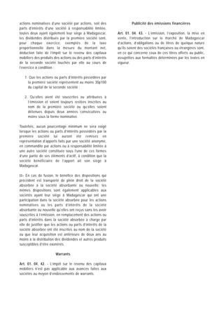 actions nominatives d’une société par actions, soit des                Publicité des émissions financières
parts d’intérêts d’une société à responsabilité limitée,
toutes deux ayant également leur siège à Madagascar,          Art. 01. 04. 43. - L’émission, l’exposition, la mise en
les dividendes distribués par la première société sont,       vente, l’introduction sur le marché de Madagascar
pour chaque exercice, exemptés de la taxe                     d’actions, d’obligations ou de titres de quelque nature
proportionnelle dans la mesure du montant net,                qu’ils soient des sociétés françaises ou étrangères sont,
déduction faite de l’impôt sur le revenu des capitaux         en ce qui concerne ceux de ces titres offerts au public,
mobiliers des produits des actions ou des parts d’intérêts    assujetties aux formalités déterminées par les textes en
de la seconde société touchés par elle au cours de            vigueur.
l’exercice à condition :

   1. Que les actions ou parts d’intérêts possédées par
     la première société représentent au moins 30p100
     du capital de la seconde société ;

   2. Qu’elles aient été souscrites ou attribuées à
     l’émission et soient toujours restées inscrites au
     nom de la première société ou qu’elles soient
     détenues depuis deux années consécutives au
     moins sous la forme nominative.

Toutefois, aucun pourcentage minimum ne sera exigé
lorsque les actions ou parts d’intérêts possédées par la
première société lui auront été remises en
représentation d’apports faits par une société anonyme,
en commandite par actions ou à responsabilité limitée à
une autre société constituée sous l’une de ces formes
d’une partie de ses éléments d’actif, à condition que la
société bénéficiaire de l’apport ait son siège à
Madagascar.

II- En cas de fusion, le bénéfice des dispositions qui
précèdent est transporté de plein droit de la société
absorbée à la société absorbante ou nouvelle; les
mêmes dispositions sont également applicables aux
sociétés ayant leur siège à Madagascar qui ont une
participation dans la société absorbée pour les actions
nominatives ou les parts d’intérêts de la société
absorbante ou nouvelle qu’elles ont reçus sans les avoir
souscrites à l’émission, en remplacement des actions ou
parts d’intérêts dans la société absorbée à charge par
elle de justifier que les actions ou parts d’intérêts de la
société absorbée ont été inscrites au nom de la société
ou que leur acquisition est antérieure de deux ans au
moins à la distribution des dividendes et autres produits
susceptibles d’être exonérés.

                        Warrants

Art. 01. 04. 42. - L’impôt sur le revenu des capitaux
mobiliers n’est pas applicable aux avances faites aux
sociétés au moyen d’endossements de warrants.
 