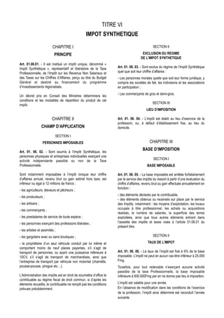 TITRE VI
                                                  IMPOT SYNTHETIQUE

                          CHAPITRE I                                                           SECTION II

                            PRINCIPE                                                   EXCLUSION DU REGIME
                                                                                      DE L’IMPOT SYNTHETIQUE
Art. 01.06.01. - Il est institué un impôt unique, dénommé «
Impôt Synthétique », représentatif et libératoire de la Taxe         Art. 01. 06. 03. - Sont exclus du régime de l’Impôt Synthétique
Professionnelle, de l’Impôt sur les Revenus Non Salariaux et         quel que soit leur chiffre d’affaires :
des Taxes sur les Chiffres d’Affaires, perçu au titre du Budget      - Les personnes morales quelle que soit leur forme juridique, y
Général et destiné au financement du programme                       compris les sociétés de fait, les indivisions et les associations
d’investissements régionalisés.                                      en participation ;
                                                                     - Les commerçants de gros et demi-gros.
Un décret pris en Conseil des Ministres déterminera les
conditions et les modalités de répartition du produit de cet
                                                                                               SECTION III
impôt.
                                                                                          LIEU D’IMPOSITION

                          CHAPITRE II                                Art. 01. 06. 04. - L’impôt est établi au lieu d’exercice de la
                                                                     profession, ou, à défaut d’établissement fixe, au lieu du
                   CHAMP D’APPLICATION                               domicile.

                            SECTION I
                   PERSONNES IMPOSABLES                                                     CHAPITRE III
                                                                                       BASE D’IMPOSITION
Art. 01. 06. 02. - Sont soumis à l’Impôt Synthétique, les
personnes physiques et entreprises individuelles exerçant une
                                                                                               SECTION I
activité indépendante passible ou non de la Taxe
Professionnelle.                                                                           BASE IMPOSABLE

Sont notamment imposables à l’impôt lorsque leur chiffre             Art. 01. 06. 05. - La base imposable est arrêtée forfaitairement
d’affaires annuel, revenu brut ou gain estimé hors taxe, est         par le service des impôts du ressort à partir d’une évaluation du
inférieur ou égal à 12 millions de francs :                          chiffre d’affaires, revenu brut ou gain effectuée annuellement en
                                                                     fonction :
- les agriculteurs, éleveurs et pêcheurs ;
                                                                     - des éléments déclarés par le contribuable,
- les producteurs ;
                                                                     - des éléments obtenus ou recensés sur place par le service
- les artisans ;                                                     des Impôts, notamment : les moyens d’exploitation, les locaux
- les commerçants ;                                                  occupés à titre professionnel, les achats ou acquisitions
                                                                     réalisés, le nombre de salariés, la superficie des terres
- les prestataires de service de toute espèce ;                      exploitées, ainsi que tous autres éléments entrant dans
- les personnes exerçant des professions libérales ;                 l’assiette des impôts et taxes visés à l’article 01.06.01 du
                                                                     présent titre.
- les artistes et assimilés ;
- les gargotiers avec ou sans boutiques ;                                                      SECTION II

- le propriétaire d’un seul véhicule conduit par lui même et                               TAUX DE L’IMPOT
comportant moins de neuf places payantes, s’il s’agit de
transport de personnes, ou ayant une puissance inférieure à          Art. 01. 06. 06. - Le taux de l’impôt est fixé à 6% de la base
10CV, s’il s’agit de transport de marchandises, ainsi que            imposable. L’impôt ne peut en aucun cas être inférieur à 25.000
l’entreprise de transport par véhicule non motorisé (charrette,      Fmg.
pousse-pousse, pirogue etc…).                                        Toutefois, pour tout redevable n’exerçant aucune activité
                                                                     passible de la taxe Professionnelle, la base imposable
L’Administration des impôts est en droit de soumettre d’office le    inférieure à 600.000Fmg par an ne donne pas lieu à imposition.
contribuable au régime fiscal de droit commun, si d’après les
éléments recueillis, le contribuable ne remplit pas les conditions   L’impôt est valable pour une année.
prévues précédemment.                                                En l’absence de modification dans les conditions de l’exercice
                                                                     de la profession, l’impôt ainsi déterminé est reconduit l’année
                                                                     suivante.
 
