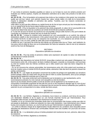 Code général des impôts

3° Les rentes et pensions stipulées payables en nature ou sur la base du cours de certains produits sont
évaluées aux mêmes capitaux, d’après une déclaration estimative de la valeur des produits à la date de la
mutation.
Art. 02. 03. 06. - Pour la liquidation et le paiement des droits sur les mutations à titre gratuit, les immeubles,
quelle que soit leur nature, sont estimés d’après leur valeur vénale réelle à la date de la transmission,
d’après la déclaration détaillée et estimative des parties. Toutefois, pour les maisons construites en
matériaux définitifs,
cette valeur ne peut pas être inférieure au capital formé de dix fois le loyer annuel pour les immeubles loués,
ou à un capital formé de dix fois la valeur locative pour les autres.
Art. 02. 03. 07. -I-Pour la liquidation et le paiement des droits progressifs, la valeur de la nue-propriété et de
l’usufruit est déterminée dans les conditions de l’article 02-02-08 de la présente codification ;
II- Il n’est rien dû pour la réunion de l’usufruit à la nue-propriété, lorsque cette réunion a lieu par le décès de
l’usufruitier ou l’expiration du temps fixé pour la durée de l’usufruit.
Art. 02. 03. 08. - Lorsque la mutation porte seulement sur une nue-propriété ou un usufruit, les actes et
déclarations relatifs à des transmissions à titre gratuit doivent faire connaître, sous les sanctions édictées
par l’article 02-03-43, la date et lieu de naissance de l’usufruitier, et, si la naissance est arrivée hors de
Madagascar, il est, en outre, justifié de cette date avant l’enregistrement.
A défaut de quoi, il est perçu les droits les plus élevés qui pourraient être dus au Trésor, sauf restitution du
trop perçu dans le délai de deux ans sur la présentation de l’acte de naissance, dans le cas où la naissance
aurait eu lieu hors de Madagascar.

                                                 SECTION II
                                     Dispositions spéciales aux donations

Art. 02. 03. 09. - Pour les rentes et pensions créées sans expression de capital, la valeur est déterminée
conformément à l’article 02-03-05.
Art. 02. 03. 10. --
Sous réserve des dispositions de l’article 02-03-05, lorsqu’elles s’opèrent par acte passé à Madagascar, les
transmissions entre vifs, à titre gratuit, de biens mobiliers étrangers, corporels ou incorporels, sont soumises
au droit de mutation dans les mêmes conditions que si elles avaient pour objet des biens malgaches de
même nature.
- En ce qui concerne les voitures automobiles, les transmissions entre vifs à titre gratuit sont soumises au
droit de mutation prévu à l’article 02-02-45 premier alinéa, abstraction faite des liens de parenté unissant les
parties contractantes.
Art. 02. 03. 11. - Les règles de perception concernant les soultes de partage sont applicables aux donations
portant partage, faites par actes entre vifs par les père et mère ou autres ascendants, ainsi qu’aux partages
testamentaires également autorisés par le Code civil.
Art. 02. 03. 12. - Les actes renfermant soit la déclaration par le donataire ou ses représentants, soit la
reconnaissance judiciaire d’un don manuel, sont assujettis au droit de donation.
Sauf le cas de remploi dûment justifié, le droit de donation est dû également sur le montant du prix
d’acquisition d’immeubles augmenté de frais dès lors que le ou les acquéreurs stipulent agir au nom et pour
le compte d’un de leurs enfants mineurs ne disposant pas de sources de revenus suffisantes pour justifier le
paiement du prix correspondant à la valeur vénale des biens acquis.

                                                  SECTION III
                                    Dispositions spéciales aux successions

Art. 02. 03. 13. - Les héritiers, légataires ou donataires, leurs tuteurs ou curateurs, sont tenus de souscrire
une déclaration détaillée et de la signer sur une formule imprimée fournie par l’Administration. Pour
immeubles bâtis et loués, la déclaration doit mentionner le montant du loyer.
Toutefois, en ce qui concerne les immeubles situés dans la circonscription des bureaux autres que celui où
est passée la déclaration, le détail est présenté non dans cette déclaration, mais distinctement pour chaque
bureau de la situation des biens, sur une formule fournie par l’Administration et signée par le déclarant.
- Un arrêté du Ministre chargé de la réglementation fiscale détermine les conditions dans lesquelles seront
déposées les déclarations émanant des contribuables résidant dans des localités non pourvues de bureau
des Impôts.
Art. 02. 03. 14. - I- La déclaration prévue à l’article précédent doit mentionner les nom, prénoms, date et lieu
de naissance :
1. De chacun des héritiers, légataires ou donataires ;
 