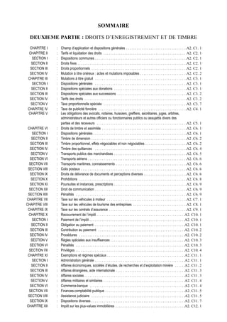 SOMMAIRE

  DEUXIEME PARTIE : DROITS D’ENREGISTREMENT ET DE TIMBRE
  CHAPITRE I    :   Champ d’application et dispositions générales . . . . . . . . . . . . . . . . . . . . . . . . . . . . . . . . . . .A2. C1. 1
  CHAPITRE II   :   Tarifs et liquidation des droits . . . . . . . . . . . . . . . . . . . . . . . . . . . . . . . . . . . . . . . . . . . . . . . A2. C2. 1
    SECTION I   :   Dispositions communes . . . . . . . . . . . . . . . . . . . . . . . . . . . . . . . . . . . . . . . . . . . . . . . . . . . . .A2. C2. 1
   SECTION II   :   Droits fixes . . . . . . . . . . . . . . . . . . . . . . . . . . . . . . . . . . . . . . . . . . . . . . . . . . . . . . . . . . . . . . .A2. C2. 1
  SECTION III   :   Droits proportionnels . . . . . . . . . . . . . . . . . . . . . . . . . . . . . . . . . . . . . . . . . . . . . . . . . . . . . . .A2. C2. 1
  SECTION IV    :   Mutation à titre onéreux : actes et mutations imposables . . . . . . . . . . . . . . . . . . . . . . . . . . .A2. C2. 2
 CHAPITRE III   :   Mutations à titre gratuit . . . . . . . . . . . . . . . . . . . . . . . . . . . . . . . . . . . . . . . . . . . . . . . . . . . . .A2. C3. 1
    SECTION I   :   Dispositions générales . . . . . . . . . . . . . . . . . . . . . . . . . . . . . . . . . . . . . . . . . . . . . . . . . . . . .A2. C3. 1
   SECTION II   :   Dispositions spéciales aux donations . . . . . . . . . . . . . . . . . . . . . . . . . . . . . . . . . . . . . . . . . .A2. C3. 1
  SECTION III   :   Dispositions spéciales aux successions . . . . . . . . . . . . . . . . . . . . . . . . . . . . . . . . . . . . . . . .A2. C3. 2
  SECTION IV    :   Tarifs des droits . . . . . . . . . . . . . . . . . . . . . . . . . . . . . . . . . . . . . . . . . . . . . . . . . . . . . . . . . . .A2. C3. 2
   SECTION V    :   Taxe proportionnelle spéciale . . . . . . . . . . . . . . . . . . . . . . . . . . . . . . . . . . . . . . . . . . . . . . . .A2. C3. 7
 CHAPITRE IV    :   Taxe de publicité foncière . . . . . . . . . . . . . . . . . . . . . . . . . . . . . . . . . . . . . . . . . . . . . . . . . . .A2. C4. 1
 CHAPITRE V     :   Les obligations des avocats, notaires, huissiers, greffiers, secrétaires, juges, arbitres,
                    administrateurs et autres officiers ou fonctionnaires publics ou assujettis divers des
                    parties et des receveurs . . . . . . . . . . . . . . . . . . . . . . . . . . . . . . . . . . . . . . . . . . . . . . . . . . . .A2. C5. 1
 CHAPITRE VI    :   Droits de timbre et assimilés . . . . . . . . . . . . . . . . . . . . . . . . . . . . . . . . . . . . . . . . . . . . . . . . .A2. C6. 1
   SECTION I    :   Dispositions générales . . . . . . . . . . . . . . . . . . . . . . . . . . . . . . . . . . . . . . . . . . . . . . . . . . . . . .A2. C6. 1
   SECTION II   :   Timbre de dimension . . . . . . . . . . . . . . . . . . . . . . . . . . . . . . . . . . . . . . . . . . . . . . . . . . . . . . .A2 .C6. 2
  SECTION III   :   Timbre proportionnel, effets négociables et non négociables . . . . . . . . . . . . . . . . . . . . . . . .A2. C6. 2
  SECTION IV    :   Timbre des quittances . . . . . . . . . . . . . . . . . . . . . . . . . . . . . . . . . . . . . . . . . . . . . . . . . . . . .A2. C6. 4
  SECTION V     :   Transports publics des marchandises . . . . . . . . . . . . . . . . . . . . . . . . . . . . . . . . . . . . . . . . . .A2. C6. 5
  SECTION VI    :   Transports aériens . . . . . . . . . . . . . . . . . . . . . . . . . . . . . . . . . . . . . . . . . . . . . . . . . . . . . . . . .A2. C6. 6
 SECTION VII    :   Transports maritimes, connaissements . . . . . . . . . . . . . . . . . . . . . . . . . . . . . . . . . . . . . . . . .A2. C6. 6
 SECTION VIII   :   Colis postaux . . . . . . . . . . . . . . . . . . . . . . . . . . . . . . . . . . . . . . . . . . . . . . . . . . . . . . . . . . . . .A2. C6. 6
  SECTION IX    :   Droits de délivrance de documents et perceptions diverses . . . . . . . . . . . . . . . . . . . . . . . . .A2. C6. 6
  SECTION X     :   Prohibitions . . . . . . . . . . . . . . . . . . . . . . . . . . . . . . . . . . . . . . . . . . . . . . . . . . . . . . . . . . . . . .A2. C6. 8
  SECTION XI    :   Poursuites et instances, prescriptions . . . . . . . . . . . . . . . . . . . . . . . . . . . . . . . . . . . . . . . . . .A2. C6. 9
 SECTION XII    :   Droit de communication . . . . . . . . . . . . . . . . . . . . . . . . . . . . . . . . . . . . . . . . . . . . . . . . . . . . .A2. C6. 9
 SECTION XIII   :   Pénalités . . . . . . . . . . . . . . . . . . . . . . . . . . . . . . . . . . . . . . . . . . . . . . . . . . . . . . . . . . . . . . . .A2. C6. 9
CHAPITRE VII    :   Taxe sur les véhicules à moteur . . . . . . . . . . . . . . . . . . . . . . . . . . . . . . . . . . . . . . . . . . . . . .A2. C7. 1
CHAPITRE VIII   :   Taxe sur les véhicules de tourisme des entreprises . . . . . . . . . . . . . . . . . . . . . . . . . . . . . . .A2. C8. 1
 CHAPITRE IX    :   Taxe sur les contrats d’assurance . . . . . . . . . . . . . . . . . . . . . . . . . . . . . . . . . . . . . . . . . . . . .A2. C9. 1
 CHAPITRE X     :   Recouvrement de l’impôt . . . . . . . . . . . . . . . . . . . . . . . . . . . . . . . . . . . . . . . . . . . . . . . . . . .A2. C10. 1
   SECTION I    :   Paiement de l’impôt . . . . . . . . . . . . . . . . . . . . . . . . . . . . . . . . . . . . . . . . . . . . . . . . . . . . . . .A2. C10. 1
   SECTION II   :   Obligation au paiement . . . . . . . . . . . . . . . . . . . . . . . . . . . . . . . . . . . . . . . . . . . . . . . . . . . .A2. C10. 1
  SECTION III   :   Contribution au paiement . . . . . . . . . . . . . . . . . . . . . . . . . . . . . . . . . . . . . . . . . . . . . . . . . .A2. C10. 2
  SECTION IV    :   Procédures . . . . . . . . . . . . . . . . . . . . . . . . . . . . . . . . . . . . . . . . . . . . . . . . . . . . . . . . . . . . .A2. C10. 2
  SECTION V     :   Règles spéciales aux insuffisances . . . . . . . . . . . . . . . . . . . . . . . . . . . . . . . . . . . . . . . . . . .A2. C10. 3
  SECTION VI    :   Pénalités . . . . . . . . . . . . . . . . . . . . . . . . . . . . . . . . . . . . . . . . . . . . . . . . . . . . . . . . . . . . . . .A2. C10. 3
 SECTION VII    :   Privilèges . . . . . . . . . . . . . . . . . . . . . . . . . . . . . . . . . . . . . . . . . . . . . . . . . . . . . . . . . . . . . . .A2. C10. 4
 CHAPITRE XI    :   Exemptions et régimes spéciaux . . . . . . . . . . . . . . . . . . . . . . . . . . . . . . . . . . . . . . . . . . . . .A2. C11. 1
   SECTION I    :   Administration générale . . . . . . . . . . . . . . . . . . . . . . . . . . . . . . . . . . . . . . . . . . . . . . . . . . . .A2. C11. 1
   SECTION II   :   Affaires économiques, sociétés d’études, de recherches et d’exploitation minière . . . . . .A2. C11. 2
  SECTION III   :   Affaires étrangères, aide internationale . . . . . . . . . . . . . . . . . . . . . . . . . . . . . . . . . . . . . . . .A2. C11. 3
  SECTION IV    :   Affaires sociales . . . . . . . . . . . . . . . . . . . . . . . . . . . . . . . . . . . . . . . . . . . . . . . . . . . . . . . . . .A2. C11. 3
  SECTION V     :   Affaires militaires et similaires . . . . . . . . . . . . . . . . . . . . . . . . . . . . . . . . . . . . . . . . . . . . . . .A2. C11. 4
  SECTION VI    :   Commerce-banque . . . . . . . . . . . . . . . . . . . . . . . . . . . . . . . . . . . . . . . . . . . . . . . . . . . . . . .A2. C11. 4
 SECTION VII    :   Finances-comptabilité publique . . . . . . . . . . . . . . . . . . . . . . . . . . . . . . . . . . . . . . . . . . . . . .A2. C11. 5
 SECTION VIII   :   Assistance judiciaire . . . . . . . . . . . . . . . . . . . . . . . . . . . . . . . . . . . . . . . . . . . . . . . . . . . . . .A2. C11. 5
  SECTION IX    :   Dispositions diverses . . . . . . . . . . . . . . . . . . . . . . . . . . . . . . . . . . . . . . . . . . . . . . . . . . . . . .A2. C11. 7
CHAPITRE XII    :   Impôt sur les plus-values immobilières . . . . . . . . . . . . . . . . . . . . . . . . . . . . . . . . . . . . . . . .A2. C12. 1
 