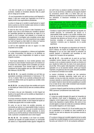 - Ce droit est liquidé sur le montant total des apports en             son actif à deux ou plusieurs sociétés constituées à cette fin
numéraire, mobiliers et immobiliers déduction faite du passif          sous l’une de ces formes, à condition que les apports résultent
pris en charge par la société.                                         de conventions prenant effet à la même date pour les
                                                                       différentes sociétés qui en sont bénéficiaires et entraînent dès
- En cas d’augmentation de capital soumise au tarif dégressif ci-
                                                                       leur réalisation, la dissolution immédiate de la société
dessus, il sera tenu compte pour l’application de ce tarif du
                                                                       apporteuse.
capital primitif et des augmentations précédentes.
                                                                       - Les dispositions de l'article 02.02.34 s'appliquent                 Loi N° 2002-005
La prise en charge par la société du passif grevant un apport                                                                                 du 19/12/02
                                                                        également aux scissions et aux apports partiels d'actif                 (LF 2003)
donne ouverture au droit de mutation assis comme en matière                                                                                    JO N° 2813
                                                                        réalisés par les personnes morales ou organismes
de vente de bien de même nature.                                                                                                              du 28/12/02
                                                                        passibles de l'IBS.
Si dans les deux mois qui suivent la date d’expiration de la
                                                                       - Constitue un apport partiel d’actif l’opération par laquelle une
société, aucun acte ou écrit dressé pour constater la décision
                                                                         société anonyme, en commandite par actions ou à
de l’assemblée générale des actionnaires de mettre fin à la
                                                                         responsabilité limitée apporte à une société constituée sous
société ou de la proroger n’est présenté à la formalité de
                                                                         l’une de ces formes, en voie de formation ou préexistante,
l’enregistrement, la prorogation sera considérée comme étant
                                                                         l’ensemble des éléments qui forment soit une, soit plusieurs
implicitement intervenue et le droit proportionnel sera exigible
                                                                         branches complètes et autonomes d’activité, lorsque
sur l’actif net figurant au bilan établi à la clôture de l’exercice
                                                                         l’opération n’entraîne pas la dissolution de la société
social précédant la date de l’expiration de la société.
                                                                         apporteuse.
Le tarif du droit applicable est celui en vigueur à la date
d’expiration de la société.                                            Art. 02. 02. 36. - Par dérogation aux dispositions de l’article 02-
                                                                       02-34 ci-dessus, les fusions de sociétés ayant leur siège à
b. Les dispositions du paragraphe a. ci-dessus sont applicables        Madagascar et qui ont pour objet exclusif la production de
aux actes d’incorporation de réserves ou de bénéfices au               produits destinés à l’exportation sont exonérées du droit
capital ainsi qu’à ceux d’augmentation de capital au moyen             d’apport dû à l’occasion de ces opérations.
d’apports nouveaux.
                                                                       Art. 02. 02. 37. - Une société est, du point de vue fiscal,
c. Toute fausse déclaration et, d’une manière générale, toute          considérée comme dissoute avec création d’un être moral
manoeuvre ou toute indication inexacte ayant une incidence sur         nouveau si une ou plusieurs cessions de parts ou d’actions ont
le montant des droits exigibles seront constatées par procès-          pour résultat de mettre entre les mains d’une seule personne
verbal et sanctionnées d’une amende égale au double du                 plus de 90p. 100 du capital. Cette disposition n’est toutefois pas
complément de droits exigibles sans que cette amende puisse            applicable si le ou les associés restants, autres que l’associé
être inférieure à 50.000 FMG.                                          majoritaire, ont gardé plus des trois quarts des parts possédées
                                                                       au moment de la formation de la société.
Art. 02. 02. 33. - Les apports immobiliers qui sont faits aux          La cession simultanée ou réalisée par des opérations
associations constituées conformément à l’ordonnance n° 60-            successives à intervalles rapprochés, quelle qu’en soit la
133 du 3 octobre 1960 et aux syndicats professionnels sont             modalité, de tous les droits des membres d’une société à de
soumis aux mêmes droits que les apports aux sociétés civiles           nouveaux associés ou actionnaires donne ouverture aux droits
ou commerciales.                                                       de mutation d’après la nature des biens possédés par la société
                                                                       et sur la base de leur valeur réelle nonobstant toute évaluation
Art. 02. 02. 34. - Les actes de fusion des sociétés sont soumis        des bilans ou autres documents.
au droit établi par l’article 02-02-32 dans les conditions définies
ci-après :                                                             - La prise en charge du passif est soumise au droit fixe de 5 000
                                                                       FMG à percevoir cumulativement avec lesdits droits.
Si la fusion a lieu par voie d’absorption, le droit d’apport est
liquidé sur les apports faits, par les sociétés qui disparaissent, à   Art. 02. 02. 38. -
la société absorbante ;                                                1° Lorsqu’une société étrangère fait apport de l’ensemble de
Si la fusion entraîne la disparition des sociétés fusionnées et la     ses éléments d’actif situés à Madagascar à une société
création d’une société nouvelle, le droit d’apport est liquidé sur     malgache, le droit d’apport prévu à l’article 02-02-32 peut, sous
la totalité des apports faits à la société nouvelle.                   réserve des dispositions ci-après définies, être versé en trois
                                                                       annuités égales à compter de la date de la constitution définitive
En outre, en cas de fusion de sociétés anonymes, en                    de la société malgache ou de l’acte d’apport..
commandite par actions ou à responsabilité limitée, la prise en
charge par la société absorbante ou par la société nouvelle de         Le droit fixe prévu à l’article 02. 02. 03 est toutefois perçu lors
tout ou partie du passif des sociétés anciennes, ne donne              de la présentation à la formalité de l’acte constitutif de la
ouverture qu’au droit fixe édicté par l’article 02-02-04 du présent    Société. Ce droit vient en déduction de la première annuité du
Code, à percevoir cumulativement avec le droit d’apport.               droit d’apport.

Art. 02. 02. 35. - Est assimilée à une fusion de sociétés,             2° La prise en charge par la société malgache de tout ou partie
l’opération par laquelle une société anonyme, en commandite            du passif de la société étrangère ne donne ouverture qu’au droit
par actions ou à responsabilité limitée apporte l’intégralité de       fixe prévu par l’article 02. 02. 04. de la présente codification ;
 